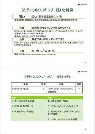 クリティカルシンキング狙いと特徴
狙い正しい思考態度を身につける 
• 情報の解釈、問題解決、意思決定の状況においての正しい思考態度を習得する 
特徴合理性と内省の２つの視点から考える 
• ロジカルシンキングの落とし穴に落ちないため、疑うこと（クリティカルになるべきこと）について、 
合理性と内省の２つの視点から考える 
• 演習中心のカリキュラムにて理解を深める 
効果難度の高いマネジメントができる 
• クリティカルシンキングを習得することで、コンセプチュアルスキルを高め、難度の高いマネジメ 
ントができるようになる 
日程2014年10月22日（水） 
• 詳細・お申込： http://pmstyle.biz/smn/critical.htm 
37 
クリティカルシンキングカリキュラム 
午前時間午後時間 
クリティカルに考える3 クリティカルシンキングのステップ 
総合演習 
4 
午前午後 
１１．クリティカルに考えるとは４ 何を疑うのか（内省） 
２．ロジカルとその落とし穴 
４．５．クリティカルシンキングの４ステップ 
３．何を疑うのか（合理性） ６．具体的状況におけるクリティカルシン 
キング演習 
７．クリティカルシンキング総合演習 
38 
 