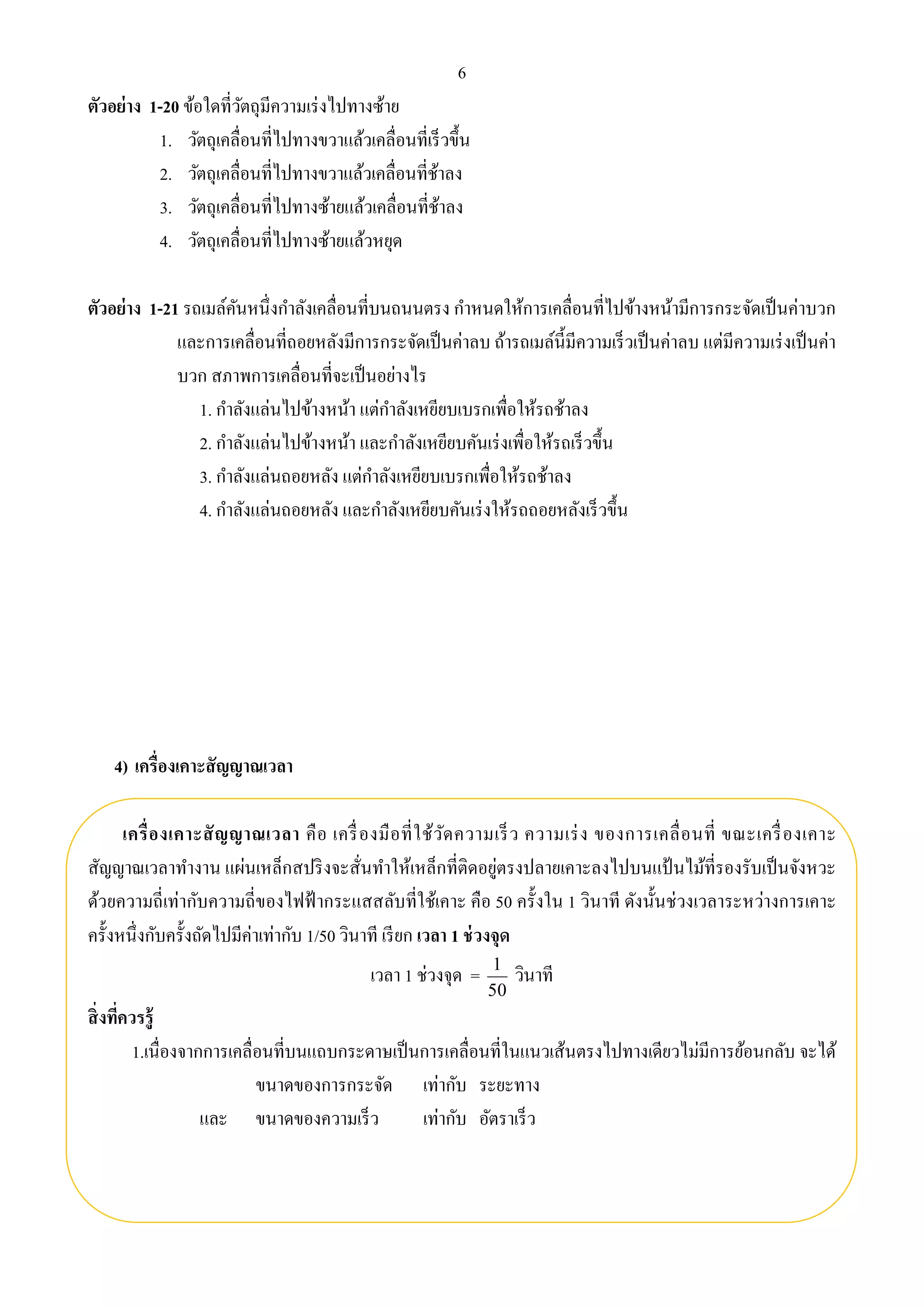 6 
ตัวอย่าง 1-20 ข้อใดที่วัตถุมีความเร่งไปทางซ้าย 
1. วัตถุเคลื่อนที่ไปทางขวาแล้วเคลื่อนที่เร็วขึ้น 
2. วัตถุเคลื่อนที่ไปทางขวาแล้วเคลื่อนที่ช้าลง 
3. วัตถุเคลื่อนที่ไปทางซ้ายแล้วเคลื่อนที่ช้าลง 
4. วัตถุเคลื่อนที่ไปทางซ้ายแล้วหยุด 
ตัวอย่าง 1-21 รถเมล์คันหนึ่งกา ลังเคลื่อนที่บนถนนตรง กา หนดให้การเคลื่อนที่ไปข้างหน้ามีการกระจัดเป็นค่าบวก 
และการเคลื่อนที่ถอยหลังมีการกระจัดเป็นค่าลบ ถ้ารถเมล์นี้มีความเร็วเป็นค่าลบ แต่มีความเร่งเป็นค่า 
บวก สภาพการเคลื่อนที่จะเป็นอย่างไร 
1. กา ลังแล่นไปข้างหน้า แต่กา ลังเหยียบเบรกเพื่อให้รถช้าลง 
2. กา ลังแล่นไปข้างหน้า และกา ลังเหยียบคันเร่งเพื่อให้รถเร็วขึ้น 
3. กา ลังแล่นถอยหลัง แต่กา ลังเหยียบเบรกเพื่อให้รถช้าลง 
4. กา ลังแล่นถอยหลัง และกา ลังเหยียบคันเร่งให้รถถอยหลังเร็วขึ้น 
4) เครื่องเคาะสัญญาณเวลา 
เครื่องเคาะสัญญาณเวลา คือ เครื่องมือที่ใช้วัดความเร็ว ความเร่ง ของการเคลื่อนที่ ขณะเครื่องเคาะ 
สัญญาณเวลาทา งาน แผ่นเหล็กสปริงจะสั่นทา ให้เหล็กที่ติดอยู่ตรงปลายเคาะลงไปบนแป้นไม้ที่รองรับเป็นจังหวะ 
ด้วยความถี่เท่ากับความถี่ของไฟฟ้ากระแสสลับที่ใช้เคาะ คือ 50 ครั้งใน 1 วินาที ดังนั้นช่วงเวลาระหว่างการเคาะ 
ครั้งหนึ่งกับครั้งถัดไปมีค่าเท่ากับ 1/50 วินาที เรียก เวลา 1 ช่วงจุด 
เวลา 1 ช่วงจุด = 
1 วินาที 
50 
สิ่งที่ควรรู้ 
1.เนื่องจากการเคลื่อนที่บนแถบกระดาษเป็นการเคลื่อนที่ในแนวเส้นตรงไปทางเดียวไม่มีการย้อนกลับ จะได้ 
ขนาดของการกระจัด เท่ากับ ระยะทาง 
และ ขนาดของความเร็ว เท่ากับ อัตราเร็ว 
 