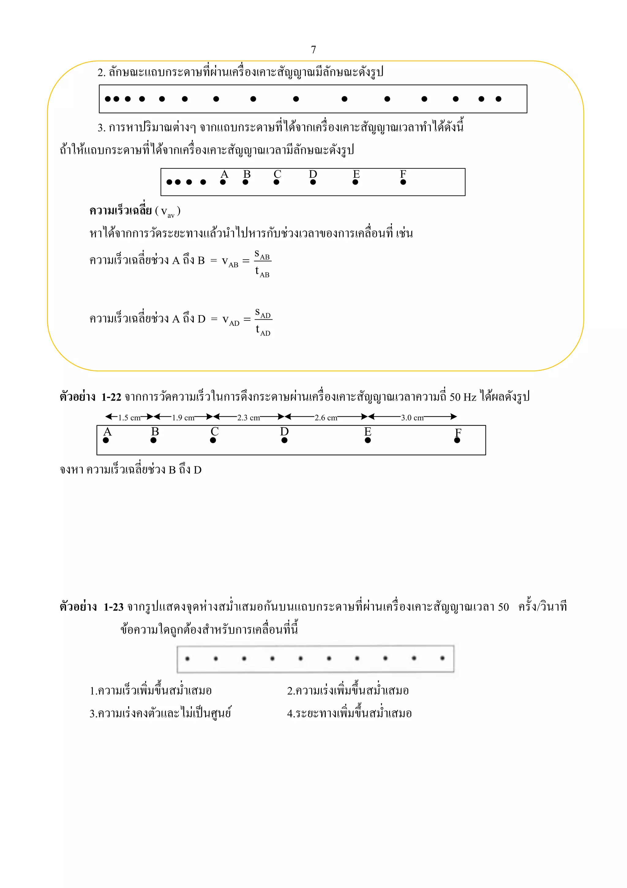 7 
2. ลักษณะแถบกระดาษที่ผ่านเครื่องเคาะสัญญาณมีลักษณะดังรูป 
3. การหาปริมาณต่างๆ จากแถบกระดาษที่ได้จากเครื่องเคาะสัญญาณเวลาทา ได้ดังนี้ 
ถ้าให้แถบกระดาษที่ได้จากเครื่องเคาะสัญญาณเวลามีลักษณะดังรูป 
A B C D E F 
ความเร็วเฉลี่ย ( av v ) 
หาได้จากการวัดระยะทางแล้วนา ไปหารกับช่วงเวลาของการเคลื่อนที่ เช่น 
ความเร็วเฉลี่ยช่วง A ถึง B = AB v  AB 
AB 
s 
t 
ความเร็วเฉลี่ยช่วง A ถึง D = AD v  AD 
AD 
s 
t 
ตัวอย่าง 1-22 จากการวัดความเร็วในการดึงกระดาษผ่านเครื่องเคาะสัญญาณเวลาความถี่ 50 Hz ได้ผลดังรูป 
1.5 cm 1.9 cm 2.3 cm 2.6 cm 3.0 cm 
A B C D E F 
จงหา ความเร็วเฉลี่ยช่วง B ถึง D 
ตัวอย่าง 1-23 จากรูปแสดงจุดห่างสม่า เสมอกันบนแถบกระดาษที่ผ่านเครื่องเคาะสัญญาณเวลา 50 ครั้ง/วินาที 
ข้อความใดถูกต้องสา หรับการเคลื่อนที่นี้ 
1.ความเร็วเพิ่มขึ้นสม่า เสมอ 2.ความเร่งเพิ่มขึ้นสม่า เสมอ 
3.ความเร่งคงตัวและไม่เป็นศูนย์ 4.ระยะทางเพิ่มขึ้นสม่า เสมอ 
 