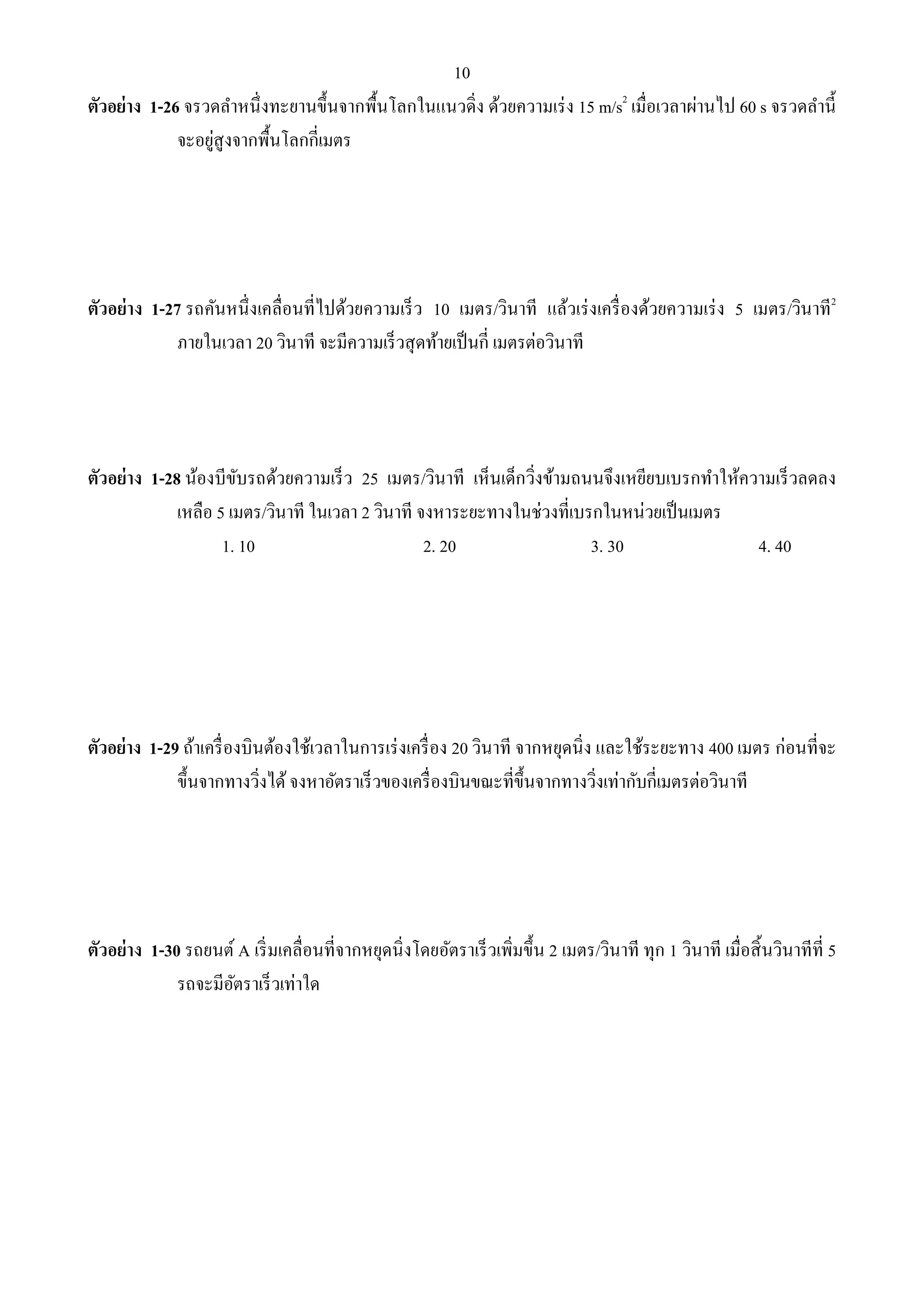 10 
ตัวอย่าง 1-26 จรวดลา หนึ่งทะยานขึ้นจากพื้นโลกในแนวดิ่ง ด้วยความเร่ง 15 m/s2 เมื่อเวลาผ่านไป 60 s จรวดลา นี้ 
จะอยู่สูงจากพื้นโลกกี่เมตร 
ตัวอย่าง 1-27 รถคันหนึ่งเคลื่อนที่ไปด้วยความเร็ว 10 เมตร/วินาที แล้วเร่งเครื่องด้วยความเร่ง 5 เมตร/วินาที2 
ภายในเวลา 20 วินาที จะมีความเร็วสุดท้ายเป็นกี่ เมตรต่อวินาที 
ตัวอย่าง 1-28 น้องบีขับรถด้วยความเร็ว 25 เมตร/วินาที เห็นเด็กวิ่งข้ามถนนจึงเหยียบเบรกทา ให้ความเร็วลดลง 
เหลือ 5 เมตร/วินาที ในเวลา 2 วินาที จงหาระยะทางในช่วงที่เบรกในหน่วยเป็นเมตร 
1. 10 2. 20 3. 30 4. 40 
ตัวอย่าง 1-29 ถ้าเครื่องบินต้องใช้เวลาในการเร่งเครื่อง 20 วินาที จากหยุดนิ่ง และใช้ระยะทาง 400 เมตร ก่อนที่จะ 
ขึ้นจากทางวิ่งได้ จงหาอัตราเร็วของเครื่องบินขณะที่ขึ้นจากทางวิ่งเท่ากับกี่เมตรต่อวินาที 
ตัวอย่าง 1-30 รถยนต์ A เริ่มเคลื่อนที่จากหยุดนิ่งโดยอัตราเร็วเพิ่มขึ้น 2 เมตร/วินาที ทุก 1 วินาที เมื่อสิ้นวินาทีที่ 5 
รถจะมีอัตราเร็วเท่าใด 
 