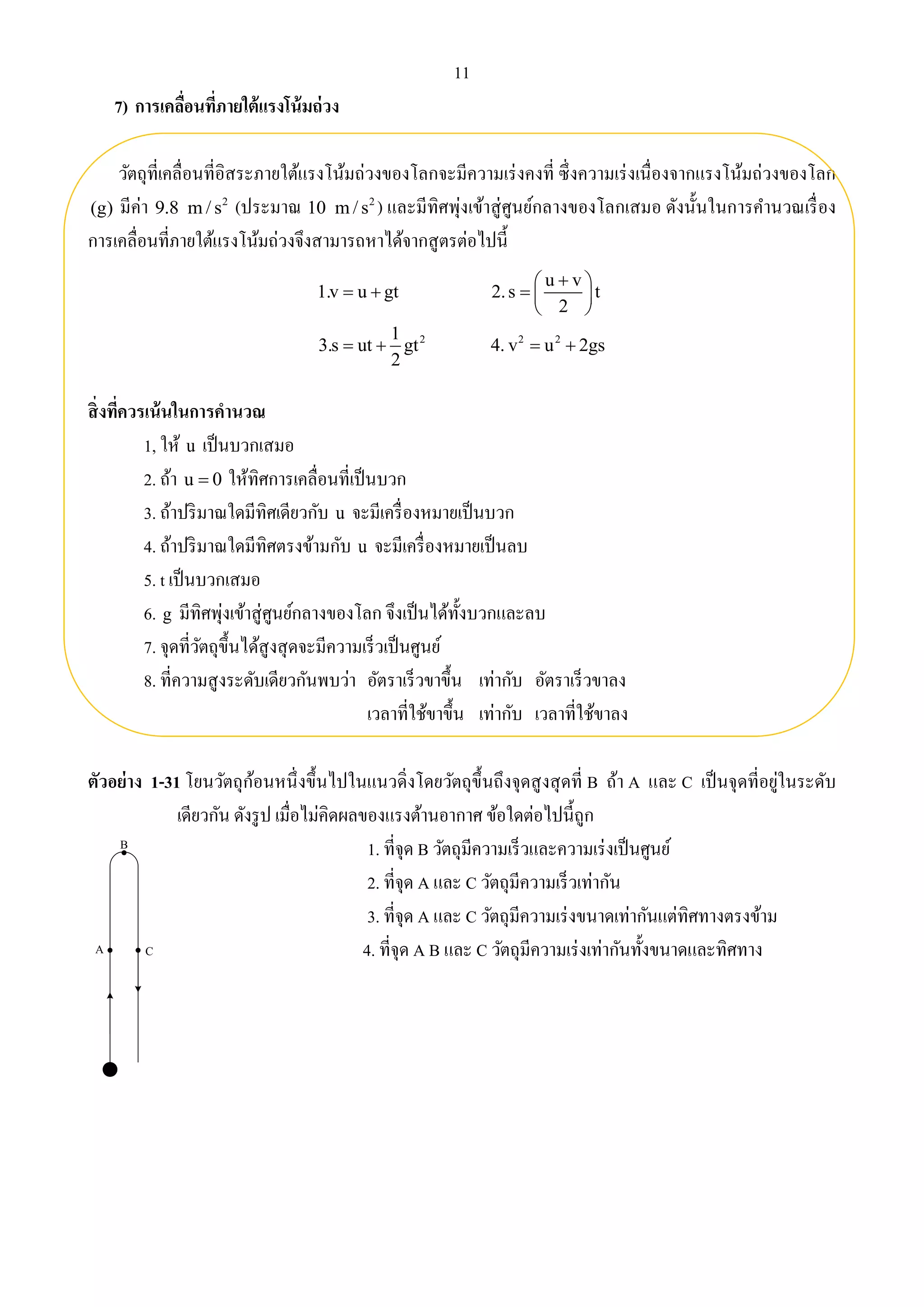 11 
7) การเคลื่อนที่ภายใต้แรงโน้มถ่วง 
วัตถุที่เคลื่อนที่อิสระภายใต้แรงโน้มถ่วงของโลกจะมีความเร่งคงที่ ซึ่งความเร่งเนื่องจากแรงโน้มถ่วงของโลก 
(g) มีค่า 2 9.8 m/ s (ประมาณ 2 10 m/ s ) และมีทิศพุ่งเข้าสู่ศูนย์กลางของโลกเสมอ ดังนั้นในการคา นวณเรื่อง 
การเคลื่อนที่ภายใต้แรงโน้มถ่วงจึงสามารถหาได้จากสูตรต่อไปนี้ 
สิ่งที่ควรเน้นในการคานวณ 
u v 
1.v u gt 2. s t 
2 
1, ให้ u เป็นบวกเสมอ 
2. ถ้า u  0 ให้ทิศการเคลื่อนที่เป็นบวก 
3. ถ้าปริมาณใดมีทิศเดียวกับ u จะมีเครื่องหมายเป็นบวก 
4. ถ้าปริมาณใดมีทิศตรงข้ามกับ u จะมีเครื่องหมายเป็นลบ 
5. t เป็นบวกเสมอ 
6. g มีทิศพุ่งเข้าสู่ศูนย์กลางของโลก จึงเป็นได้ทั้งบวกและลบ 
7. จุดที่วัตถุขึ้นได้สูงสุดจะมีความเร็วเป็นศูนย์ 
8. ที่ความสูงระดับเดียวกันพบว่า อัตราเร็วขาขึ้น เท่ากับ อัตราเร็วขาลง 
เวลาที่ใช้ขาขึ้น เท่ากับ เวลาที่ใช้ขาลง 
ตัวอย่าง 1-31 โยนวัตถุก้อนหนึ่งขึ้นไปในแนวดิ่งโดยวัตถุขึ้นถึงจุดสูงสุดที่ B ถ้า A และ C เป็นจุดที่อยู่ในระดับ 
เดียวกัน ดังรูป เมื่อไม่คิดผลของแรงต้านอากาศ ข้อใดต่อไปนี้ถูก 
1. ที่จุด B วัตถุมีความเร็วและความเร่งเป็นศูนย์ 
2. ที่จุด A และ C วัตถุมีความเร็วเท่ากัน 
3. ที่จุด A และ C วัตถุมีความเร่งขนาดเท่ากันแต่ทิศทางตรงข้าม 
4. ที่จุด A B และ C วัตถุมีความเร่งเท่ากันทั้งขนาดและทิศทาง 
B 
A C 
2 2 2 
1 
3.s ut gt 4. v u 2gs 
2 
   
    
  
    
 