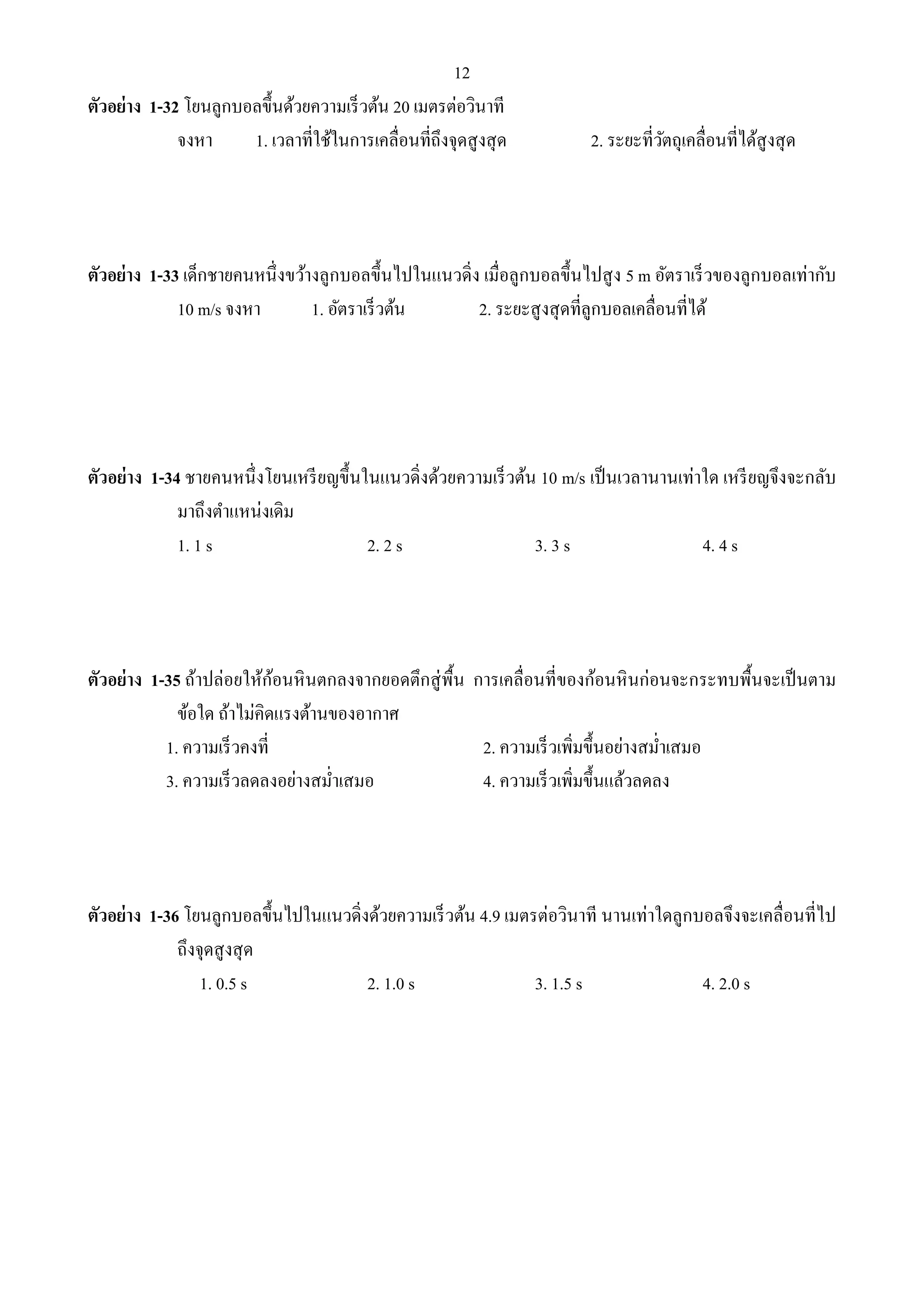 12 
ตัวอย่าง 1-32 โยนลูกบอลขึ้นด้วยความเร็วต้น 20 เมตรต่อวินาที 
จงหา 1. เวลาที่ใช้ในการเคลื่อนที่ถึงจุดสูงสุด 2. ระยะที่วัตถุเคลื่อนที่ได้สูงสุด 
ตัวอย่าง 1-33 เด็กชายคนหนึ่งขว้างลูกบอลขึ้นไปในแนวดิ่ง เมื่อลูกบอลขึ้นไปสูง 5 m อัตราเร็วของลูกบอลเท่ากับ 
10 m/s จงหา 1. อัตราเร็วต้น 2. ระยะสูงสุดที่ลูกบอลเคลื่อนที่ได้ 
ตัวอย่าง 1-34 ชายคนหนึ่งโยนเหรียญขึ้นในแนวดิ่งด้วยความเร็วต้น 10 m/s เป็นเวลานานเท่าใด เหรียญจึงจะกลับ 
มาถึงตา แหน่งเดิม 
1. 1 s 2. 2 s 3. 3 s 4. 4 s 
ตัวอย่าง 1-35 ถ้าปล่อยให้ก้อนหินตกลงจากยอดตึกสู่พื้น การเคลื่อนที่ของก้อนหินก่อนจะกระทบพื้นจะเป็นตาม 
ข้อใด ถ้าไม่คิดแรงต้านของอากาศ 
1. ความเร็วคงที่ 2. ความเร็วเพิ่มขึ้นอย่างสม่า เสมอ 
3. ความเร็วลดลงอย่างสม่า เสมอ 4. ความเร็วเพิ่มขึ้นแล้วลดลง 
ตัวอย่าง 1-36 โยนลูกบอลขึ้นไปในแนวดิ่งด้วยความเร็วต้น 4.9 เมตรต่อวินาที นานเท่าใดลูกบอลจึงจะเคลื่อนที่ไป 
ถึงจุดสูงสุด 
1. 0.5 s 2. 1.0 s 3. 1.5 s 4. 2.0 s 
 