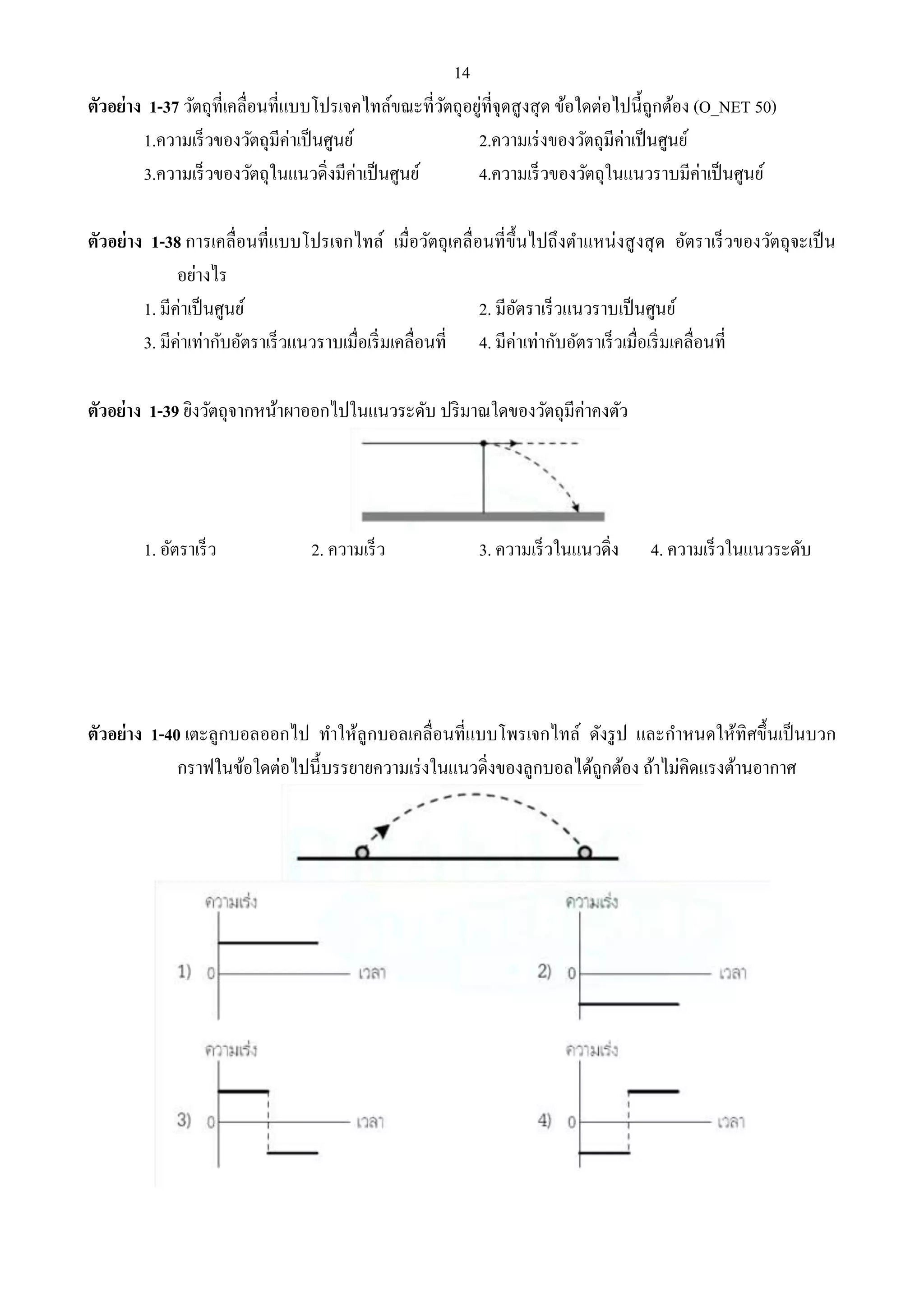 14 
ตัวอย่าง 1-37 วัตถุที่เคลื่อนที่แบบโปรเจคไทล์ขณะที่วัตถุอยู่ที่จุดสูงสุด ข้อใดต่อไปนี้ถูกต้อง (O_NET 50) 
1.ความเร็วของวัตถุมีค่าเป็นศูนย์ 2.ความเร่งของวัตถุมีค่าเป็นศูนย์ 
3.ความเร็วของวัตถุในแนวดิ่งมีค่าเป็นศูนย์ 4.ความเร็วของวัตถุในแนวราบมีค่าเป็นศูนย์ 
ตัวอย่าง 1-38 การเคลื่อนที่แบบโปรเจกไทล์ เมื่อวัตถุเคลื่อนที่ขึ้นไปถึงตา แหน่งสูงสุด อัตราเร็วของวัตถุจะเป็น 
อย่างไร 
1. มีค่าเป็นศูนย์ 2. มีอัตราเร็วแนวราบเป็นศูนย์ 
3. มีค่าเท่ากับอัตราเร็วแนวราบเมื่อเริ่มเคลื่อนที่ 4. มีค่าเท่ากับอัตราเร็วเมื่อเริ่มเคลื่อนที่ 
ตัวอย่าง 1-39 ยิงวัตถุจากหน้าผาออกไปในแนวระดับ ปริมาณใดของวัตถุมีค่าคงตัว 
1. อัตราเร็ว 2. ความเร็ว 3. ความเร็วในแนวดิ่ง 4. ความเร็วในแนวระดับ 
ตัวอย่าง 1-40 เตะลูกบอลออกไป ทา ให้ลูกบอลเคลื่อนที่แบบโพรเจกไทล์ ดังรูป และกา หนดให้ทิศขึ้นเป็นบวก 
กราฟในข้อใดต่อไปนี้บรรยายความเร่งในแนวดิ่งของลูกบอลได้ถูกต้อง ถ้าไม่คิดแรงต้านอากาศ 
 