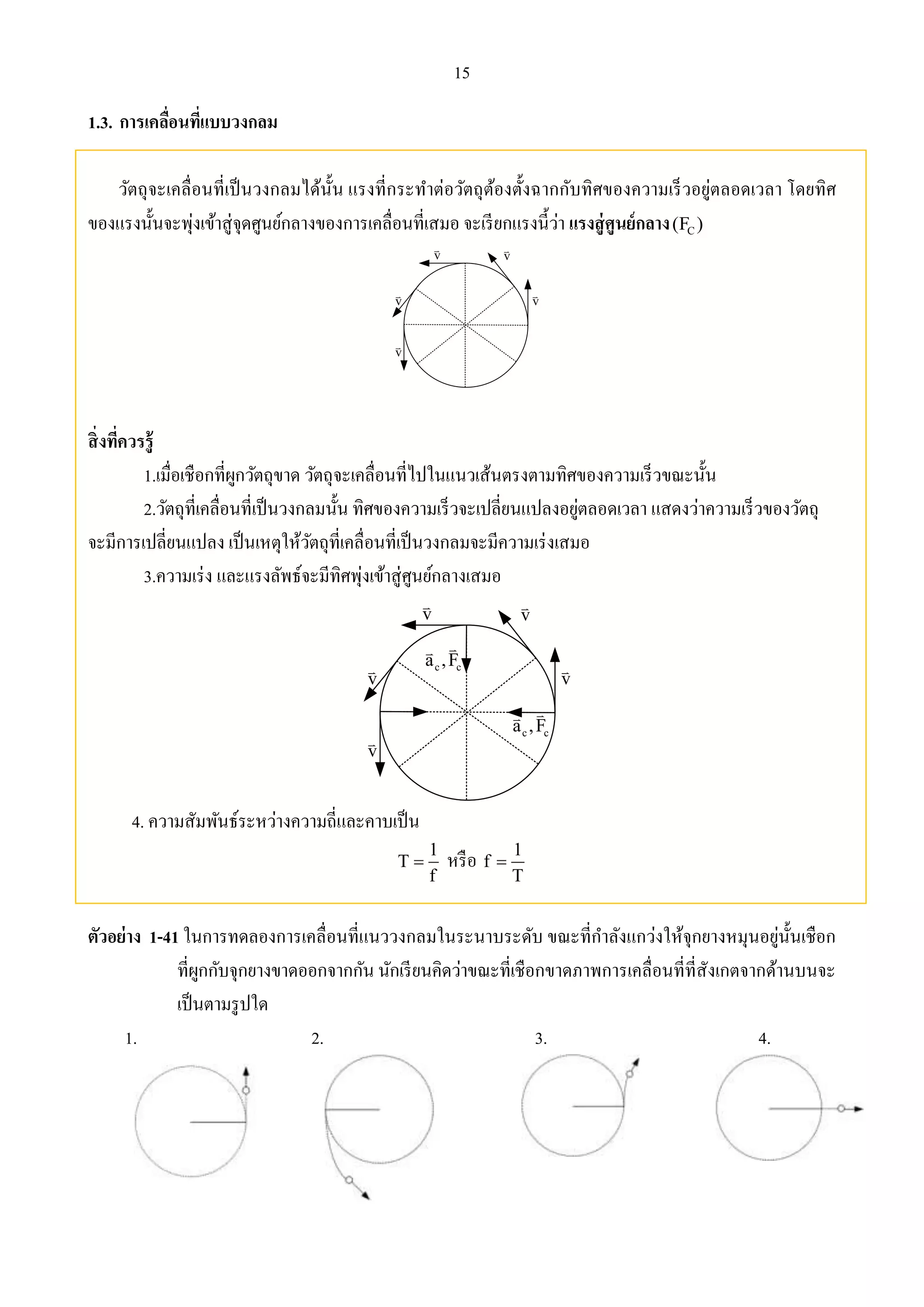 15 
1.3. การเคลื่อนที่แบบวงกลม 
วัตถุจะเคลื่อนที่เป็นวงกลมได้นั้น แรงที่กระทา ต่อวัตถุต้องตั้งฉากกับทิศของความเร็วอยู่ตลอดเวลา โดยทิศ 
ของแรงนั้นจะพุ่งเข้าสู่จุดศูนย์กลางของการเคลื่อนที่เสมอ จะเรียกแรงนี้ว่า แรงสู่ศูนย์กลาง C (F ) 
v 
v v 
v 
v 
สิ่งที่ควรรู้ 
1.เมื่อเชือกที่ผูกวัตถุขาด วัตถุจะเคลื่อนที่ไปในแนวเส้นตรงตามทิศของความเร็วขณะนั้น 
2.วัตถุที่เคลื่อนที่เป็นวงกลมนั้น ทิศของความเร็วจะเปลี่ยนแปลงอยู่ตลอดเวลา แสดงว่าความเร็วของวัตถุ 
จะมีการเปลี่ยนแปลง เป็นเหตุให้วัตถุที่เคลื่อนที่เป็นวงกลมจะมีความเร่งเสมอ 
3.ความเร่ง และแรงลัพธ์จะมีทิศพุ่งเข้าสู่ศูนย์กลางเสมอ 
v 
v v 
v 
v 
c c a ,F 
c c a ,F 
4. ความสัมพันธ์ระหว่างความถี่และคาบเป็น 
1 
1 
 หรือ T 
f 
f 
T 
 
ตัวอย่าง 1-41 ในการทดลองการเคลื่อนที่แนววงกลมในระนาบระดับ ขณะที่กา ลังแกว่งให้จุกยางหมุนอยู่นั้นเชือก 
ที่ผูกกับจุกยางขาดออกจากกัน นักเรียนคิดว่าขณะที่เชือกขาดภาพการเคลื่อนที่ที่สังเกตจากด้านบนจะ 
เป็นตามรูปใด 
1. 2. 3. 4. 
 