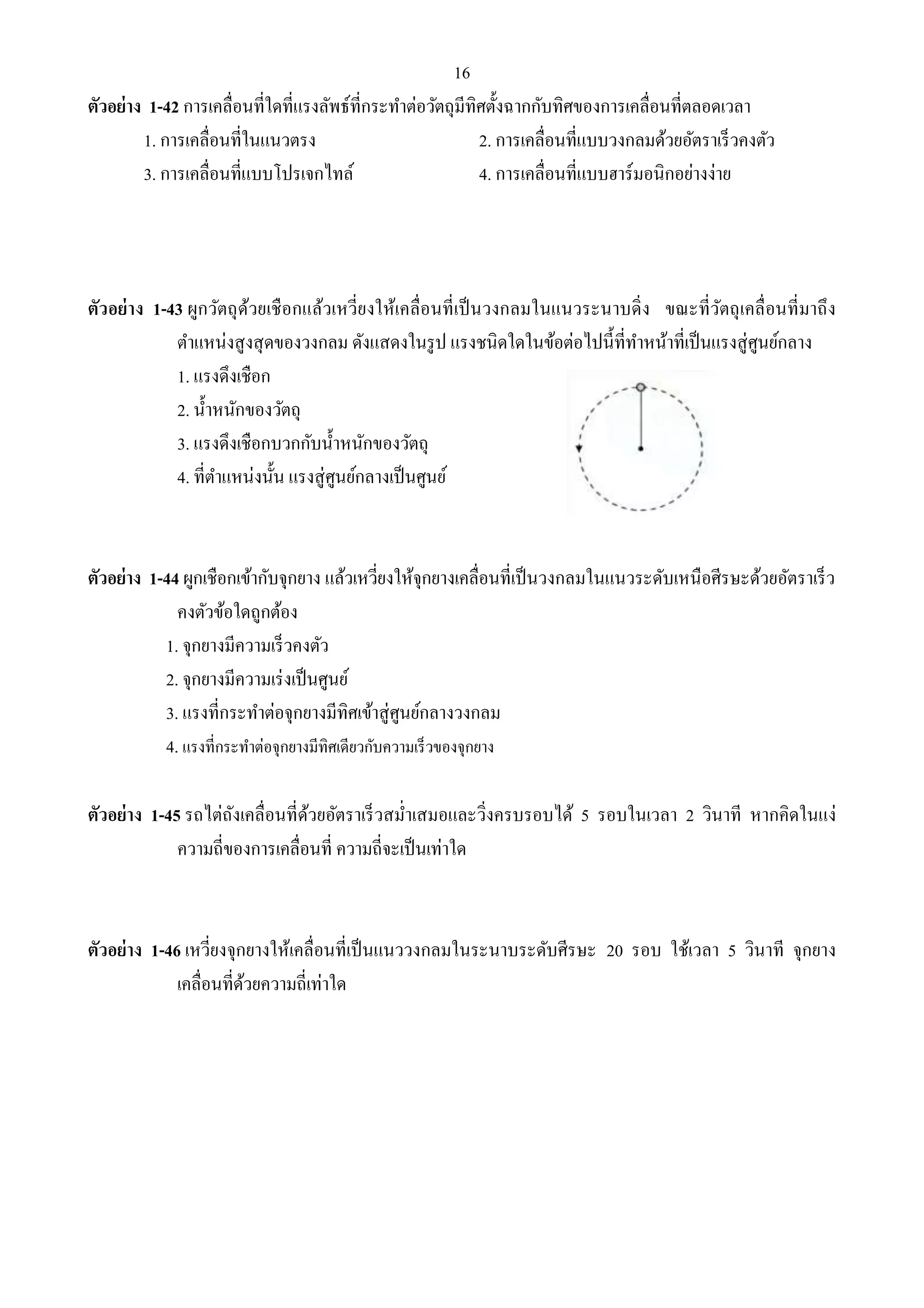 16 
ตัวอย่าง 1-42 การเคลื่อนที่ใดที่แรงลัพธ์ที่กระทา ต่อวัตถุมีทิศตั้งฉากกับทิศของการเคลื่อนที่ตลอดเวลา 
1. การเคลื่อนที่ในแนวตรง 2. การเคลื่อนที่แบบวงกลมด้วยอัตราเร็วคงตัว 
3. การเคลื่อนที่แบบโปรเจกไทล์ 4. การเคลื่อนที่แบบฮาร์มอนิกอย่างง่าย 
ตัวอย่าง 1-43 ผูกวัตถุด้วยเชือกแล้วเหวี่ยงให้เคลื่อนที่เป็นวงกลมในแนวระนาบดิ่ง ขณะที่วัตถุเคลื่อนที่มาถึง 
ตา แหน่งสูงสุดของวงกลม ดังแสดงในรูป แรงชนิดใดในข้อต่อไปนี้ที่ทา หน้าที่เป็นแรงสู่ศูนย์กลาง 
1. แรงดึงเชือก 
2. น้า หนักของวัตถุ 
3. แรงดึงเชือกบวกกับน้า หนักของวัตถุ 
4. ที่ตา แหน่งนั้น แรงสู่ศูนย์กลางเป็นศูนย์ 
ตัวอย่าง 1-44 ผูกเชือกเข้ากับจุกยาง แล้วเหวี่ยงให้จุกยางเคลื่อนที่เป็นวงกลมในแนวระดับเหนือศีรษะด้วยอัตราเร็ว 
คงตัวข้อใดถูกต้อง 
1. จุกยางมีความเร็วคงตัว 
2. จุกยางมีความเร่งเป็นศูนย์ 
3. แรงที่กระทา ต่อจุกยางมีทิศเข้าสู่ศูนย์กลางวงกลม 
4. แรงที่กระทาต่อจุกยางมีทิศเดียวกับความเร็วของจุกยาง 
ตัวอย่าง 1-45 รถไต่ถังเคลื่อนที่ด้วยอัตราเร็วสม่า เสมอและวิ่งครบรอบได้ 5 รอบในเวลา 2 วินาที หากคิดในแง่ 
ความถี่ของการเคลื่อนที่ ความถี่จะเป็นเท่าใด 
ตัวอย่าง 1-46 เหวี่ยงจุกยางให้เคลื่อนที่เป็นแนววงกลมในระนาบระดับศีรษะ 20 รอบ ใช้เวลา 5 วินาที จุกยาง 
เคลื่อนที่ด้วยความถี่เท่าใด 
 