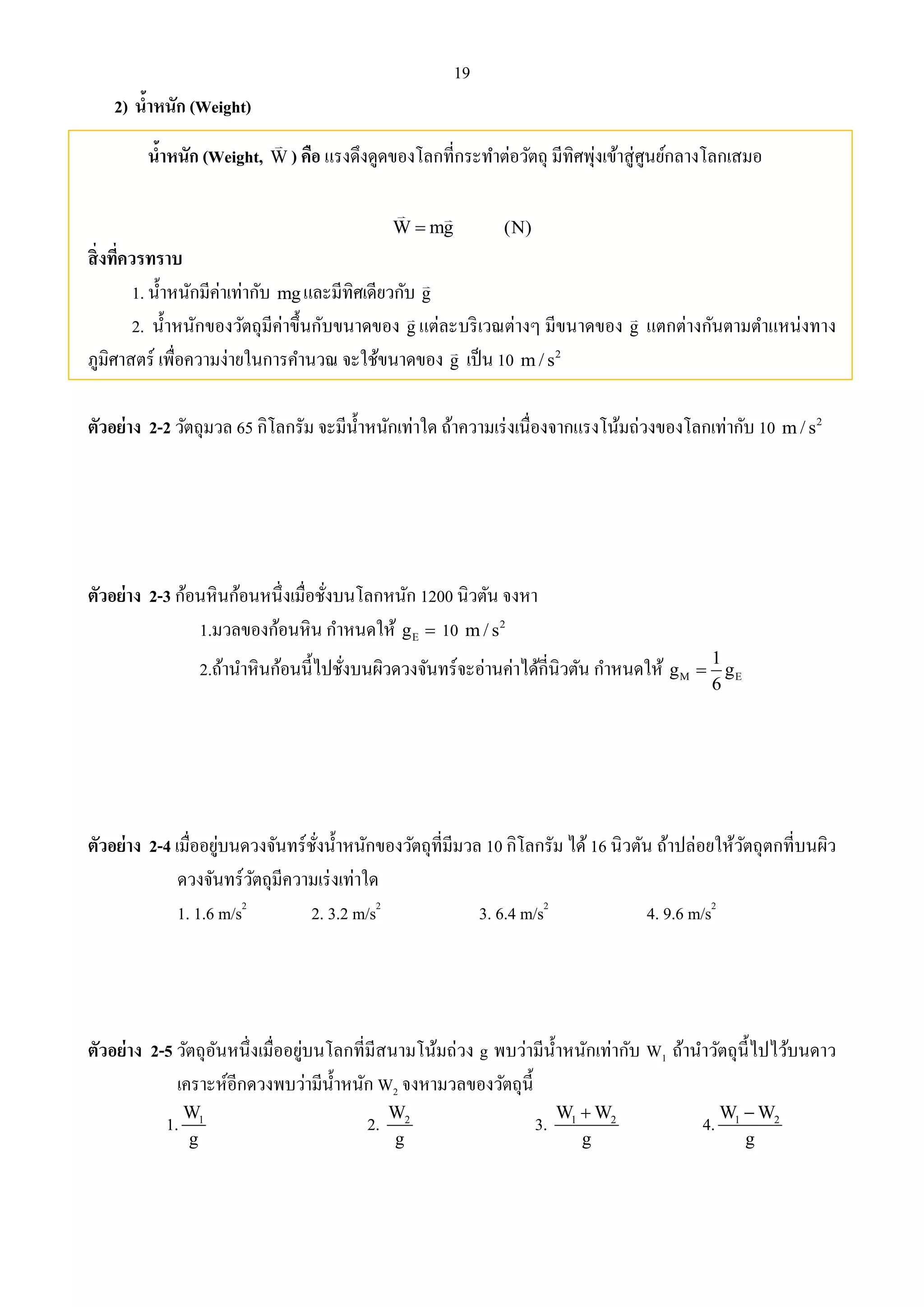 19 
2) น้าหนัก (Weight) 
น้าหนัก (Weight, W) คือ แรงดึงดูดของโลกที่กระทา ต่อวัตถุ มีทิศพุ่งเข้าสู่ศูนย์กลางโลกเสมอ 
W mg (N) 
สิ่งที่ควรทราบ 
1. น้า หนักมีค่าเท่ากับ mg และมีทิศเดียวกับ g 
2. น้า หนักของวัตถุมีค่าขึ้นกับขนาดของ g แต่ละบริเวณต่างๆ มีขนาดของ g แตกต่างกันตามตา แหน่งทาง 
ภูมิศาสตร์ เพื่อความง่ายในการคา นวณ จะใช้ขนาดของ g เป็น 10 2 m/ s 
ตัวอย่าง 2-2 วัตถุมวล 65 กิโลกรัม จะมีน้า หนักเท่าใด ถ้าความเร่งเนื่องจากแรงโน้มถ่วงของโลกเท่ากับ 10 2 m/ s 
ตัวอย่าง 2-3 ก้อนหินก้อนหนึ่งเมื่อชั่งบนโลกหนัก 1200 นิวตัน จงหา 
1.มวลของก้อนหิน กา หนดให้ g  10 m/ s 
2 E 2.ถ้านา หินก้อนนี้ไปชั่งบนผิวดวงจันทร์จะอ่านค่าได้กี่นิวตัน กา หนดให้ 1 
g g 
M E 
6 
 
ตัวอย่าง 2-4 เมื่ออยู่บนดวงจันทร์ชั่งน้า หนักของวัตถุที่มีมวล 10 กิโลกรัม ได้ 16 นิวตัน ถ้าปล่อยให้วัตถุตกที่บนผิว 
ดวงจันทร์วัตถุมีความเร่งเท่าใด 
1. 1.6 m/s2 2. 3.2 m/s2 3. 6.4 m/s2 4. 9.6 m/s2 
ตัวอย่าง 2-5 วัตถุอันหนึ่งเมื่ออยู่บนโลกที่มีสนามโน้มถ่วง g พบว่ามีน้า หนักเท่ากับ W1 ถ้านา วัตถุนี้ไปไว้บนดาว 
เคราะห์อีกดวงพบว่ามีน้า หนัก W2 จงหามวลของวัตถุนี้ 
1. 1 W 
g 
2. 2 W 
g 
3. 1 2 W W 
 4. 1 2 W W 
g 
 
g 
 