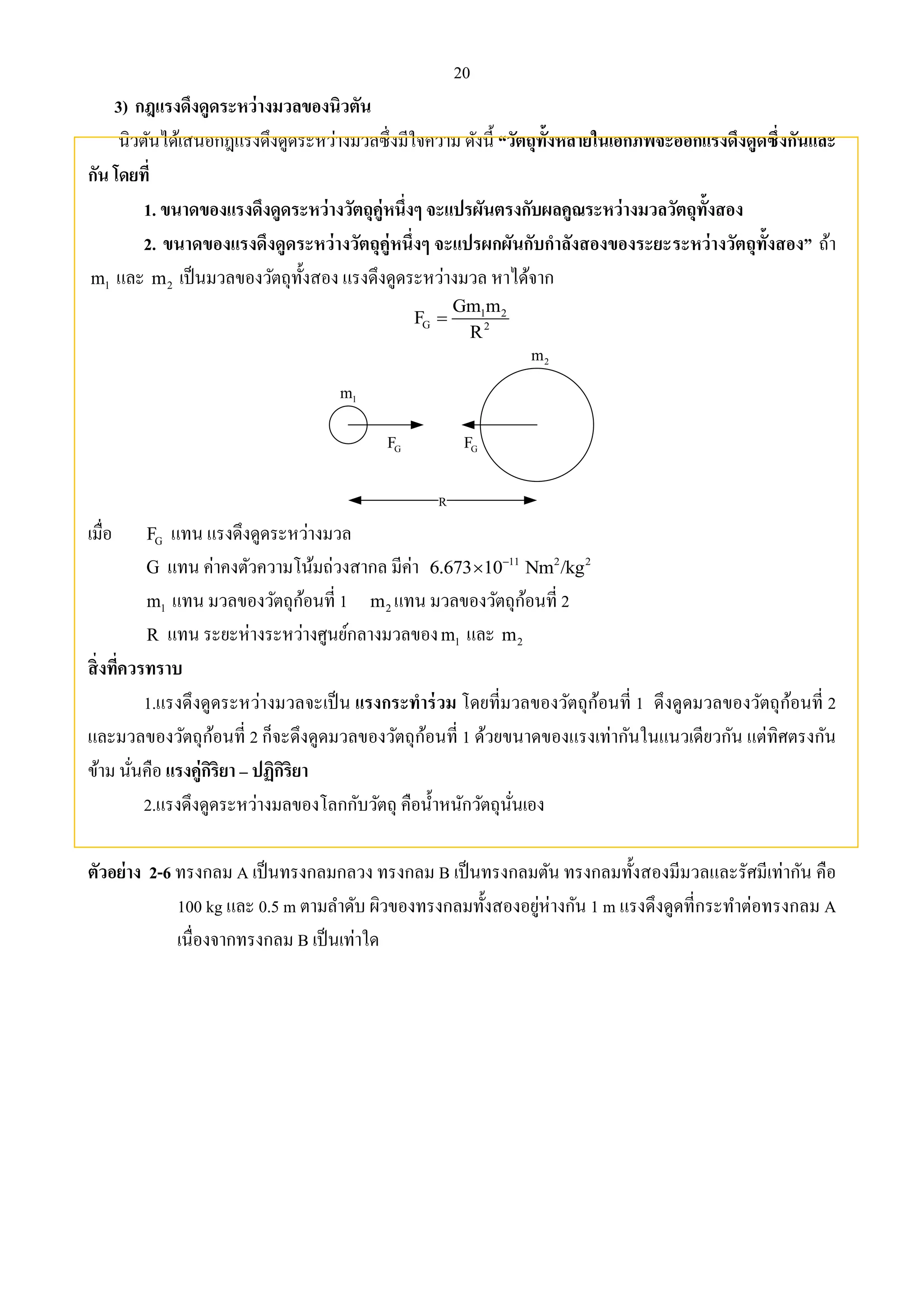 20 
3) กฎแรงดึงดูดระหว่างมวลของนิวตัน 
นิวตันได้เสนอกฎแรงดึงดูดระหว่างมวลซึ่งมีใจความ ดังนี้ “วัตถุทั้งหลายในเอกภพจะออกแรงดึงดูดซึ่งกันและ 
กัน โดยที่ 
1. ขนาดของแรงดึงดูดระหว่างวัตถุคู่หนึ่งๆ จะแปรผันตรงกับผลคูณระหว่างมวลวัตถุทั้งสอง 
2. ขนาดของแรงดึงดูดระหว่างวัตถุคู่หนึ่งๆ จะแปรผกผันกับกาลังสองของระยะระหว่างวัตถุทั้งสอง” ถ้า 
1 m และ 2 m เป็นมวลของวัตถุทั้งสอง แรงดึงดูดระหว่างมวล หาได้จาก 
Gm m 
1 2 
F 
G 2 
R 
 
R 
2 m 
1 m 
G F G F 
เมื่อ G F แทน แรงดึงดูดระหว่างมวล 
G แทน ค่าคงตัวความโน้มถ่วงสากล มีค่า 11 2 2 6.673 10 Nm /kg   
1 m แทน มวลของวัตถุก้อนที่ 1 2 m แทน มวลของวัตถุก้อนที่ 2 
R แทน ระยะห่างระหว่างศูนย์กลางมวลของ 1 m และ 2 m 
สิ่งที่ควรทราบ 
1.แรงดึงดูดระหว่างมวลจะเป็น แรงกระทาร่วม โดยที่มวลของวัตถุก้อนที่ 1 ดึงดูดมวลของวัตถุก้อนที่ 2 
และมวลของวัตถุก้อนที่ 2 ก็จะดึงดูดมวลของวัตถุก้อนที่ 1 ด้วยขนาดของแรงเท่ากันในแนวเดียวกัน แต่ทิศตรงกัน 
ข้าม นั่นคือ แรงคู่กิริยา – ปฏิกิริยา 
2.แรงดึงดูดระหว่างมลของโลกกับวัตถุ คือน้า หนักวัตถุนั่นเอง 
ตัวอย่าง 2-6 ทรงกลม A เป็นทรงกลมกลวง ทรงกลม B เป็นทรงกลมตัน ทรงกลมทั้งสองมีมวลและรัศมีเท่ากัน คือ 
100 kg และ 0.5 m ตามลา ดับ ผิวของทรงกลมทั้งสองอยู่ห่างกัน 1 m แรงดึงดูดที่กระทา ต่อทรงกลม A 
เนื่องจากทรงกลม B เป็นเท่าใด 
 