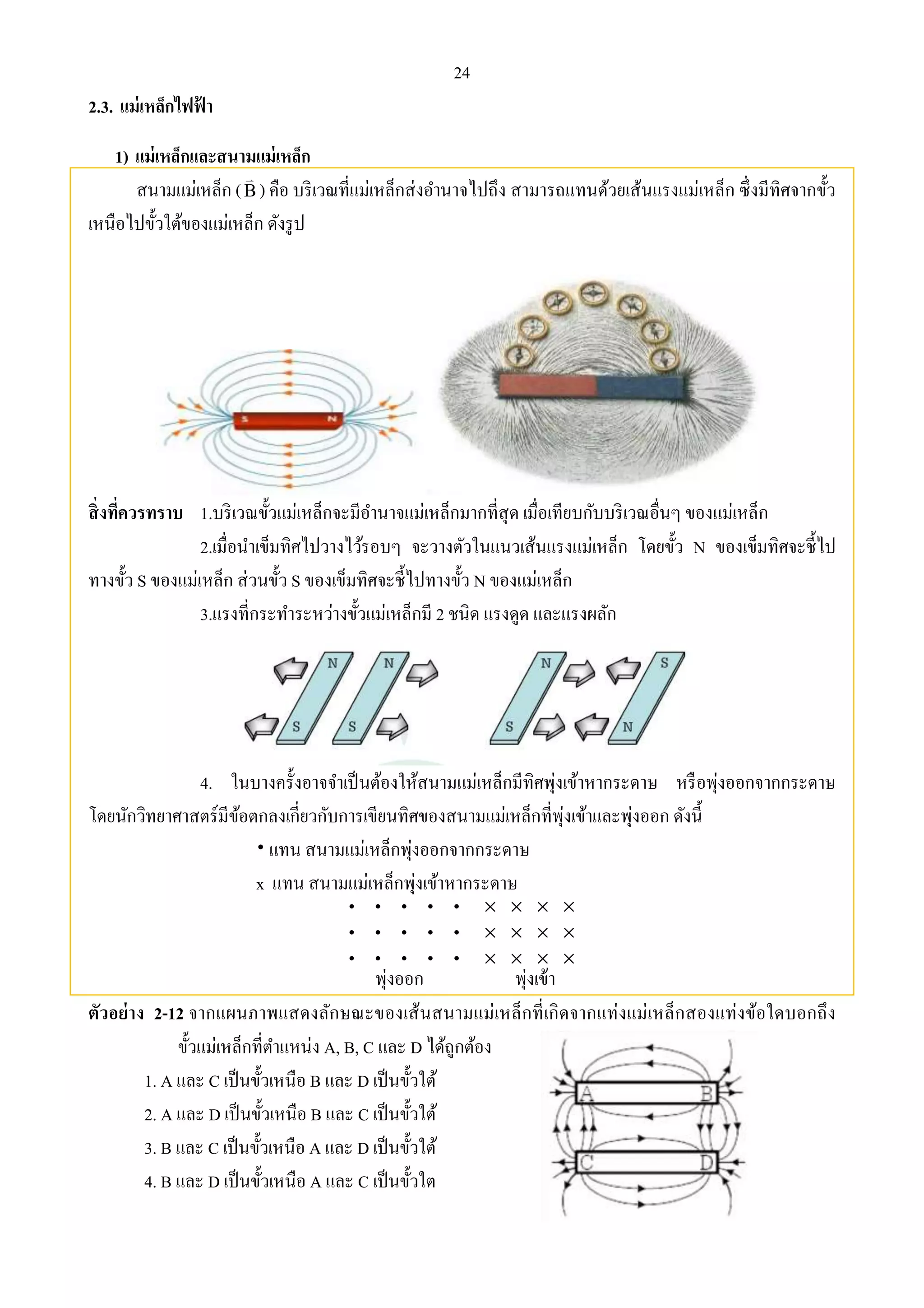 24 
2.3. แม่เหล็กไฟฟ้า 
1) แม่เหล็กและสนามแม่เหล็ก 
สนามแม่เหล็ก (B ) คือ บริเวณที่แม่เหล็กส่งอา นาจไปถึง สามารถแทนด้วยเส้นแรงแม่เหล็ก ซึ่งมีทิศจากขั้ว 
เหนือไปขั้วใต้ของแม่เหล็ก ดังรูป 
สิ่งทคี่วรทราบ 1.บริเวณขั้วแม่เหล็กจะมีอา นาจแม่เหล็กมากที่สุด เมื่อเทียบกับบริเวณอื่นๆ ของแม่เหล็ก 
2.เมื่อนา เข็มทิศไปวางไว้รอบๆ จะวางตัวในแนวเส้นแรงแม่เหล็ก โดยขั้ว N ของเข็มทิศจะชี้ไป 
ทางขั้ว S ของแม่เหล็ก ส่วนขั้ว S ของเข็มทิศจะชี้ไปทางขั้ว N ของแม่เหล็ก 
3.แรงที่กระทา ระหว่างขั้วแม่เหล็กมี 2 ชนิด แรงดูด และแรงผลัก 
4. ในบางครั้งอาจจา เป็นต้องให้สนามแม่เหล็กมีทิศพุ่งเข้าหากระดาษ หรือพุ่งออกจากกระดาษ 
โดยนักวิทยาศาสตร์มีข้อตกลงเกี่ยวกับการเขียนทิศของสนามแม่เหล็กที่พุ่งเข้าและพุ่งออก ดังนี้ 
 แทน สนามแม่เหล็กพุ่งออกจากกระดาษ 
x แทน สนามแม่เหล็กพุ่งเข้าหากระดาษ 
ตัวอย่าง 2-12 จากแผนภาพแสดงลักษณะของเส้นสนามแม่เหล็กที่เกิดจากแท่งแม่เหล็กสองแท่งข้อใดบอกถึง 
ขั้วแม่เหล็กที่ตา แหน่ง A, B, C และ D ได้ถูกต้อง 
1. A และ C เป็นขั้วเหนือ B และ D เป็นขั้วใต้ 
2. A และ D เป็นขั้วเหนือ B และ C เป็นขั้วใต้ 
3. B และ C เป็นขั้วเหนือ A และ D เป็นขั้วใต้ 
4. B และ D เป็นขั้วเหนือ A และ C เป็นขั้วใต 
 