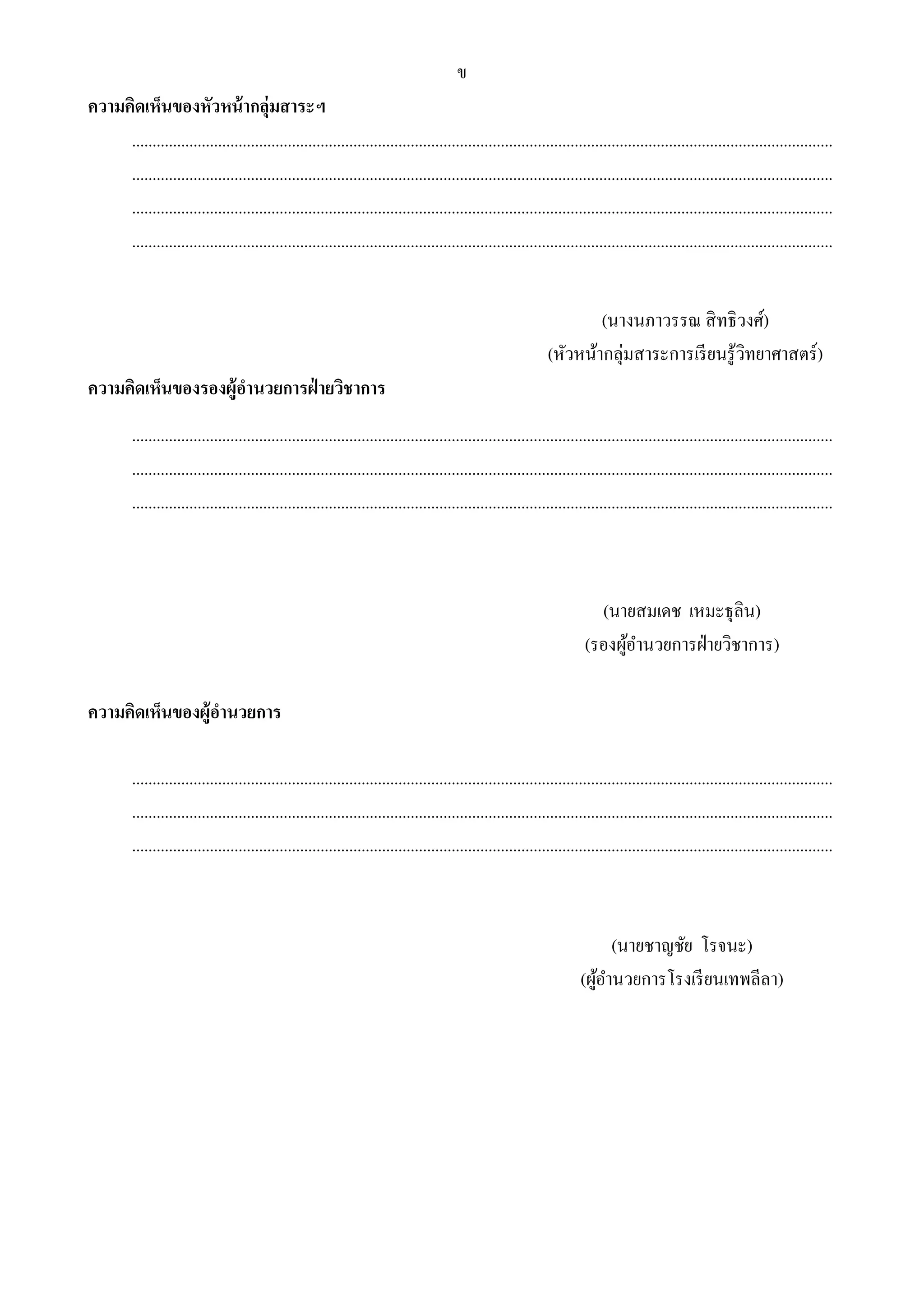 ข 
ความคิดเห็นของหัวหน้ากลุ่มสาระฯ 
........................................................................................................................................................................... 
........................................................................................................................................................................... 
........................................................................................................................................................................... 
........................................................................................................................................................................... 
(นางนภาวรรณ สิทธิวงศ์) 
(หัวหน้ากลุ่มสาระการเรียนรู้วิทยาศาสตร์) 
ความคิดเห็นของรองผู้อา นวยการฝ่ายวิชาการ 
........................................................................................................................................................................... 
........................................................................................................................................................................... 
........................................................................................................................................................................... 
(นายสมเดช เหมะธุลิน) 
(รองผู้อา นวยการฝ่ายวิชาการ) 
ความคิดเห็นของผู้อา นวยการ 
........................................................................................................................................................................... 
........................................................................................................................................................................... 
........................................................................................................................................................................... 
(นายชาญชัย โรจนะ) 
(ผู้อา นวยการโรงเรียนเทพลีลา) 
 