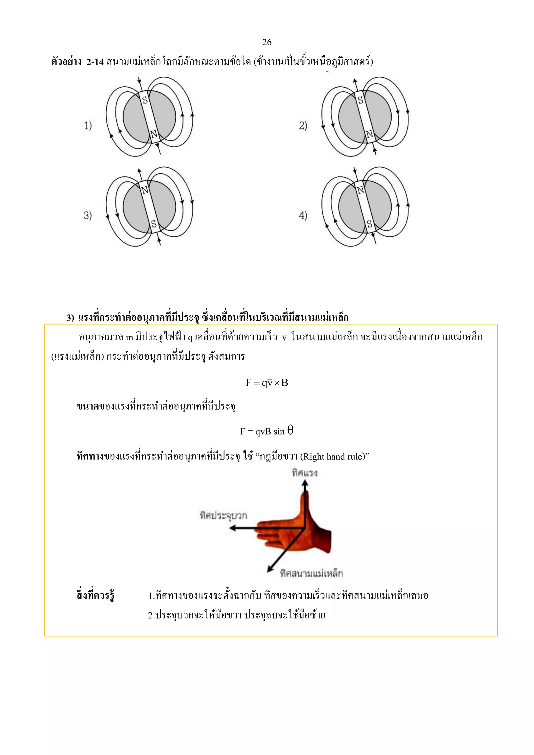 26 
ตัวอย่าง 2-14 สนามแม่เหล็กโลกมีลักษณะตามข้อใด (ข้างบนเป็นขั้วเหนือภูมิศาสตร์) 
3) แรงที่กระทาต่ออนุภาคที่มีประจุ ซึ่งเคลื่อนที่ในบริเวณที่มีสนามแม่เหล็ก 
อนุภาคมวล m มีประจุไฟฟ้า q เคลื่อนที่ด้วยความเร็ว v ในสนามแม่เหล็ก จะมีแรงเนื่องจากสนามแม่เหล็ก 
(แรงแม่เหล็ก) กระทา ต่ออนุภาคที่มีประจุ ดังสมการ 
F  qvB 
ขนาดของแรงที่กระทา ต่ออนุภาคที่มีประจุ 
F = qvB sin θ 
ทิศทางของแรงที่กระทา ต่ออนุภาคที่มีประจุ ใช้ “กฎมือขวา (Right hand rule)” 
สิ่งที่ควรรู้ 1.ทิศทางของแรงจะตั้งฉากกับ ทิศของความเร็วและทิศสนามแม่เหล็กเสมอ 
2.ประจุบวกจะให้มือขวา ประจุลบจะใช้มือซ้าย 
 
