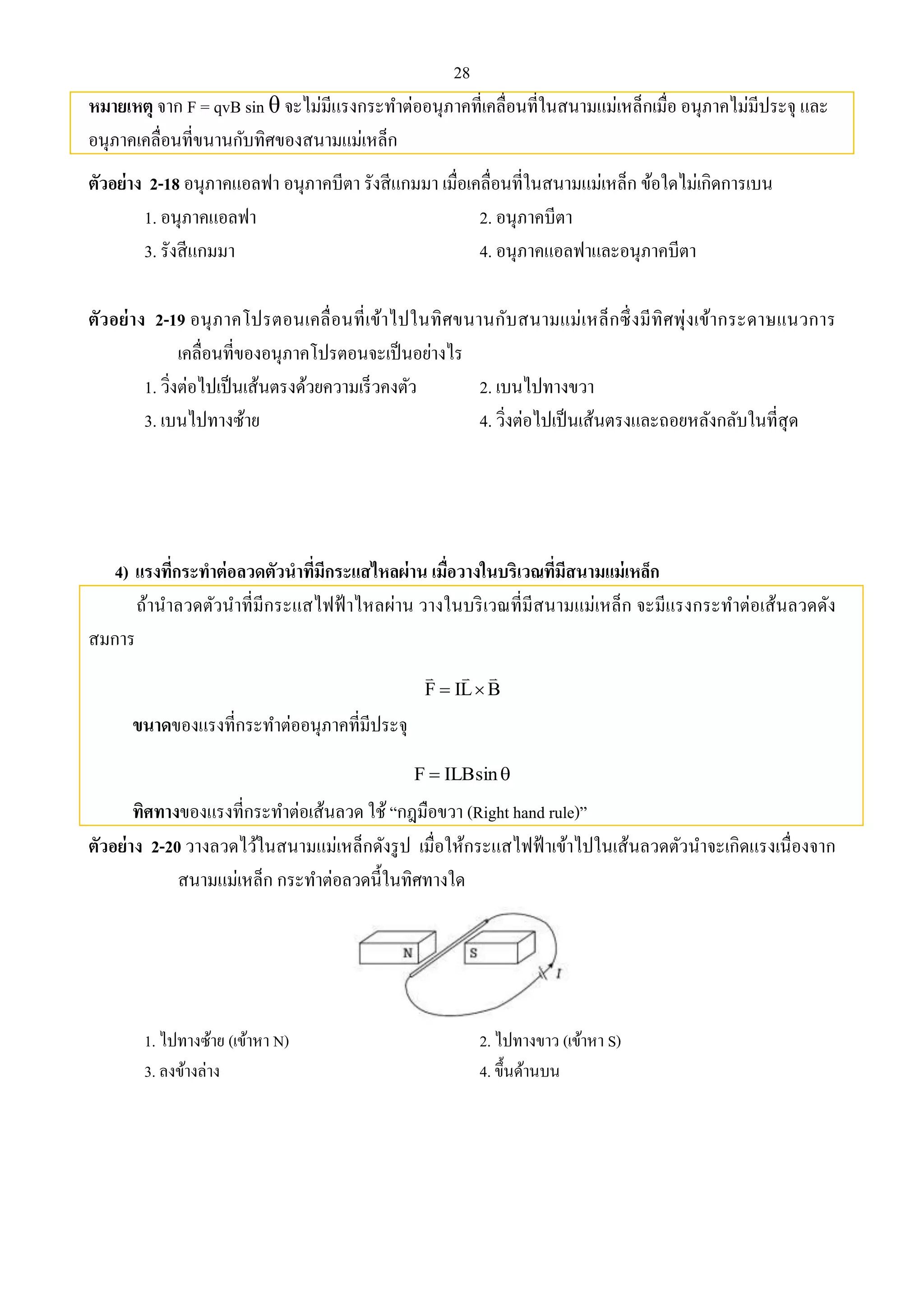 28 
หมายเหตุ จาก F = qvB sin θ จะไม่มีแรงกระทา ต่ออนุภาคที่เคลื่อนที่ในสนามแม่เหล็กเมื่อ อนุภาคไม่มีประจุ และ 
อนุภาคเคลื่อนที่ขนานกับทิศของสนามแม่เหล็ก 
ตัวอย่าง 2-18 อนุภาคแอลฟา อนุภาคบีตา รังสีแกมมา เมื่อเคลื่อนที่ในสนามแม่เหล็ก ข้อใดไม่เกิดการเบน 
1. อนุภาคแอลฟา 2. อนุภาคบีตา 
3. รังสีแกมมา 4. อนุภาคแอลฟาและอนุภาคบีตา 
ตัวอย่าง 2-19 อนุภาคโปรตอนเคลื่อนที่เข้าไปในทิศขนานกับสนามแม่เหล็กซึ่งมีทิศพุ่งเข้ากระดาษแนวการ 
เคลื่อนที่ของอนุภาคโปรตอนจะเป็นอย่างไร 
1. วิ่งต่อไปเป็นเส้นตรงด้วยความเร็วคงตัว 2. เบนไปทางขวา 
3. เบนไปทางซ้าย 4. วิ่งต่อไปเป็นเส้นตรงและถอยหลังกลับในที่สุด 
4) แรงที่กระทาต่อลวดตัวนาที่มีกระแสไหลผ่าน เมื่อวางในบริเวณที่มีสนามแม่เหล็ก 
ถ้านาลวดตัวนาที่มีกระแสไฟฟ้าไหลผ่าน วางในบริเวณที่มีสนามแม่เหล็ก จะมีแรงกระทาต่อเส้นลวดดัง 
สมการ 
   
  
F IL B 
ขนาดของแรงที่กระทา ต่ออนุภาคที่มีประจุ 
F  ILBsin 
ทิศทางของแรงที่กระทา ต่อเส้นลวด ใช้ “กฎมือขวา (Right hand rule)” 
ตัวอย่าง 2-20 วางลวดไว้ในสนามแม่เหล็กดังรูป เมื่อให้กระแสไฟฟ้าเข้าไปในเส้นลวดตัวนาจะเกิดแรงเนื่องจาก 
สนามแม่เหล็ก กระทา ต่อลวดนี้ในทิศทางใด 
1. ไปทางซ้าย (เข้าหา N) 2. ไปทางขาว (เข้าหา S) 
3. ลงข้างล่าง 4. ขึ้นด้านบน 
 