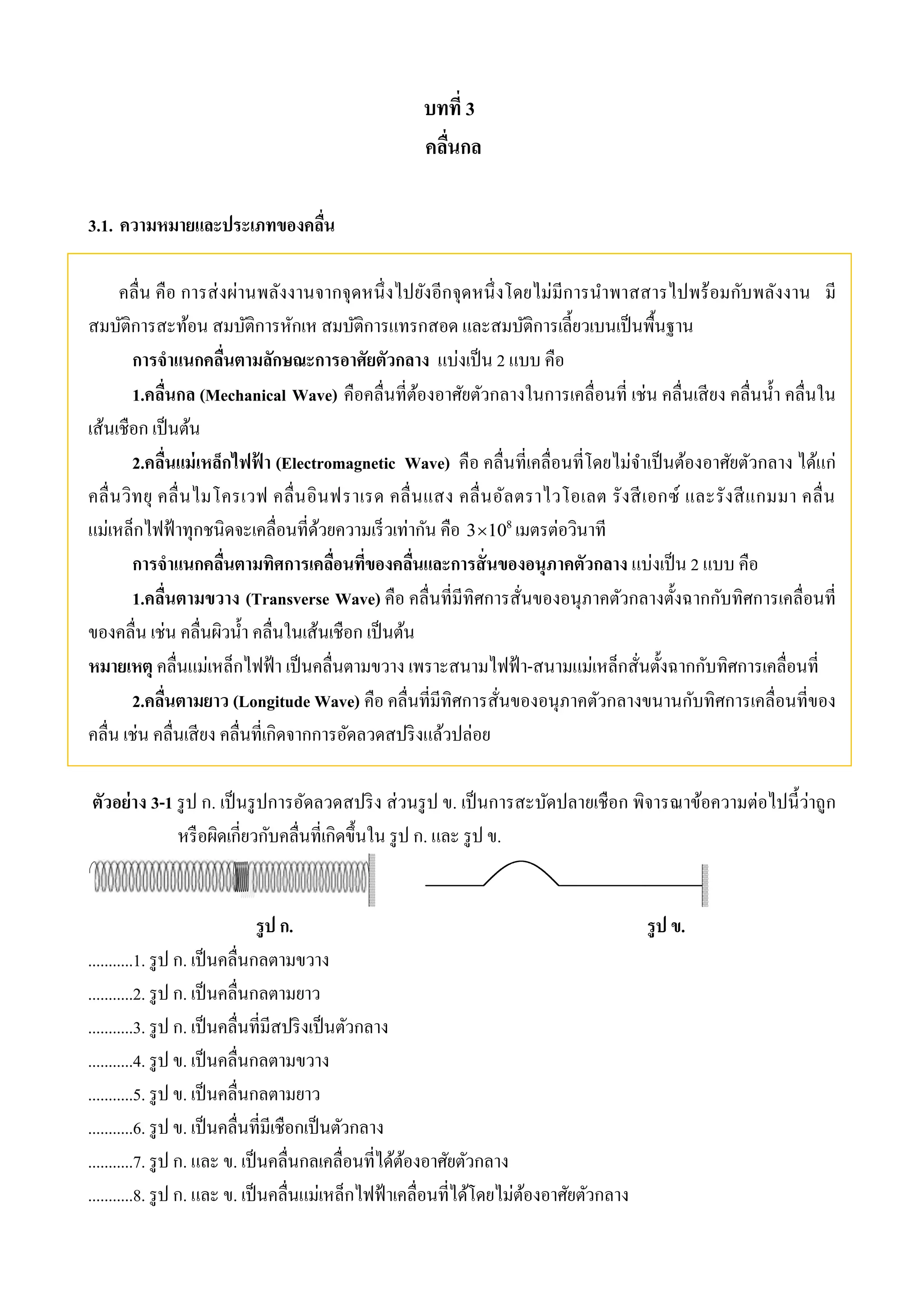 บทที่ 3 
คลื่นกล 
3.1. ความหมายและประเภทของคลื่น 
คลื่น คือ การส่งผ่านพลังงานจากจุดหนึ่งไปยังอีกจุดหนึ่งโดยไม่มีการนา พาสสารไปพร้อมกับพลังงาน มี 
สมบัติการสะท้อน สมบัติการหักเห สมบัติการแทรกสอด และสมบัติการเลี้ยวเบนเป็นพื้นฐาน 
การจาแนกคลื่นตามลักษณะการอาศัยตัวกลาง แบ่งเป็น 2 แบบ คือ 
1.คลื่นกล (Mechanical Wave) คือคลื่นที่ต้องอาศัยตัวกลางในการเคลื่อนที่ เช่น คลื่นเสียง คลื่นน้า คลื่นใน 
เส้นเชือก เป็นต้น 
2.คลื่นแม่เหล็กไฟฟ้า (Electromagnetic Wave) คือ คลื่นที่เคลื่อนที่โดยไม่จา เป็นต้องอาศัยตัวกลาง ได้แก่ 
คลื่นวิทยุ คลื่นไมโครเวฟ คลื่นอินฟราเรด คลื่นแสง คลื่นอัลตราไวโอเลต รังสีเอกซ์ และรังสีแกมมา คลื่น 
แม่เหล็กไฟฟ้าทุกชนิดจะเคลื่อนที่ด้วยความเร็วเท่ากัน คือ 8 310 เมตรต่อวินาที 
การจาแนกคลื่นตามทิศการเคลื่อนที่ของคลื่นและการสั่นของอนุภาคตัวกลาง แบ่งเป็น 2 แบบ คือ 
1.คลื่นตามขวาง (Transverse Wave) คือ คลื่นที่มีทิศการสั่นของอนุภาคตัวกลางตั้งฉากกับทิศการเคลื่อนที่ 
ของคลื่น เช่น คลื่นผิวน้า คลื่นในเส้นเชือก เป็นต้น 
หมายเหตุ คลื่นแม่เหล็กไฟฟ้า เป็นคลื่นตามขวาง เพราะสนามไฟฟ้า-สนามแม่เหล็กสั่นตั้งฉากกับทิศการเคลื่อนที่ 
2.คลื่นตามยาว (Longitude Wave) คือ คลื่นที่มีทิศการสั่นของอนุภาคตัวกลางขนานกับทิศการเคลื่อนที่ของ 
คลื่น เช่น คลื่นเสียง คลื่นที่เกิดจากการอัดลวดสปริงแล้วปล่อย 
ตัวอย่าง 3-1 รูป ก. เป็นรูปการอัดลวดสปริง ส่วนรูป ข. เป็นการสะบัดปลายเชือก พิจารณาข้อความต่อไปนี้ว่าถูก 
หรือผิดเกี่ยวกับคลื่นที่เกิดขึ้นใน รูป ก. และ รูป ข. 
รูป ก. รูป ข. 
...........1. รูป ก. เป็นคลื่นกลตามขวาง 
...........2. รูป ก. เป็นคลื่นกลตามยาว 
...........3. รูป ก. เป็นคลื่นที่มีสปริงเป็นตัวกลาง 
...........4. รูป ข. เป็นคลื่นกลตามขวาง 
...........5. รูป ข. เป็นคลื่นกลตามยาว 
...........6. รูป ข. เป็นคลื่นที่มีเชือกเป็นตัวกลาง 
...........7. รูป ก. และ ข. เป็นคลื่นกลเคลื่อนที่ได้ต้องอาศัยตัวกลาง 
...........8. รูป ก. และ ข. เป็นคลื่นแม่เหล็กไฟฟ้าเคลื่อนที่ได้โดยไม่ต้องอาศัยตัวกลาง 
 