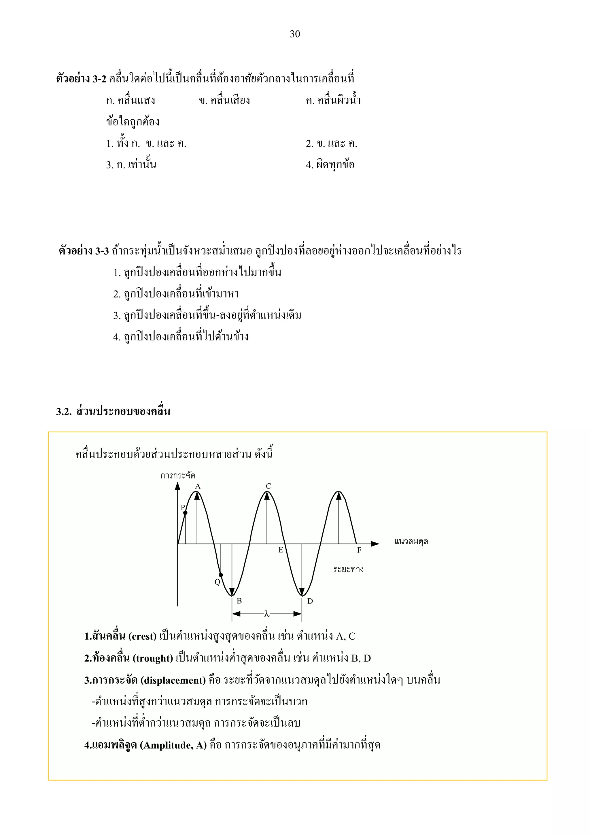 30 
ตัวอย่าง 3-2 คลื่นใดต่อไปนี้เป็นคลื่นที่ต้องอาศัยตัวกลางในการเคลื่อนที่ 
ก. คลื่นแสง ข. คลื่นเสียง ค. คลื่นผิวน้า 
ข้อใดถูกต้อง 
1. ทั้ง ก. ข. และ ค. 2. ข. และ ค. 
3. ก. เท่านั้น 4. ผิดทุกข้อ 
ตัวอย่าง 3-3 ถ้ากระทุ่มน้า เป็นจังหวะสม่า เสมอ ลูกปิงปองที่ลอยอยู่ห่างออกไปจะเคลื่อนที่อย่างไร 
1. ลูกปิงปองเคลื่อนที่ออกห่างไปมากขึ้น 
2. ลูกปิงปองเคลื่อนที่เข้ามาหา 
3. ลูกปิงปองเคลื่อนที่ขึ้น-ลงอยู่ที่ตา แหน่งเดิม 
4. ลูกปิงปองเคลื่อนที่ไปด้านข้าง 
3.2. ส่วนประกอบของคลื่น 
คลื่นประกอบด้วยส่วนประกอบหลายส่วน ดังนี้ 
B 
 
A 
P 
D 
Q 
C 
E F 
1.สันคลนื่ (crest) เป็นตา แหน่งสูงสุดของคลื่น เช่น ตา แหน่ง A, C 
2.ท้องคลนื่ (trought) เป็นตา แหน่งต่า สุดของคลื่น เช่น ตา แหน่ง B, D 
3.การกระจัด (displacement) คือ ระยะที่วัดจากแนวสมดุลไปยังตา แหน่งใดๆ บนคลื่น 
-ตา แหน่งที่สูงกว่าแนวสมดุล การกระจัดจะเป็นบวก 
-ตา แหน่งที่ต่า กว่าแนวสมดุล การกระจัดจะเป็นลบ 
4.แอมพลิจูด (Amplitude, A) คือ การกระจัดของอนุภาคที่มีค่ามากที่สุด 
 