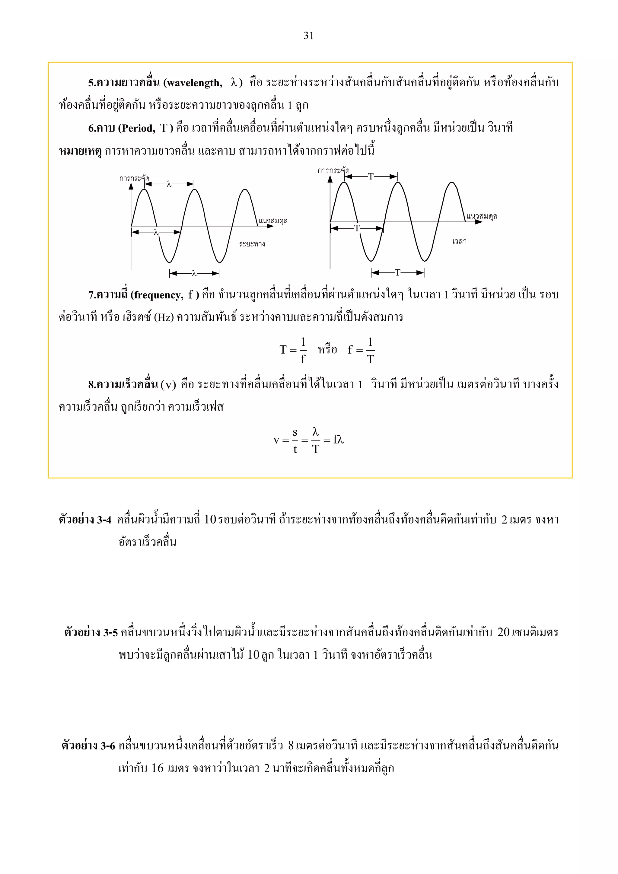 31 
5.ความยาวคลื่น (wavelength,  ) คือ ระยะห่างระหว่างสันคลื่นกับสันคลื่นที่อยู่ติดกัน หรือท้องคลื่นกับ 
ท้องคลื่นที่อยู่ติดกัน หรือระยะความยาวของลูกคลื่น 1 ลูก 
6.คาบ (Period, T ) คือ เวลาที่คลื่นเคลื่อนที่ผ่านตา แหน่งใดๆ ครบหนึ่งลูกคลื่น มีหน่วยเป็น วินาที 
หมายเหตุ การหาความยาวคลื่น และคาบ สามารถหาได้จากกราฟต่อไปนี้ 
 
 
 
T 
T 
T 
7.ความถี่ (frequency, f ) คือ จา นวนลูกคลื่นที่เคลื่อนที่ผ่านตา แหน่งใดๆ ในเวลา 1 วินาที มีหน่วย เป็น รอบ 
ต่อวินาที หรือ เฮิรตซ์ (Hz) ความสัมพันธ์ ระหว่างคาบและความถี่เป็นดังสมการ 
1 
1 
 หรือ T 
f 
f 
T 
 
8.ความเร็วคลื่น (v) คือ ระยะทางที่คลื่นเคลื่อนที่ได้ในเวลา 1 วินาที มีหน่วยเป็น เมตรต่อวินาที บางครั้ง 
ความเร็วคลื่น ถูกเรียกว่า ความเร็วเฟส 
s 
 
v f 
    
t T 
ตัวอย่าง 3-4 คลื่นผิวน้า มีความถี่ 10รอบต่อวินาที ถ้าระยะห่างจากท้องคลื่นถึงท้องคลื่นติดกันเท่ากับ 2 เมตร จงหา 
อัตราเร็วคลื่น 
ตัวอย่าง 3-5 คลื่นขบวนหนึ่งวิ่งไปตามผิวน้า และมีระยะห่างจากสันคลื่นถึงท้องคลื่นติดกันเท่ากับ 20 เซนติเมตร 
พบว่าจะมีลูกคลื่นผ่านเสาไม้ 10ลูก ในเวลา 1 วินาที จงหาอัตราเร็วคลื่น 
ตัวอย่าง 3-6 คลื่นขบวนหนึ่งเคลื่อนที่ด้วยอัตราเร็ว 8 เมตรต่อวินาที และมีระยะห่างจากสันคลื่นถึงสันคลื่นติดกัน 
เท่ากับ 16 เมตร จงหาว่าในเวลา 2 นาทีจะเกิดคลื่นทั้งหมดกี่ลูก 
 