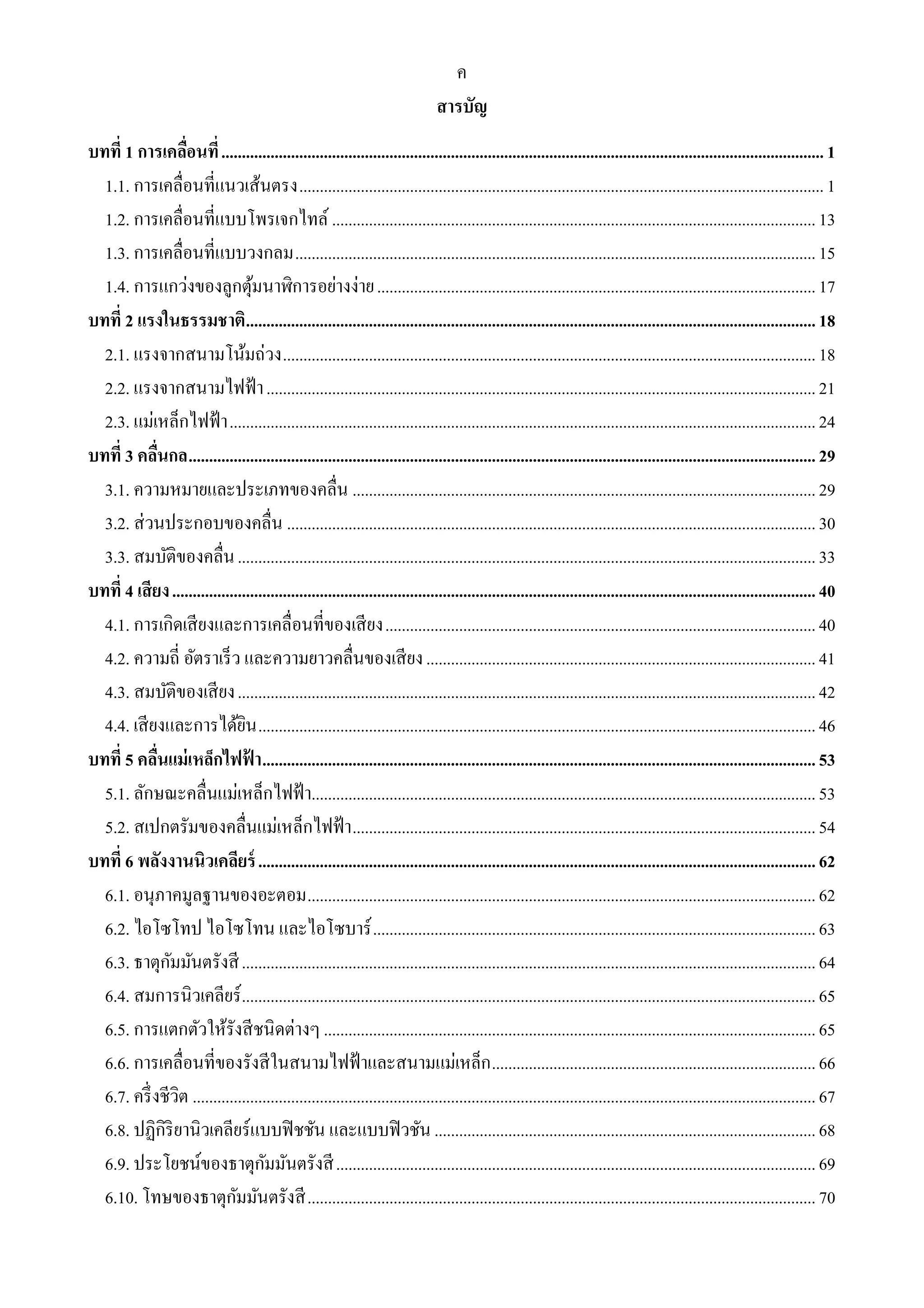 ค 
สารบัญ 
บทที่ 1 การเคลื่อนที่ ................................................................................................................................................... 1 
1.1. การเคลื่อนที่แนวเส้นตรง ................................................................................................................................ 1 
1.2. การเคลื่อนที่แบบโพรเจกไทล์ ...................................................................................................................... 13 
1.3. การเคลื่อนที่แบบวงกลม ............................................................................................................................... 15 
1.4. การแกว่งของลูกตุ้มนาฬิการอย่างง่าย ........................................................................................................... 17 
บทที่ 2 แรงในธรรมชาติ ........................................................................................................................................... 18 
2.1. แรงจากสนามโน้มถ่วง .................................................................................................................................. 18 
2.2. แรงจากสนามไฟฟ้า ...................................................................................................................................... 21 
2.3. แม่เหล็กไฟฟ้า ............................................................................................................................................... 24 
บทที่ 3 คลื่นกล ......................................................................................................................................................... 29 
3.1. ความหมายและประเภทของคลื่น ................................................................................................................. 29 
3.2. ส่วนประกอบของคลื่น ................................................................................................................................. 30 
3.3. สมบัติของคลื่น ............................................................................................................................................. 33 
บทที่ 4 เสียง ............................................................................................................................................................. 40 
4.1. การเกิดเสียงและการเคลื่อนที่ของเสียง ......................................................................................................... 40 
4.2. ความถี่ อัตราเร็ว และความยาวคลื่นของเสียง ............................................................................................... 41 
4.3. สมบัติของเสียง ............................................................................................................................................. 42 
4.4. เสียงและการได้ยิน ........................................................................................................................................ 46 
บทที่ 5 คลื่นแม่เหล็กไฟฟ้า ....................................................................................................................................... 53 
5.1. ลักษณะคลื่นแม่เหล็กไฟฟ้า........................................................................................................................... 53 
5.2. สเปกตรัมของคลื่นแม่เหล็กไฟฟ้า ................................................................................................................. 54 
บทที่ 6 พลังงานนิวเคลียร์ ........................................................................................................................................ 62 
6.1. อนุภาคมูลฐานของอะตอม ............................................................................................................................ 62 
6.2. ไอโซโทป ไอโซโทน และไอโซบาร์ ............................................................................................................ 63 
6.3. ธาตุกัมมันตรังสี ............................................................................................................................................ 64 
6.4. สมการนิวเคลียร์ ............................................................................................................................................ 65 
6.5. การแตกตัวให้รังสีชนิดต่างๆ ........................................................................................................................ 65 
6.6. การเคลื่อนที่ของรังสีในสนามไฟฟ้าและสนามแม่เหล็ก ............................................................................... 66 
6.7. ครึ่งชีวิต ........................................................................................................................................................ 67 
6.8. ปฏิกิริยานิวเคลียร์แบบฟิชชัน และแบบฟิวชัน ............................................................................................. 68 
6.9. ประโยชน์ของธาตุกัมมันตรังสี ..................................................................................................................... 69 
6.10. โทษของธาตุกัมมันตรังสี ............................................................................................................................ 70 
 