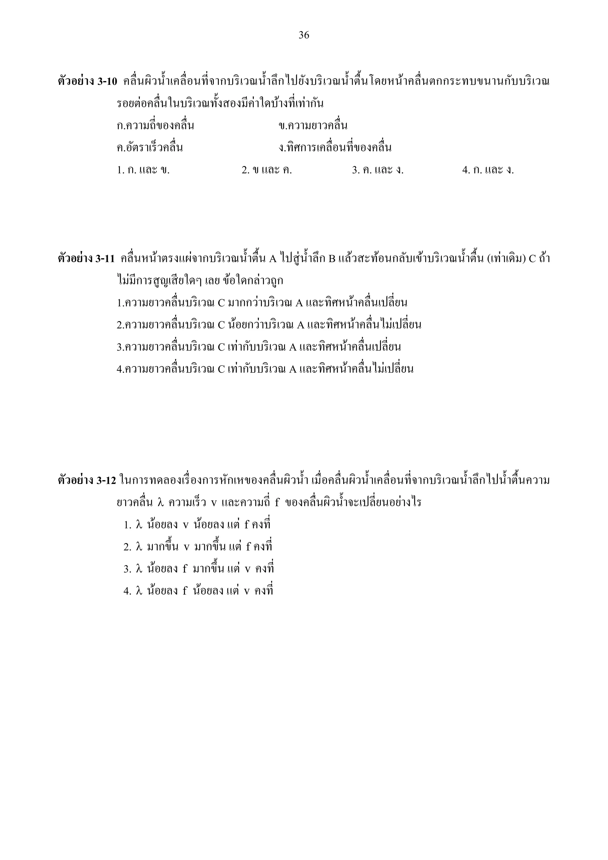 36 
ตัวอย่าง 3-10 คลื่นผิวน้า เคลื่อนที่จากบริเวณน้า ลึกไปยังบริเวณน้า ตื้นโดยหน้าคลื่นตกกระทบขนานกับบริเวณ 
รอยต่อคลื่นในบริเวณทั้งสองมีค่าใดบ้างที่เท่ากัน 
ก.ความถี่ของคลื่น ข.ความยาวคลื่น 
ค.อัตราเร็วคลื่น ง.ทิศการเคลื่อนที่ของคลื่น 
1. ก. และ ข. 2. ข และ ค. 3. ค. และ ง. 4. ก. และ ง. 
ตัวอย่าง 3-11 คลื่นหน้าตรงแผ่จากบริเวณน้า ตื้น A ไปสู่น้า ลึก B แล้วสะท้อนกลับเข้าบริเวณน้า ตื้น (เท่าเดิม) C ถ้า 
ไม่มีการสูญเสียใดๆ เลย ข้อใดกล่าวถูก 
1.ความยาวคลื่นบริเวณ C มากกว่าบริเวณ A และทิศหน้าคลื่นเปลี่ยน 
2.ความยาวคลื่นบริเวณ C น้อยกว่าบริเวณ A และทิศหน้าคลื่นไม่เปลี่ยน 
3.ความยาวคลื่นบริเวณ C เท่ากับบริเวณ A และทิศหน้าคลื่นเปลี่ยน 
4.ความยาวคลื่นบริเวณ C เท่ากับบริเวณ A และทิศหน้าคลื่นไม่เปลี่ยน 
ตัวอย่าง 3-12 ในการทดลองเรื่องการหักเหของคลื่นผิวน้า เมื่อคลื่นผิวน้า เคลื่อนที่จากบริเวณน้า ลึกไปน้า ตื้นความ 
ยาวคลื่น  ความเร็ว v และความถี่ f ของคลื่นผิวน้า จะเปลี่ยนอย่างไร 
1.  น้อยลง v น้อยลง แต่ f คงที่ 
2.  มากขึ้น v มากขึ้น แต่ f คงที่ 
3.  น้อยลง f มากขึ้น แต่ v คงที่ 
4.  น้อยลง f น้อยลง แต่ v คงที่ 
 