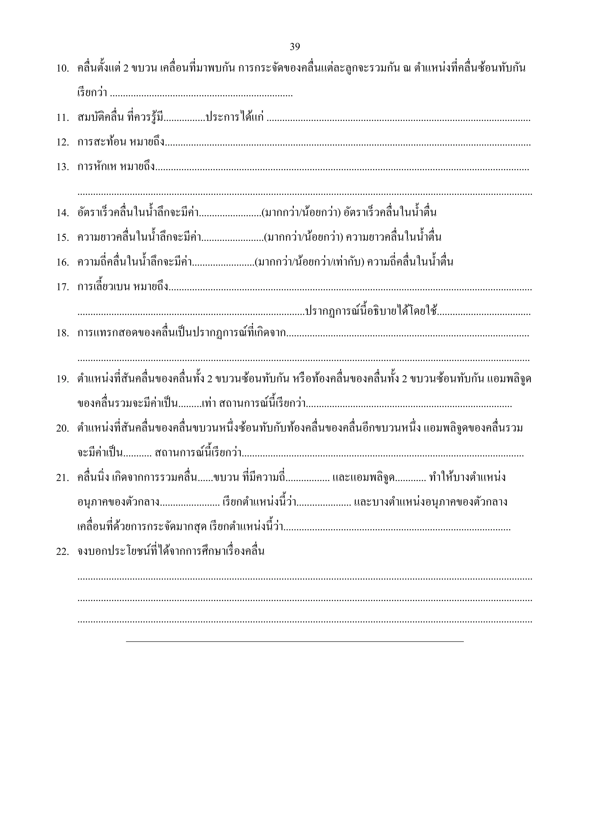 39 
10. คลื่นตั้งแต่ 2 ขบวน เคลื่อนที่มาพบกัน การกระจัดของคลื่นแต่ละลูกจะรวมกัน ณ ตา แหน่งที่คลื่นซ้อนทับกัน 
เรียกว่า ...................................................................... 
11. สมบัติคลื่น ที่ควรรู้มี................ประการได้แก่ ..................................................................................................... 
12. การสะท้อน หมายถึง............................................................................................................................................ 
13. การหักเห หมายถึง............................................................................................................................................... 
.............................................................................................................................................................................. 
14. อัตราเร็วคลื่นในน้า ลึกจะมีค่า........................(มากกว่า/น้อยกว่า) อัตราเร็วคลื่นในน้า ตื่น 
15. ความยาวคลื่นในน้า ลึกจะมีค่า........................(มากกว่า/น้อยกว่า) ความยาวคลื่นในน้า ตื่น 
16. ความถี่คลื่นในน้า ลึกจะมีค่า........................(มากกว่า/น้อยกว่า/เท่ากับ) ความถี่คลื่นในน้า ตื่น 
17. การเลี้ยวเบน หมายถึง........................................................................................................................................... 
.......................................................................................ปรากฏการณ์นี้อธิบายได้โดยใช้.................................... 
18. การแทรกสอดของคลื่นเป็นปรากฏการณ์ที่เกิดจาก............................................................................................. 
............................................................................................................................................................................. 
19. ตา แหน่งที่สันคลื่นของคลื่นทั้ง 2 ขบวนซ้อนทับกัน หรือท้องคลื่นของคลื่นทั้ง 2 ขบวนซ้อนทับกัน แอมพลิจูด 
ของคลื่นรวมจะมีค่าเป็น.........เท่า สถานการณ์นี้เรียกว่า............................................................................... 
20. ตา แหน่งที่สันคลื่นของคลื่นขบวนหนึ่งซ้อนทับกับท้องคลื่นของคลื่นอีกขบวนหนึ่ง แอมพลิจูดของคลื่นรวม 
จะมีค่าเป็น........... สถานการณ์นี้เรียกว่า............................................................................................................ 
21. คลื่นนิ่ง เกิดจากการรวมคลื่น......ขบวน ที่มีความถี่................. และแอมพลิจูด............ ทา ให้บางตา แหน่ง 
อนุภาคของตัวกลาง....................... เรียกตา แหน่งนี้ว่า..................... และบางตา แหน่งอนุภาคของตัวกลาง 
เคลื่อนที่ด้วยการกระจัดมากสุด เรียกตา แหน่งนี้ว่า....................................................................................... 
22. จงบอกประโยชน์ที่ได้จากการศึกษาเรื่องคลื่น 
.............................................................................................................................................................................. 
.............................................................................................................................................................................. 
.............................................................................................................................................................................. 
______________________________________________________________________________________ 
 