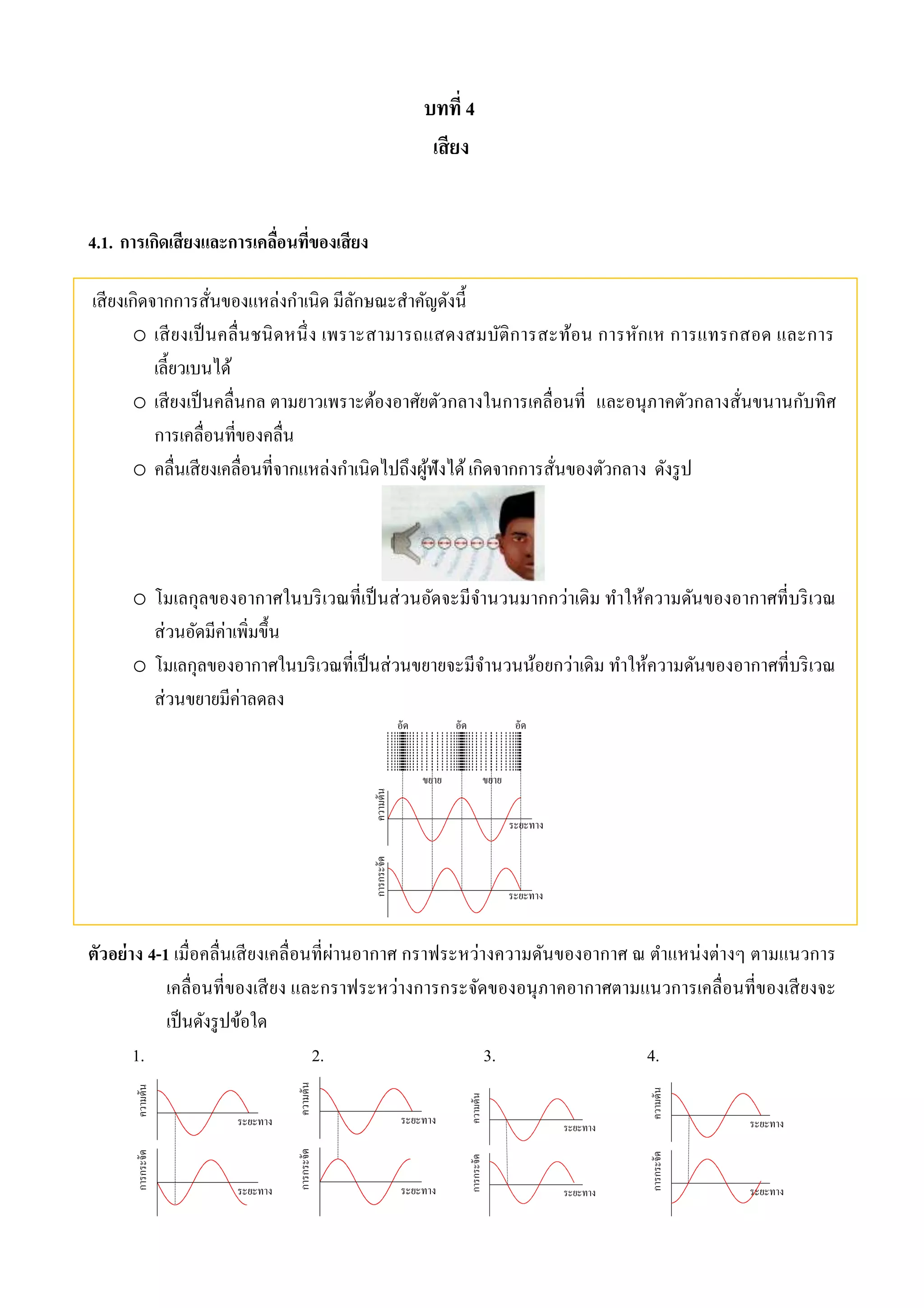 บทที่ 4 
เสียง 
4.1. การเกิดเสียงและการเคลื่อนที่ของเสียง 
เสียงเกิดจากการสั่นของแหล่งกา เนิด มีลักษณะสา คัญดังนี้ 
o เสียงเป็นคลื่นชนิดหนึ่ง เพราะสามารถแสดงสมบัติการสะท้อน การหักเห การแทรกสอด และการ 
เลี้ยวเบนได้ 
o เสียงเป็นคลื่นกล ตามยาวเพราะต้องอาศัยตัวกลางในการเคลื่อนที่ และอนุภาคตัวกลางสั่นขนานกับทิศ 
การเคลื่อนที่ของคลื่น 
o คลื่นเสียงเคลื่อนที่จากแหล่งกา เนิดไปถึงผู้ฟังได้ เกิดจากการสั่นของตัวกลาง ดังรูป 
o โมเลกุลของอากาศในบริเวณที่เป็นส่วนอัดจะมีจานวนมากกว่าเดิม ทาให้ความดันของอากาศที่บริเวณ 
ส่วนอัดมีค่าเพิ่มขึ้น 
o โมเลกุลของอากาศในบริเวณที่เป็นส่วนขยายจะมีจา นวนน้อยกว่าเดิม ทา ให้ความดันของอากาศที่บริเวณ 
ส่วนขยายมีค่าลดลง 
ตัวอย่าง 4-1 เมื่อคลื่นเสียงเคลื่อนที่ผ่านอากาศ กราฟระหว่างความดันของอากาศ ณ ตาแหน่งต่างๆ ตามแนวการ 
เคลื่อนที่ของเสียง และกราฟระหว่างการกระจัดของอนุภาคอากาศตามแนวการเคลื่อนที่ของเสียงจะ 
เป็นดังรูปข้อใด 
1. 2. 3. 4. 
 