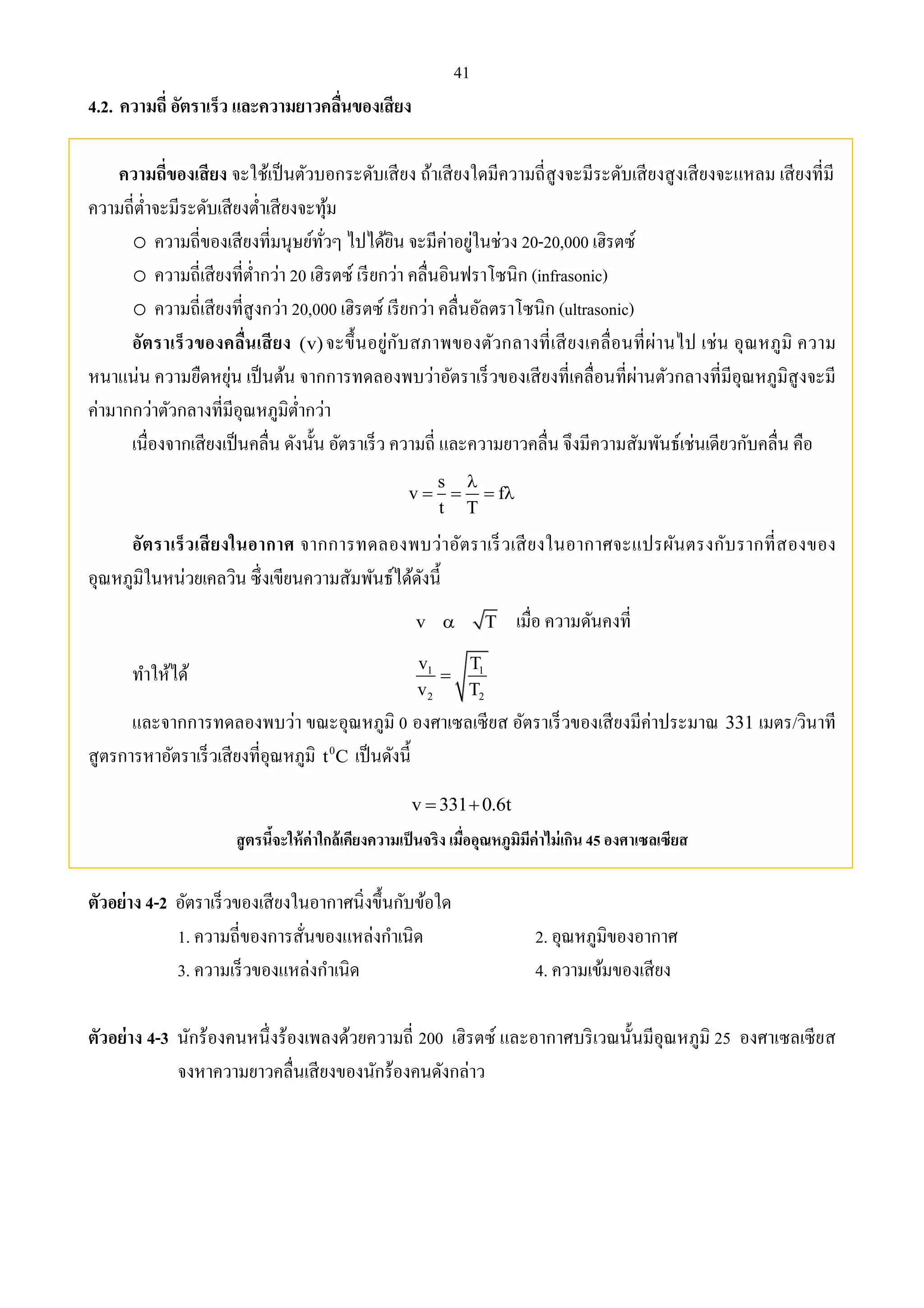 41 
4.2. ความถี่ อัตราเร็ว และความยาวคลื่นของเสียง 
ความถี่ของเสียง จะใช้เป็นตัวบอกระดับเสียง ถ้าเสียงใดมีความถี่สูงจะมีระดับเสียงสูงเสียงจะแหลม เสียงที่มี 
ความถี่ต่า จะมีระดับเสียงต่า เสียงจะทุ้ม 
o ความถี่ของเสียงที่มนุษย์ทั่วๆ ไปได้ยิน จะมีค่าอยู่ในช่วง 20-20,000 เฮิรตซ์ 
o ความถี่เสียงที่ต่า กว่า 20 เฮิรตซ์ เรียกว่า คลื่นอินฟราโซนิก (infrasonic) 
o ความถี่เสียงที่สูงกว่า 20,000 เฮิรตซ์ เรียกว่า คลื่นอัลตราโซนิก (ultrasonic) 
อัตราเร็วของคลื่นเสียง (v) จะขึ้นอยู่กับสภาพของตัวกลางที่เสียงเคลื่อนที่ผ่านไป เช่น อุณหภูมิ ความ 
หนาแน่น ความยืดหยุ่น เป็นต้น จากการทดลองพบว่าอัตราเร็วของเสียงที่เคลื่อนที่ผ่านตัวกลางที่มีอุณหภูมิสูงจะมี 
ค่ามากกว่าตัวกลางที่มีอุณหภูมิต่า กว่า 
เนื่องจากเสียงเป็นคลื่น ดังนั้น อัตราเร็ว ความถี่ และความยาวคลื่น จึงมีความสัมพันธ์เช่นเดียวกับคลื่น คือ 
s 
 
v f 
    
t T 
อัตราเร็วเสียงในอากาศ จากการทดลองพบว่าอัตราเร็วเสียงในอากาศจะแปรผันตรงกับรากที่สองของ 
อุณหภูมิในหน่วยเคลวิน ซึ่งเขียนความสัมพันธ์ได้ดังนี้ 
v  T เมื่อ ความดันคงที่ 
ทา ให้ได้ 
v T 
v T 
1 1 
 
2 2 
และจากการทดลองพบว่า ขณะอุณหภูมิ 0 องศาเซลเซียส อัตราเร็วของเสียงมีค่าประมาณ 331 เมตร/วินาที 
สูตรการหาอัตราเร็วเสียงที่อุณหภูมิ 0 t C เป็นดังนี้ 
v  3310.6t 
สูตรนี้จะให้ค่าใกล้เคียงความเป็นจริง เมื่ออุณหภูมิมีค่าไม่เกิน 45 องศาเซลเซียส 
ตัวอย่าง 4-2 อัตราเร็วของเสียงในอากาศนิ่งขึ้นกับข้อใด 
1. ความถี่ของการสั่นของแหล่งกา เนิด 2. อุณหภูมิของอากาศ 
3. ความเร็วของแหล่งกา เนิด 4. ความเข้มของเสียง 
ตัวอย่าง 4-3 นักร้องคนหนึ่งร้องเพลงด้วยความถี่ 200 เฮิรตซ์ และอากาศบริเวณนั้นมีอุณหภูมิ 25 องศาเซลเซียส 
จงหาความยาวคลื่นเสียงของนักร้องคนดังกล่าว 
 