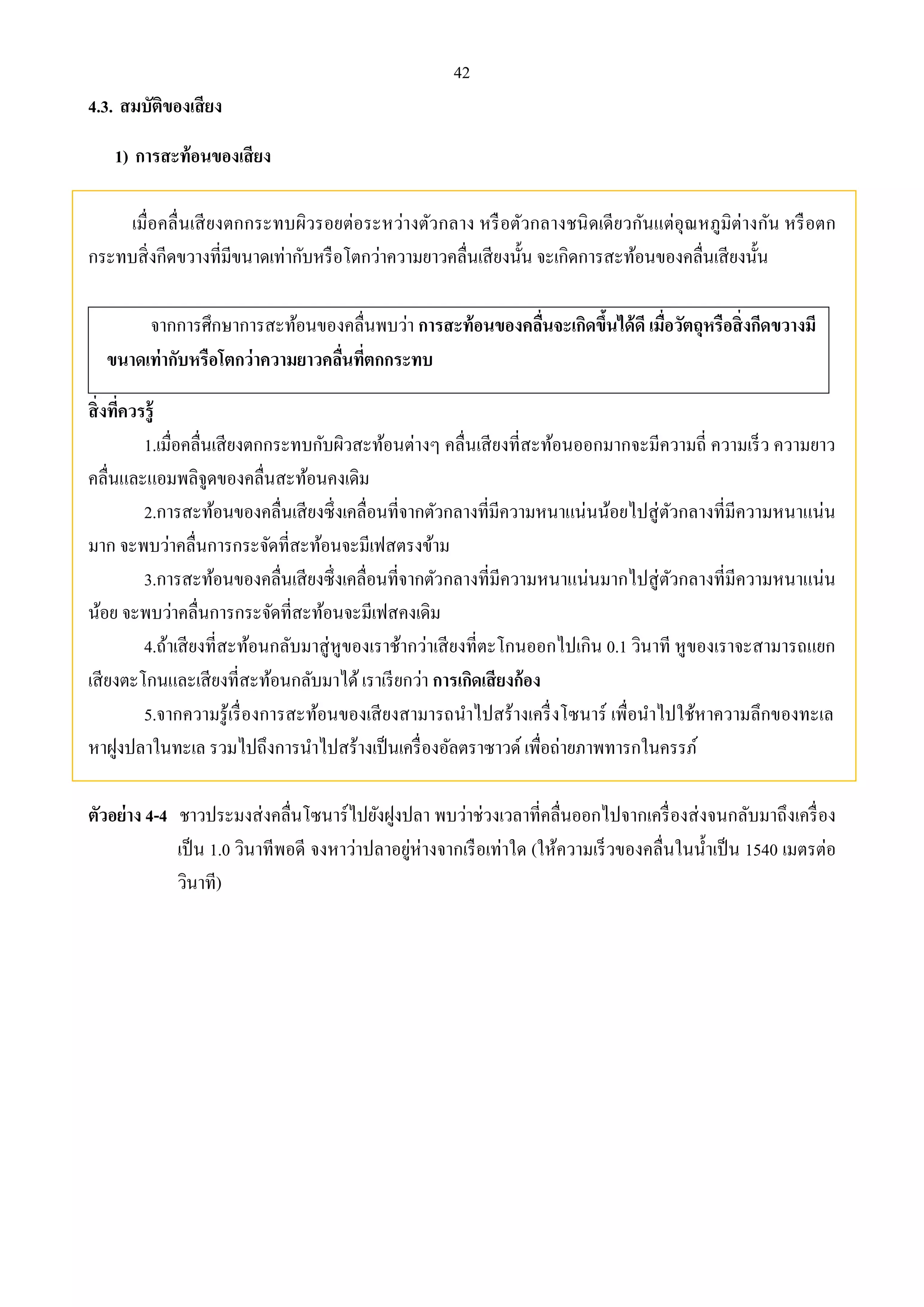 42 
4.3. สมบัติของเสียง 
1) การสะท้อนของเสียง 
เมื่อคลื่นเสียงตกกระทบผิวรอยต่อระหว่างตัวกลาง หรือตัวกลางชนิดเดียวกันแต่อุณหภูมิต่างกัน หรือตก 
กระทบสิ่งกีดขวางที่มีขนาดเท่ากับหรือโตกว่าความยาวคลื่นเสียงนั้น จะเกิดการสะท้อนของคลื่นเสียงนั้น 
จากการศึกษาการสะท้อนของคลื่นพบว่า การสะท้อนของคลื่นจะเกิดขึ้นได้ดี เมื่อวัตถุหรือสิ่งกีดขวางมี 
ขนาดเท่ากับหรือโตกว่าความยาวคลื่นที่ตกกระทบ 
สิ่งที่ควรรู้ 
1.เมื่อคลื่นเสียงตกกระทบกับผิวสะท้อนต่างๆ คลื่นเสียงที่สะท้อนออกมากจะมีความถี่ ความเร็ว ความยาว 
คลื่นและแอมพลิจูดของคลื่นสะท้อนคงเดิม 
2.การสะท้อนของคลื่นเสียงซึ่งเคลื่อนที่จากตัวกลางที่มีความหนาแน่นน้อยไปสู่ตัวกลางที่มีความหนาแน่น 
มาก จะพบว่าคลื่นการกระจัดที่สะท้อนจะมีเฟสตรงข้าม 
3.การสะท้อนของคลื่นเสียงซึ่งเคลื่อนที่จากตัวกลางที่มีความหนาแน่นมากไปสู่ตัวกลางที่มีความหนาแน่น 
น้อย จะพบว่าคลื่นการกระจัดที่สะท้อนจะมีเฟสคงเดิม 
4.ถ้าเสียงที่สะท้อนกลับมาสู่หูของเราช้ากว่าเสียงที่ตะโกนออกไปเกิน 0.1 วินาที หูของเราจะสามารถแยก 
เสียงตะโกนและเสียงที่สะท้อนกลับมาได้ เราเรียกว่า การเกิดเสียงก้อง 
5.จากความรู้เรื่องการสะท้อนของเสียงสามารถนาไปสร้างเครื่งโซนาร์ เพื่อนาไปใช้หาความลึกของทะเล 
หาฝูงปลาในทะเล รวมไปถึงการนา ไปสร้างเป็นเครื่องอัลตราซาวด์ เพื่อถ่ายภาพทารกในครรภ์ 
ตัวอย่าง 4-4 ชาวประมงส่งคลื่นโซนาร์ไปยังฝูงปลา พบว่าช่วงเวลาที่คลื่นออกไปจากเครื่องส่งจนกลับมาถึงเครื่อง 
เป็น 1.0 วินาทีพอดี จงหาว่าปลาอยู่ห่างจากเรือเท่าใด (ให้ความเร็วของคลื่นในน้า เป็น 1540 เมตรต่อ 
วินาที) 
 