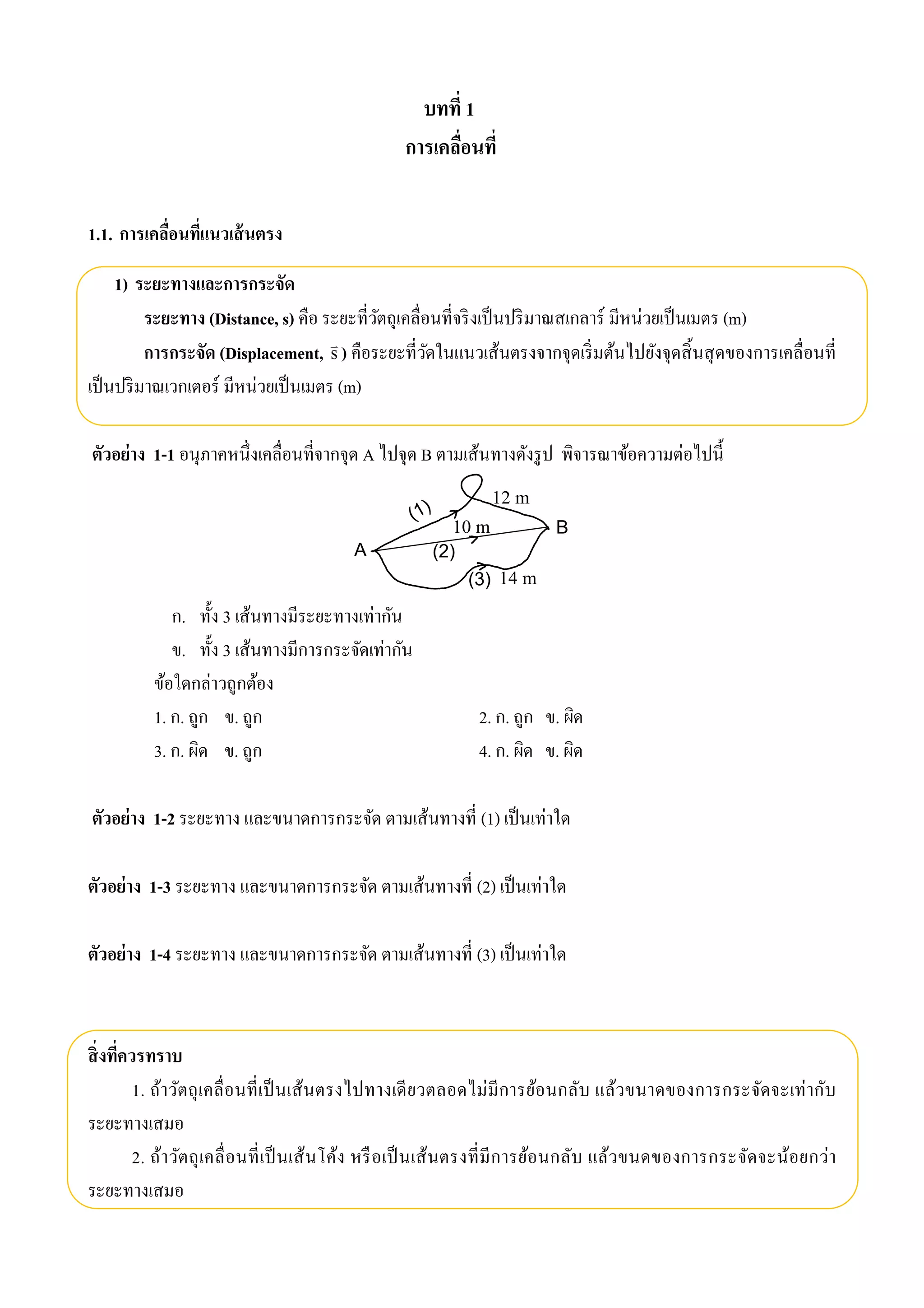 บทที่ 1 
การเคลื่อนที่ 
1.1. การเคลื่อนที่แนวเส้นตรง 
1) ระยะทางและการกระจัด 
ระยะทาง (Distance, s) คือ ระยะที่วัตถุเคลื่อนที่จริงเป็นปริมาณสเกลาร์ มีหน่วยเป็นเมตร (m) 
การกระจัด (Displacement, s 
 ) คือระยะที่วัดในแนวเส้นตรงจากจุดเริ่มต้นไปยังจุดสิ้นสุดของการเคลื่อนที่ 
เป็นปริมาณเวกเตอร์ มีหน่วยเป็นเมตร (m) 
ตัวอย่าง 1-1 อนุภาคหนึ่งเคลื่อนที่จากจุด A ไปจุด B ตามเส้นทางดังรูป พิจารณาข้อความต่อไปนี้ 
(1) 
(2) 
(3) 
A 
B 
ก. ทั้ง 3 เส้นทางมีระยะทางเท่ากัน 
ข. ทั้ง 3 เส้นทางมีการกระจัดเท่ากัน 
ข้อใดกล่าวถูกต้อง 
1. ก. ถูก ข. ถูก 2. ก. ถูก ข. ผิด 
3. ก. ผิด ข. ถูก 4. ก. ผิด ข. ผิด 
ตัวอย่าง 1-2 ระยะทาง และขนาดการกระจัด ตามเส้นทางที่ (1) เป็นเท่าใด 
ตัวอย่าง 1-3 ระยะทาง และขนาดการกระจัด ตามเส้นทางที่ (2) เป็นเท่าใด 
ตัวอย่าง 1-4 ระยะทาง และขนาดการกระจัด ตามเส้นทางที่ (3) เป็นเท่าใด 
สิ่งที่ควรทราบ 
1. ถ้าวัตถุเคลื่อนที่เป็นเส้นตรงไปทางเดียวตลอดไม่มีการย้อนกลับ แล้วขนาดของการกระจัดจะเท่ากับ 
ระยะทางเสมอ 
2. ถ้าวัตถุเคลื่อนที่เป็นเส้นโค้ง หรือเป็นเส้นตรงที่มีการย้อนกลับ แล้วขนดของการกระจัดจะน้อยกว่า 
ระยะทางเสมอ 
12 m 
10 m 
14 m 
 