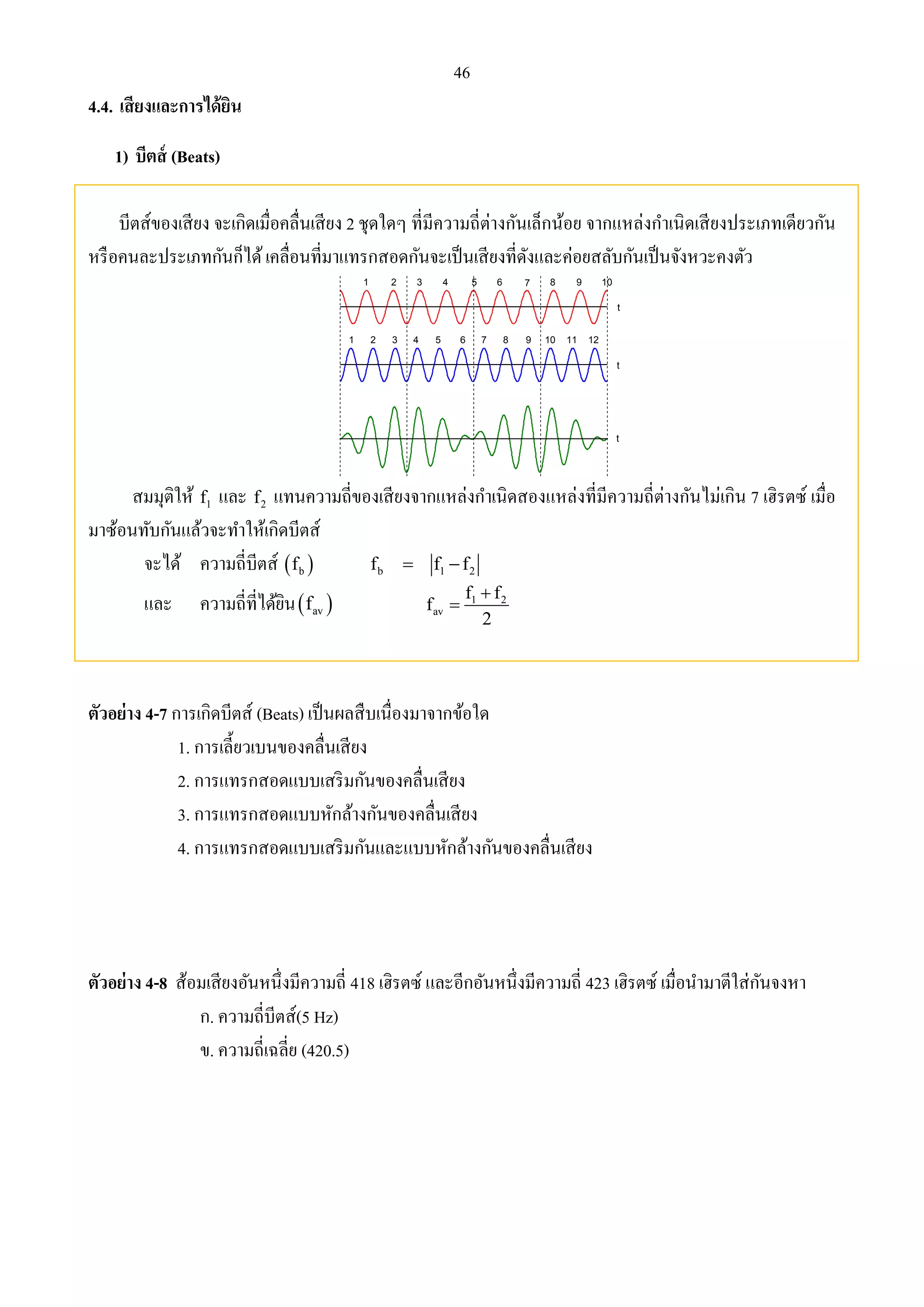 46 
4.4. เสียงและการได้ยิน 
1) บีตส์ (Beats) 
บีตส์ของเสียง จะเกิดเมื่อคลื่นเสียง 2 ชุดใดๆ ที่มีความถี่ต่างกันเล็กน้อย จากแหล่งกาเนิดเสียงประเภทเดียวกัน 
หรือคนละประเภทกันก็ได้ เคลื่อนที่มาแทรกสอดกันจะเป็นเสียงที่ดังและค่อยสลับกันเป็นจังหวะคงตัว 
1 2 3 4 5 6 7 8 9 10 
1 2 3 4 5 6 7 8 9 10 11 12 
t 
t 
t 
สมมุติให้ 1 f และ 2 f แทนความถี่ของเสียงจากแหล่งกา เนิดสองแหล่งที่มีความถี่ต่างกันไม่เกิน 7 เฮิรตซ์ เมื่อ 
มาซ้อนทับกันแล้วจะทา ให้เกิดบีตส์ 
จะได้ ความถี่บีตส์   b f b 1 2 f  f f 
และ ความถี่ที่ได้ยิน   av f 1 2 
av 
f f 
f 
 
2 
 
ตัวอย่าง 4-7 การเกิดบีตส์ (Beats) เป็นผลสืบเนื่องมาจากข้อใด 
1. การเลี้ยวเบนของคลื่นเสียง 
2. การแทรกสอดแบบเสริมกันของคลื่นเสียง 
3. การแทรกสอดแบบหักล้างกันของคลื่นเสียง 
4. การแทรกสอดแบบเสริมกันและแบบหักล้างกันของคลื่นเสียง 
ตัวอย่าง 4-8 ส้อมเสียงอันหนึ่งมีความถี่ 418 เฮิรตซ์ และอีกอันหนึ่งมีความถี่ 423 เฮิรตซ์ เมื่อนา มาตีใส่กันจงหา 
ก. ความถี่บีตส์(5 Hz) 
ข. ความถี่เฉลี่ย (420.5) 
 
