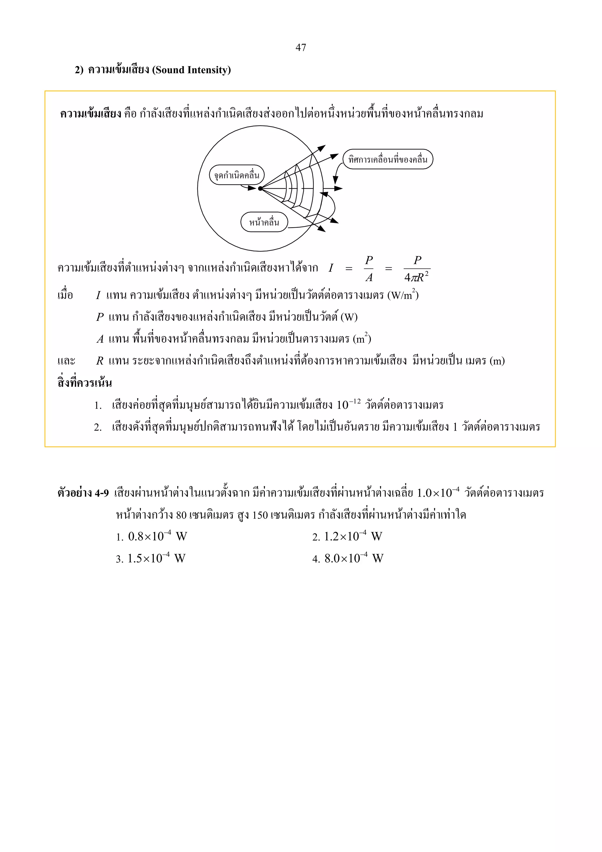 47 
2) ความเข้มเสียง (Sound Intensity) 
ความเข้มเสียง คือ กา ลังเสียงที่แหล่งกา เนิดเสียงส่งออกไปต่อหนึ่งหน่วยพื้นที่ของหน้าคลื่นทรงกลม 
จุดกา เนิดคลื่น 
หน้าคลื่น 
ทิศการเคลื่อนที่ของคลื่น 
P 
P 
ความเข้มเสียงที่ตา แหน่งต่างๆ จากแหล่งกา เนิดเสียงหาได้จาก I 
  
A 
4  
R 
2 เมื่อ I แทน ความเข้มเสียง ตา แหน่งต่างๆ มีหน่วยเป็นวัตต์ต่อตารางเมตร (W/m2) 
P แทน กา ลังเสียงของแหล่งกา เนิดเสียง มีหน่วยเป็นวัตต์ (W) 
A แทน พื้นที่ของหน้าคลื่นทรงกลม มีหน่วยเป็นตารางเมตร (m2) 
และ R แทน ระยะจากแหล่งกา เนิดเสียงถึงตา แหน่งที่ต้องการหาความเข้มเสียง มีหน่วยเป็น เมตร (m) 
สิ่งที่ควรเน้น 
1. เสียงค่อยที่สุดที่มนุษย์สามารถได้ยินมีความเข้มเสียง 12 10 วัตต์ต่อตารางเมตร 
2. เสียงดังที่สุดที่มนุษย์ปกติสามารถทนฟังได้ โดยไม่เป็นอันตราย มีความเข้มเสียง 1 วัตต์ต่อตารางเมตร 
ตัวอย่าง 4-9 เสียงผ่านหน้าต่างในแนวตั้งฉาก มีค่าความเข้มเสียงที่ผ่านหน้าต่างเฉลี่ย 4 1.0 10  วัตต์ต่อตารางเมตร 
หน้าต่างกว้าง 80 เซนติเมตร สูง 150 เซนติเมตร กา ลังเสียงที่ผ่านหน้าต่างมีค่าเท่าใด 
1. 4 0.8 10 W   2. 4 1.2 10 W   
3. 4 1.5 10 W   4. 4 8.0 10 W   
 