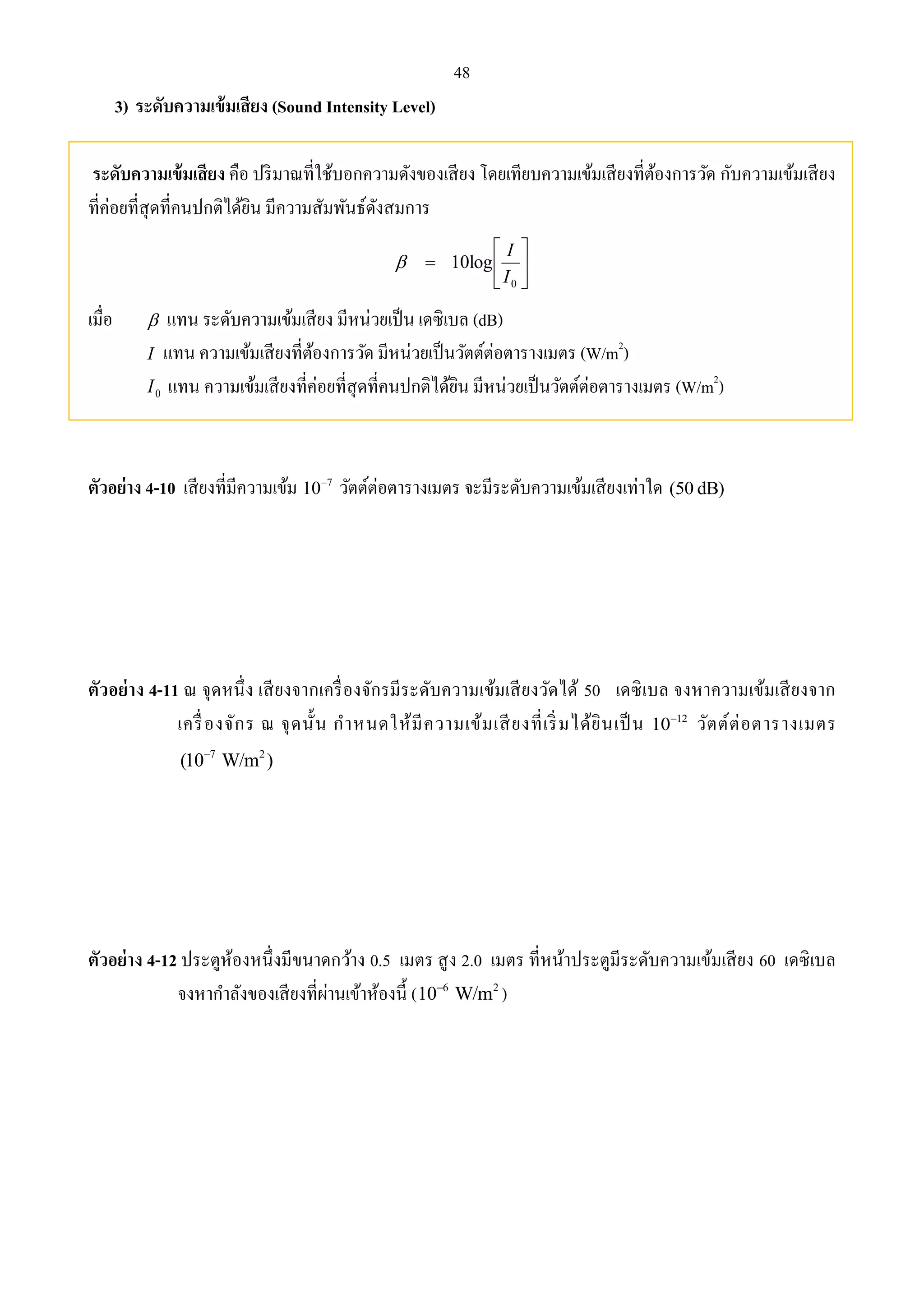 48 
3) ระดับความเข้มเสียง (Sound Intensity Level) 
ระดับความเข้มเสียง คือ ปริมาณที่ใช้บอกความดังของเสียง โดยเทียบความเข้มเสียงที่ต้องการวัด กับความเข้มเสียง 
ที่ค่อยที่สุดที่คนปกติได้ยิน มีความสัมพันธ์ดังสมการ 
 
 
 
 
 
I 
0 
10log 
I 
 
เมื่อ  แทน ระดับความเข้มเสียง มีหน่วยเป็น เดซิเบล (dB) 
I แทน ความเข้มเสียงที่ต้องการวัด มีหน่วยเป็นวัตต์ต่อตารางเมตร (W/m2) 
0 I แทน ความเข้มเสียงที่ค่อยที่สุดที่คนปกติได้ยิน มีหน่วยเป็นวัตต์ต่อตารางเมตร (W/m2) 
ตัวอย่าง 4-10 เสียงที่มีความเข้ม 7 10 วัตต์ต่อตารางเมตร จะมีระดับความเข้มเสียงเท่าใด (50 dB) 
ตัวอย่าง 4-11 ณ จุดหนึ่ง เสียงจากเครื่องจักรมีระดับความเข้มเสียงวัดได้ 50 เดซิเบล จงหาความเข้มเสียงจาก 
เครื่องจักร ณ จุดนั้น กาหนดให้มีความเข้มเสียงที่เริ่มได้ยินเป็น 12 10 วัตต์ต่อตารางเมตร 
7 2 (10 W/m )  
ตัวอย่าง 4-12 ประตูห้องหนึ่งมีขนาดกว้าง 0.5 เมตร สูง 2.0 เมตร ที่หน้าประตูมีระดับความเข้มเสียง 60 เดซิเบล 
จงหากา ลังของเสียงที่ผ่านเข้าห้องนี้ ( 6 2 10 W/m  ) 
 