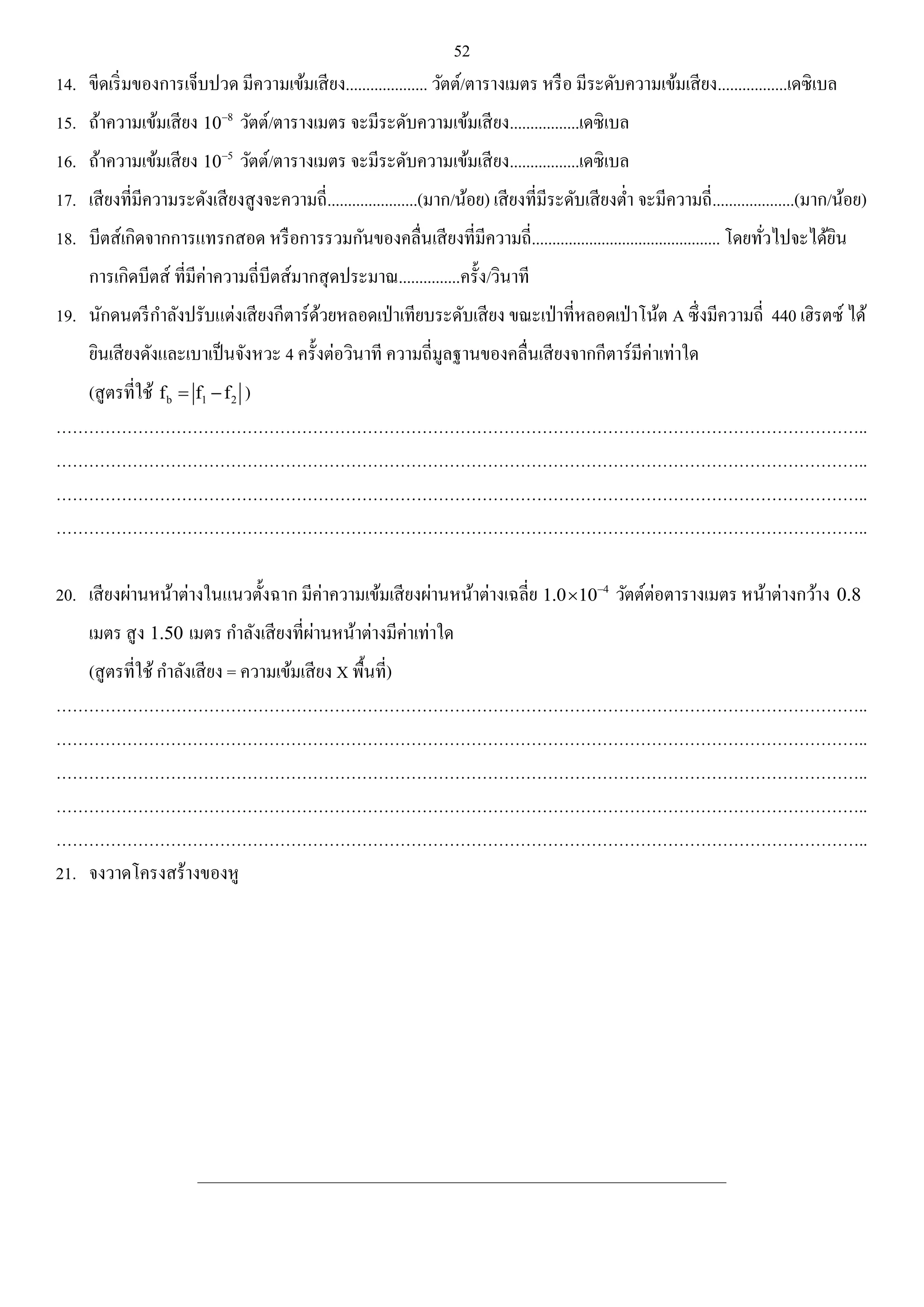 52 
14. ขีดเริ่มของการเจ็บปวด มีความเข้มเสียง.................... วัตต์/ตารางเมตร หรือ มีระดับความเข้มเสียง.................เดซิเบล 
15. ถ้าความเข้มเสียง 8 10 วัตต์/ตารางเมตร จะมีระดับความเข้มเสียง.................เดซิเบล 
16. ถ้าความเข้มเสียง 5 10 วัตต์/ตารางเมตร จะมีระดับความเข้มเสียง.................เดซิเบล 
17. เสียงที่มีความระดังเสียงสูงจะความถี่......................(มาก/น้อย) เสียงที่มีระดับเสียงต่า จะมีความถี่....................(มาก/น้อย) 
18. บีตส์เกิดจากการแทรกสอด หรือการรวมกันของคลื่นเสียงที่มีความถี่.............................................. โดยทั่วไปจะได้ยิน 
การเกิดบีตส์ ที่มีค่าความถี่บีตส์มากสุดประมาณ...............ครั้ง/วินาที 
19. นักดนตรีกา ลังปรับแต่งเสียงกีตาร์ด้วยหลอดเป่าเทียบระดับเสียง ขณะเป่าที่หลอดเป่าโน้ต A ซึ่งมีความถี่ 440 เฮิรตซ์ ได้ 
ยินเสียงดังและเบาเป็นจังหวะ 4 ครั้งต่อวินาที ความถี่มูลฐานของคลื่นเสียงจากกีตาร์มีค่าเท่าใด 
(สูตรที่ใช้ b 1 2 f  f f ) 
………………………………………………………………………………………………………………………………….. 
………………………………………………………………………………………………………………………………….. 
………………………………………………………………………………………………………………………………….. 
………………………………………………………………………………………………………………………………….. 
20. เสียงผ่านหน้าต่างในแนวตั้งฉาก มีค่าความเข้มเสียงผ่านหน้าต่างเฉลี่ย 4 1.0 10  วัตต์ต่อตารางเมตร หน้าต่างกว้าง 0.8 
เมตร สูง 1.50 เมตร กา ลังเสียงที่ผ่านหน้าต่างมีค่าเท่าใด 
(สูตรที่ใช้ กา ลังเสียง = ความเข้มเสียง X พื้นที่) 
………………………………………………………………………………………………………………………………….. 
………………………………………………………………………………………………………………………………….. 
………………………………………………………………………………………………………………………………….. 
………………………………………………………………………………………………………………………………….. 
………………………………………………………………………………………………………………………………….. 
21. จงวาดโครงสร้างของหู 
______________________________________________________________________________________ 
 