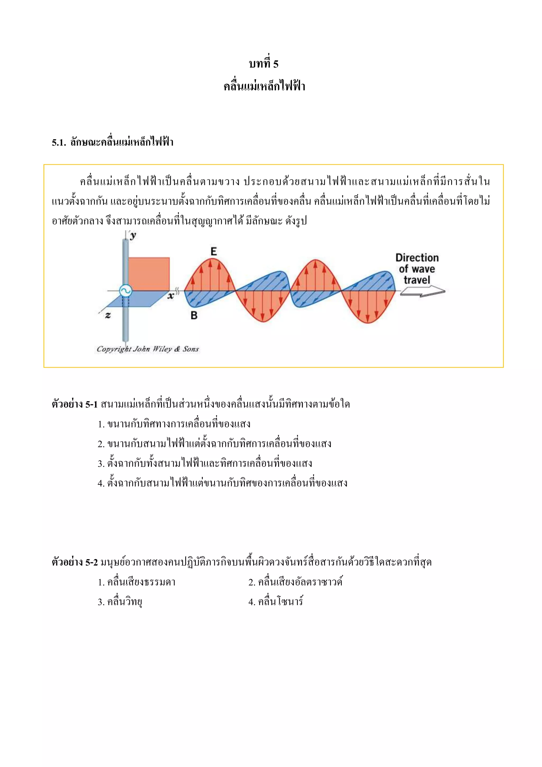 บทที่ 5 
คลื่นแม่เหล็กไฟฟ้า 
5.1. ลักษณะคลื่นแม่เหล็กไฟฟ้า 
คลื่นแม่เหล็กไฟฟ้าเป็นคลื่นตามขวาง ประกอบด้วยสนามไฟฟ้าและสนามแม่เหล็กที่มีการสั่นใน 
แนวตั้งฉากกัน และอยู่บนระนาบตั้งฉากกับทิศการเคลื่อนที่ของคลื่น คลื่นแม่เหล็กไฟฟ้าเป็นคลื่นที่เคลื่อนที่โดยไม่ 
อาศัยตัวกลาง จึงสามารถเคลื่อนที่ในสุญญากาศได้ มีลักษณะ ดังรูป 
ตัวอย่าง 5-1 สนามแม่เหล็กที่เป็นส่วนหนึ่งของคลื่นแสงนั้นมีทิศทางตามข้อใด 
1. ขนานกับทิศทางการเคลื่อนที่ของแสง 
2. ขนานกับสนามไฟฟ้าแต่ตั้งฉากกับทิศการเคลื่อนที่ของแสง 
3. ตั้งฉากกับทั้งสนามไฟฟ้าและทิศการเคลื่อนที่ของแสง 
4. ตั้งฉากกับสนามไฟฟ้าแต่ขนานกับทิศของการเคลื่อนที่ของแสง 
ตัวอย่าง 5-2 มนุษย์อวกาศสองคนปฏิบัติภารกิจบนพื้นผิวดวงจันทร์สื่อสารกันด้วยวิธีใดสะดวกที่สุด 
1. คลื่นเสียงธรรมดา 2. คลื่นเสียงอัลตราซาวด์ 
3. คลื่นวิทยุ 4. คลื่นโซนาร์ 
 