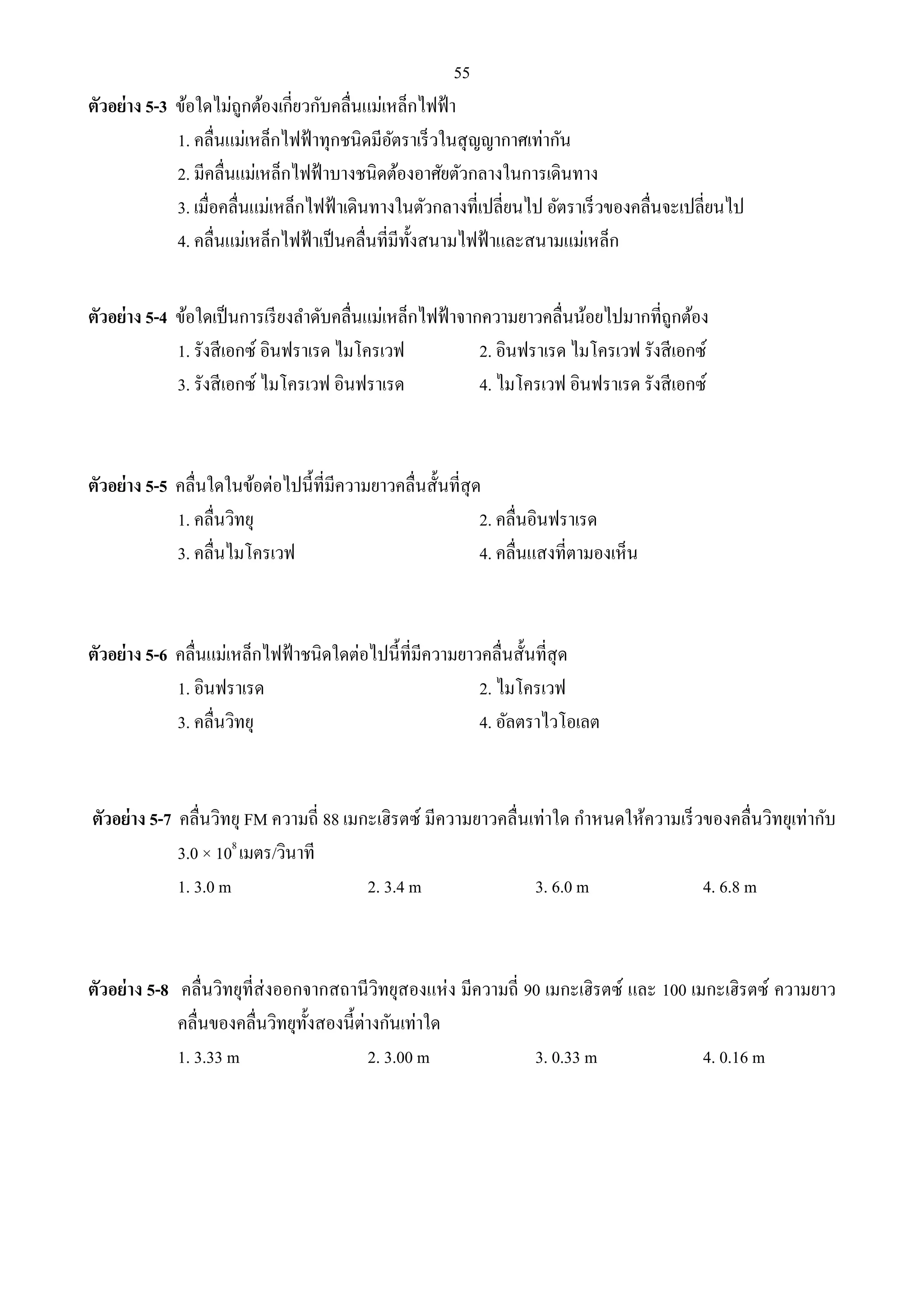 55 
ตัวอย่าง 5-3 ข้อใดไม่ถูกต้องเกี่ยวกับคลื่นแม่เหล็กไฟฟ้า 
1. คลื่นแม่เหล็กไฟฟ้าทุกชนิดมีอัตราเร็วในสุญญากาศเท่ากัน 
2. มีคลื่นแม่เหล็กไฟฟ้าบางชนิดต้องอาศัยตัวกลางในการเดินทาง 
3. เมื่อคลื่นแม่เหล็กไฟฟ้าเดินทางในตัวกลางที่เปลี่ยนไป อัตราเร็วของคลื่นจะเปลี่ยนไป 
4. คลื่นแม่เหล็กไฟฟ้าเป็นคลื่นที่มีทั้งสนามไฟฟ้าและสนามแม่เหล็ก 
ตัวอย่าง 5-4 ข้อใดเป็นการเรียงลา ดับคลื่นแม่เหล็กไฟฟ้าจากความยาวคลื่นน้อยไปมากที่ถูกต้อง 
1. รังสีเอกซ์ อินฟราเรด ไมโครเวฟ 2. อินฟราเรด ไมโครเวฟ รังสีเอกซ์ 
3. รังสีเอกซ์ ไมโครเวฟ อินฟราเรด 4. ไมโครเวฟ อินฟราเรด รังสีเอกซ์ 
ตัวอย่าง 5-5 คลื่นใดในข้อต่อไปนี้ที่มีความยาวคลื่นสั้นที่สุด 
1. คลื่นวิทยุ 2. คลื่นอินฟราเรด 
3. คลื่นไมโครเวฟ 4. คลื่นแสงที่ตามองเห็น 
ตัวอย่าง 5-6 คลื่นแม่เหล็กไฟฟ้าชนิดใดต่อไปนี้ที่มีความยาวคลื่นสั้นที่สุด 
1. อินฟราเรด 2. ไมโครเวฟ 
3. คลื่นวิทยุ 4. อัลตราไวโอเลต 
ตัวอย่าง 5-7 คลื่นวิทยุ FM ความถี่ 88 เมกะเฮิรตซ์ มีความยาวคลื่นเท่าใด กาหนดให้ความเร็วของคลื่นวิทยุเท่ากับ 
3.0 × 108 เมตร/วินาที 
1. 3.0 m 2. 3.4 m 3. 6.0 m 4. 6.8 m 
ตัวอย่าง 5-8 คลื่นวิทยุที่ส่งออกจากสถานีวิทยุสองแห่ง มีความถี่ 90 เมกะเฮิรตซ์ และ 100 เมกะเฮิรตซ์ ความยาว 
คลื่นของคลื่นวิทยุทั้งสองนี้ต่างกันเท่าใด 
1. 3.33 m 2. 3.00 m 3. 0.33 m 4. 0.16 m 
 