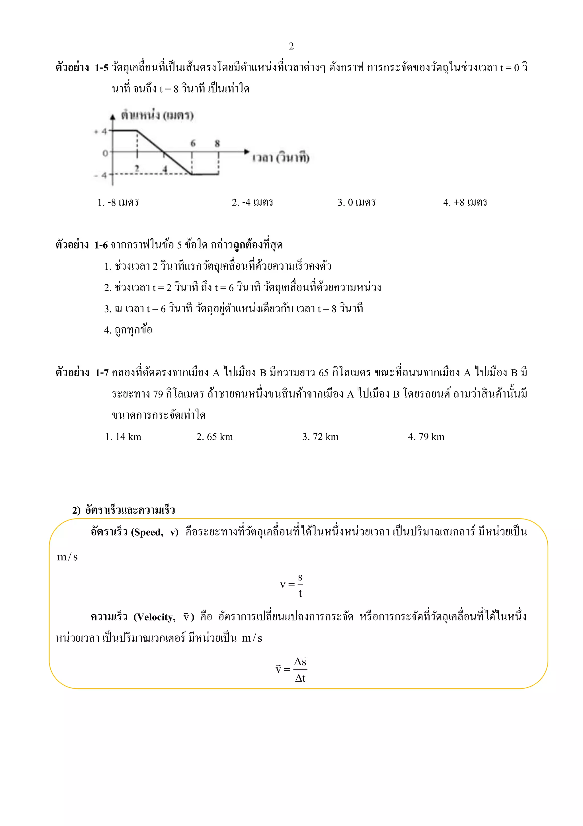 2 
ตัวอย่าง 1-5 วัตถุเคลื่อนที่เป็นเส้นตรงโดยมีตา แหน่งที่เวลาต่างๆ ดังกราฟ การกระจัดของวัตถุในช่วงเวลา t = 0 วิ 
นาที่ จนถึง t = 8 วินาที เป็นเท่าใด 
1. -8 เมตร 2. -4 เมตร 3. 0 เมตร 4. +8 เมตร 
ตัวอย่าง 1-6 จากกราฟในข้อ 5 ข้อใด กล่าวถูกต้องที่สุด 
1. ช่วงเวลา 2 วินาทีแรกวัตถุเคลื่อนที่ด้วยความเร็วคงตัว 
2. ช่วงเวลา t = 2 วินาที ถึง t = 6 วินาที วัตถุเคลื่อนที่ด้วยความหน่วง 
3. ณ เวลา t = 6 วินาที วัตถุอยู่ตา แหน่งเดียวกับ เวลา t = 8 วินาที 
4. ถูกทุกข้อ 
ตัวอย่าง 1-7 คลองที่ตัดตรงจากเมือง A ไปเมือง B มีความยาว 65 กิโลเมตร ขณะที่ถนนจากเมือง A ไปเมือง B มี 
ระยะทาง 79 กิโลเมตร ถ้าชายคนหนึ่งขนสินค้าจากเมือง A ไปเมือง B โดยรถยนต์ ถามว่าสินค้านั้นมี 
ขนาดการกระจัดเท่าใด 
1. 14 km 2. 65 km 3. 72 km 4. 79 km 
2) อัตราเร็วและความเร็ว 
อัตราเร็ว (Speed, v) คือระยะทางที่วัตถุเคลื่อนที่ได้ในหนึ่งหน่วยเวลา เป็นปริมาณสเกลาร์ มีหน่วยเป็น 
m/ s 
s 
v 
t 
 
ความเร็ว (Velocity, v  
) คือ อัตราการเปลี่ยนแปลงการกระจัด หรือการกระจัดที่วัตถุเคลื่อนที่ได้ในหนึ่ง 
หน่วยเวลา เป็นปริมาณเวกเตอร์ มีหน่วยเป็น m/ s 
s 
v 
t 
 
 
 
 