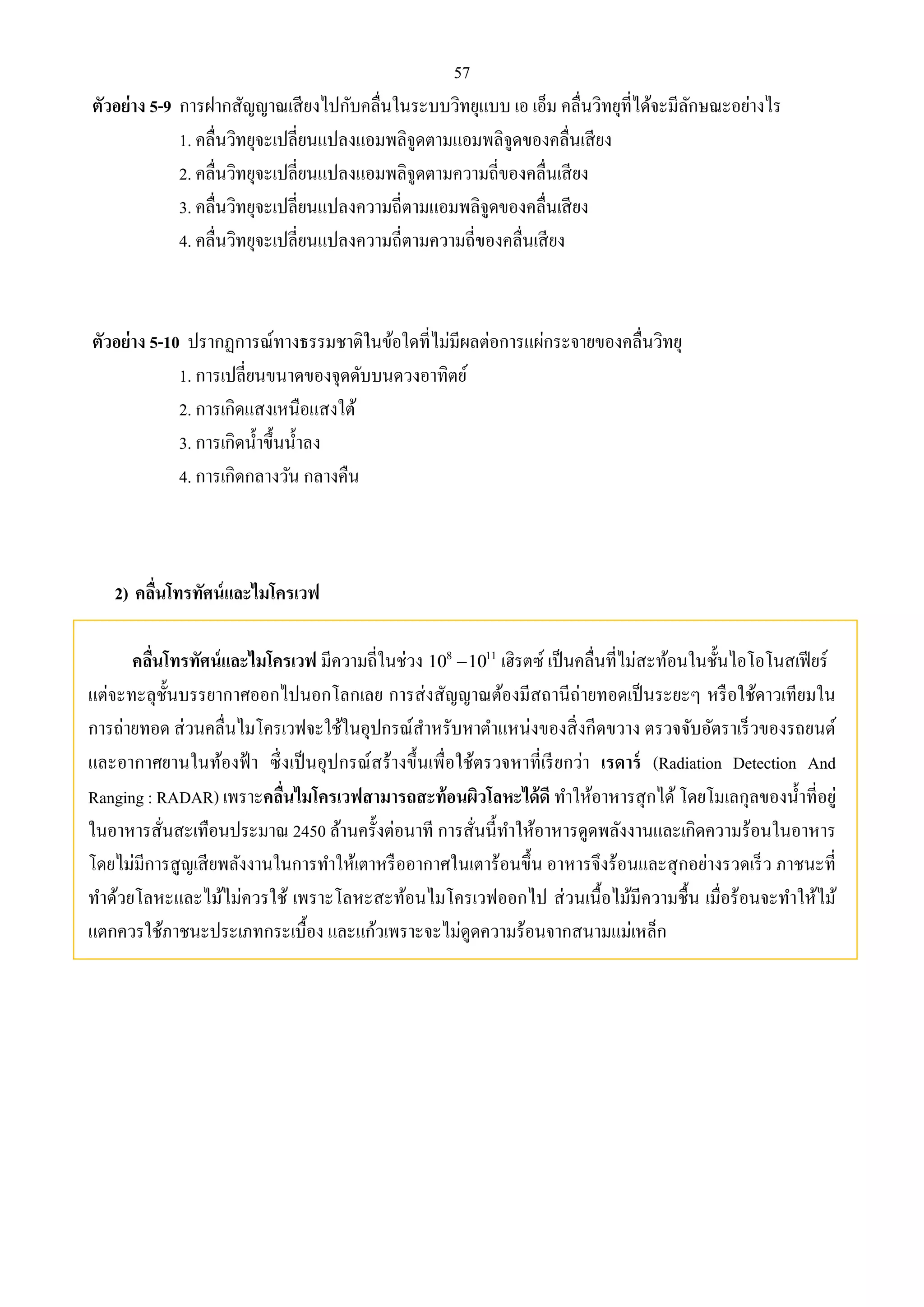57 
ตัวอย่าง 5-9 การฝากสัญญาณเสียงไปกับคลื่นในระบบวิทยุแบบ เอ เอ็ม คลื่นวิทยุที่ได้จะมีลักษณะอย่างไร 
1. คลื่นวิทยุจะเปลี่ยนแปลงแอมพลิจูดตามแอมพลิจูดของคลื่นเสียง 
2. คลื่นวิทยุจะเปลี่ยนแปลงแอมพลิจูดตามความถี่ของคลื่นเสียง 
3. คลื่นวิทยุจะเปลี่ยนแปลงความถี่ตามแอมพลิจูดของคลื่นเสียง 
4. คลื่นวิทยุจะเปลี่ยนแปลงความถี่ตามความถี่ของคลื่นเสียง 
ตัวอย่าง 5-10 ปรากฏการณ์ทางธรรมชาติในข้อใดที่ไม่มีผลต่อการแผ่กระจายของคลื่นวิทยุ 
1. การเปลี่ยนขนาดของจุดดับบนดวงอาทิตย์ 
2. การเกิดแสงเหนือแสงใต้ 
3. การเกิดน้า ขึ้นน้า ลง 
4. การเกิดกลางวัน กลางคืน 
2) คลื่นโทรทัศน์และไมโครเวฟ 
คลื่นโทรทัศน์และไมโครเวฟ มีความถี่ในช่วง 8 11 10 10 เฮิรตซ์ เป็นคลื่นที่ไม่สะท้อนในชั้นไอโอโนสเฟียร์ 
แต่จะทะลุชั้นบรรยากาศออกไปนอกโลกเลย การส่งสัญญาณต้องมีสถานีถ่ายทอดเป็นระยะๆ หรือใช้ดาวเทียมใน 
การถ่ายทอด ส่วนคลื่นไมโครเวฟจะใช้ในอุปกรณ์สา หรับหาตา แหน่งของสิ่งกีดขวาง ตรวจจับอัตราเร็วของรถยนต์ 
และอากาศยานในท้องฟ้า ซึ่งเป็นอุปกรณ์สร้างขึ้นเพื่อใช้ตรวจหาที่เรียกว่า เรดาร์ (Radiation Detection And 
Ranging : RADAR) เพราะคลนื่ไมโครเวฟสามารถสะท้อนผิวโลหะได้ดี ทา ให้อาหารสุกได้ โดยโมเลกุลของน้า ที่อยู่ 
ในอาหารสั่นสะเทือนประมาณ 2450 ล้านครั้งต่อนาที การสั่นนี้ทา ให้อาหารดูดพลังงานและเกิดความร้อนในอาหาร 
โดยไม่มีการสูญเสียพลังงานในการทา ให้เตาหรืออากาศในเตาร้อนขึ้น อาหารจึงร้อนและสุกอย่างรวดเร็ว ภาชนะที่ 
ทา ด้วยโลหะและไม้ไม่ควรใช้ เพราะโลหะสะท้อนไมโครเวฟออกไป ส่วนเนื้อไม้มีความชื้น เมื่อร้อนจะทา ให้ไม้ 
แตกควรใช้ภาชนะประเภทกระเบื้อง และแก้วเพราะจะไม่ดูดความร้อนจากสนามแม่เหล็ก 
 