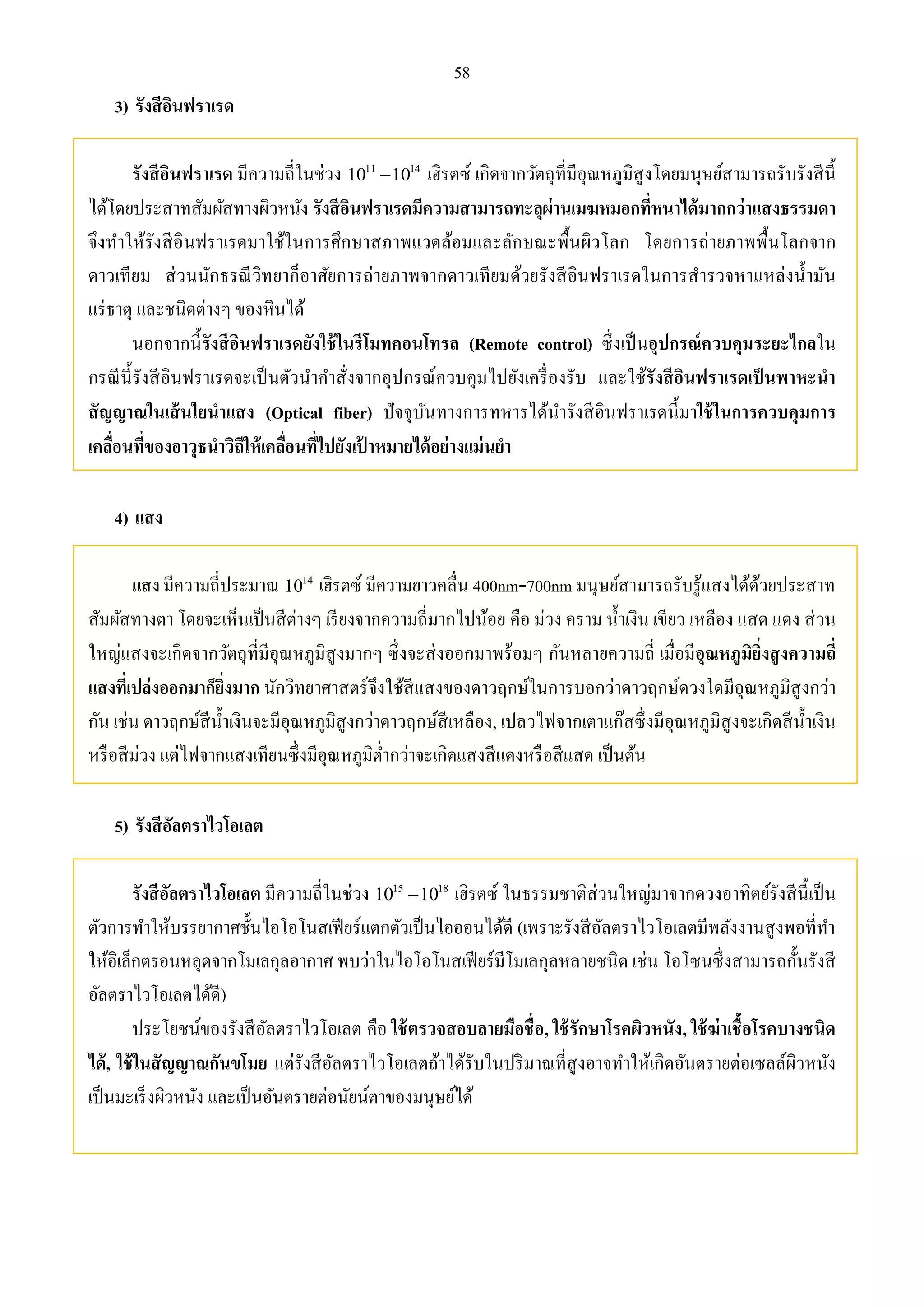 58 
3) รังสีอินฟราเรด 
รังสีอินฟราเรด มีความถี่ในช่วง 1011 1014 เฮิรตซ์ เกิดจากวัตถุที่มีอุณหภูมิสูงโดยมนุษย์สามารถรับรังสีนี้ 
ได้โดยประสาทสัมผัสทางผิวหนัง รังสีอินฟราเรดมีความสามารถทะลุผ่านเมฆหมอกที่หนาได้มากกว่าแสงธรรมดา 
จึงทา ให้รังสีอินฟราเรดมาใช้ในการศึกษาสภาพแวดล้อมและลักษณะพื้นผิวโลก โดยการถ่ายภาพพื้นโลกจาก 
ดาวเทียม ส่วนนักธรณีวิทยาก็อาศัยการถ่ายภาพจากดาวเทียมด้วยรังสีอินฟราเรดในการสารวจหาแหล่งน้า มัน 
แร่ธาตุ และชนิดต่างๆ ของหินได้ 
นอกจากนี้รังสีอินฟราเรดยังใช้ในรีโมทคอนโทรล (Remote control) ซึ่งเป็นอุปกรณ์ควบคุมระยะไกลใน 
กรณีนี้รังสีอินฟราเรดจะเป็นตัวนา คา สั่งจากอุปกรณ์ควบคุมไปยังเครื่องรับ และใช้รังสีอินฟราเรดเป็นพาหะนา 
สัญญาณในเส้นใยนาแสง (Optical fiber) ปัจจุบันทางการทหารได้นา รังสีอินฟราเรดนี้มาใช้ในการควบคุมการ 
เคลื่อนที่ของอาวุธนาวิถีให้เคลื่อนที่ไปยังเป้าหมายได้อย่างแม่นยา 
4) แสง 
แสง มีความถี่ประมาณ 14 10 เฮิรตซ์ มีความยาวคลื่น 400nm-700nm มนุษย์สามารถรับรู้แสงได้ด้วยประสาท 
สัมผัสทางตา โดยจะเห็นเป็นสีต่างๆ เรียงจากความถี่มากไปน้อย คือ ม่วง คราม น้า เงิน เขียว เหลือง แสด แดง ส่วน 
ใหญ่แสงจะเกิดจากวัตถุที่มีอุณหภูมิสูงมากๆ ซึ่งจะส่งออกมาพร้อมๆ กันหลายความถี่ เมื่อมีอุณหภูมิยิ่งสูงความถี่ 
แสงที่เปล่งออกมาก็ยิ่งมาก นักวิทยาศาสตร์จึงใช้สีแสงของดาวฤกษ์ในการบอกว่าดาวฤกษ์ดวงใดมีอุณหภูมิสูงกว่า 
กัน เช่น ดาวฤกษ์สีน้า เงินจะมีอุณหภูมิสูงกว่าดาวฤกษ์สีเหลือง, เปลวไฟจากเตาแก๊สซึ่งมีอุณหภูมิสูงจะเกิดสีน้า เงิน 
หรือสีม่วง แต่ไฟจากแสงเทียนซึ่งมีอุณหภูมิต่า กว่าจะเกิดแสงสีแดงหรือสีแสด เป็นต้น 
5) รังสีอัลตราไวโอเลต 
รังสีอัลตราไวโอเลต มีความถี่ในช่วง 15 18 10 10 เฮิรตซ์ ในธรรมชาติส่วนใหญ่มาจากดวงอาทิตย์รังสีนี้เป็น 
ตัวการทา ให้บรรยากาศชั้นไอโอโนสเฟียร์แตกตัวเป็นไอออนได้ดี (เพราะรังสีอัลตราไวโอเลตมีพลังงานสูงพอที่ทา 
ให้อิเล็กตรอนหลุดจากโมเลกุลอากาศ พบว่าในไอโอโนสเฟียร์มีโมเลกุลหลายชนิด เช่น โอโซนซึ่งสามารถกั้นรังสี 
อัลตราไวโอเลตได้ดี) 
ประโยชน์ของรังสีอัลตราไวโอเลต คือ ใช้ตรวจสอบลายมือชื่อ, ใช้รักษาโรคผิวหนัง, ใช้ฆ่าเชื้อโรคบางชนิด 
ได้, ใช้ในสัญญาณกันขโมย แต่รังสีอัลตราไวโอเลตถ้าได้รับในปริมาณที่สูงอาจทา ให้เกิดอันตรายต่อเซลล์ผิวหนัง 
เป็นมะเร็งผิวหนัง และเป็นอันตรายต่อนัยน์ตาของมนุษย์ได้ 
 