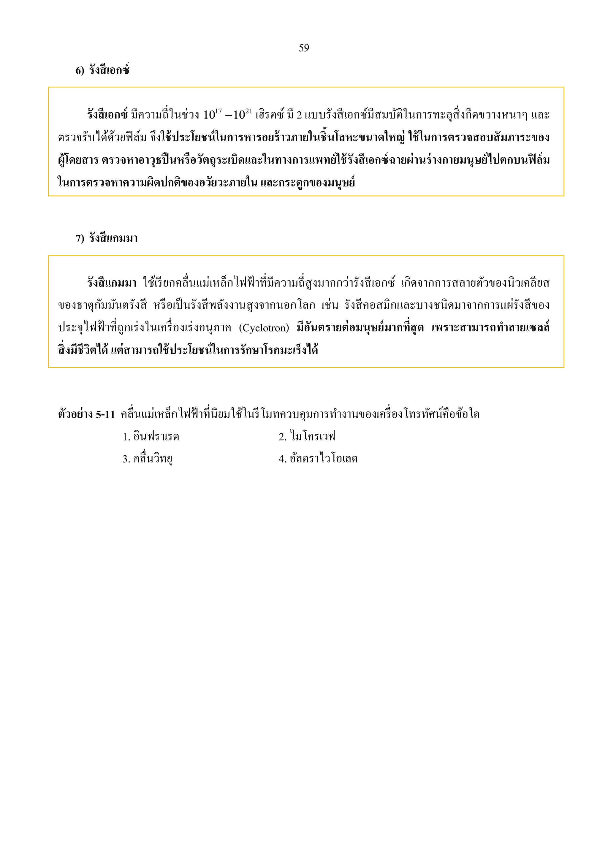 59 
6) รังสีเอกซ์ 
รังสีเอกซ์ มีความถี่ในช่วง 1017 1021 เฮิรตซ์ มี 2 แบบรังสีเอกซ์มีสมบัติในการทะลุสิ่งกีดขวางหนาๆ และ 
ตรวจรับได้ด้วยฟิล์ม จึงใช้ประโยชน์ในการหารอยร้าวภายในชิ้นโลหะขนาดใหญ่ ใช้ในการตรวจสอบสัมภาระของ 
ผู้โดยสาร ตรวจหาอาวุธปืนหรือวัตถุระเบิดและในทางการแพทย์ใช้รังสีเอกซ์ฉายผ่านร่างกายมนุษย์ไปตกบนฟิล์ม 
ในการตรวจหาความผิดปกติของอวัยวะภายใน และกระดูกของมนุษย์ 
7) รังสีแกมมา 
รังสีแกมมา ใช้เรียกคลื่นแม่เหล็กไฟฟ้าที่มีความถี่สูงมากกว่ารังสีเอกซ์ เกิดจากการสลายตัวของนิวเคลียส 
ของธาตุกัมมันตรังสี หรือเป็นรังสีพลังงานสูงจากนอกโลก เช่น รังสีคอสมิกและบางชนิดมาจากการแผ่รังสีของ 
ประจุไฟฟ้าที่ถูกเร่งในเครื่องเร่งอนุภาค (Cyclotron) มีอันตรายต่อมนุษย์มากที่สุด เพราะสามารถทาลายเซลล์ 
สิ่งมีชีวิตได้ แต่สามารถใช้ประโยชน์ในการรักษาโรคมะเร็งได้ 
ตัวอย่าง 5-11 คลื่นแม่เหล็กไฟฟ้าที่นิยมใช้ในรีโมทควบคุมการทา งานของเครื่องโทรทัศน์คือข้อใด 
1. อินฟราเรด 2. ไมโครเวฟ 
3. คลื่นวิทยุ 4. อัลตราไวโอเลต 
 