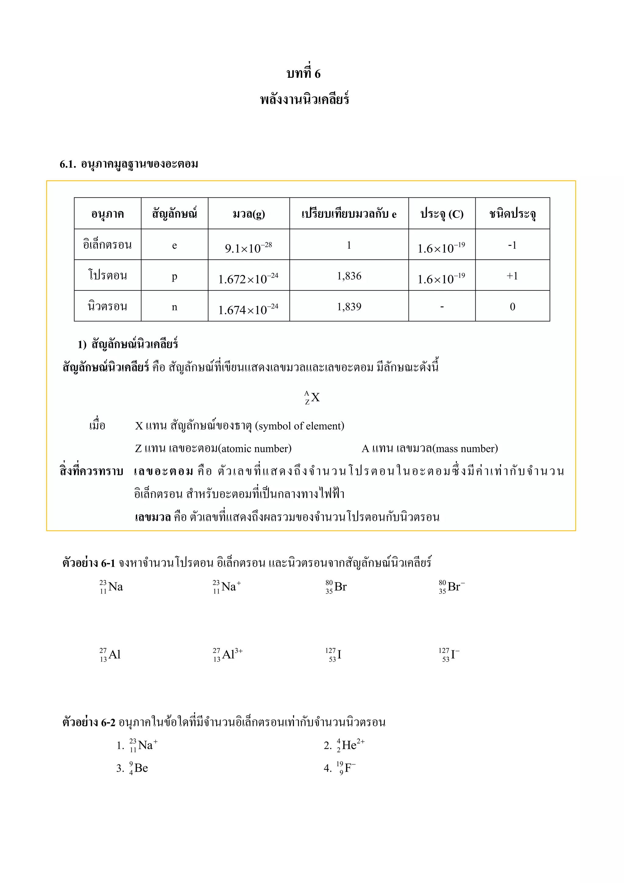 บทที่ 6 
พลังงานนิวเคลียร์ 
6.1. อนุภาคมูลฐานของอะตอม 
อนุภาค สัญลักษณ์ มวล(g) เปรียบเทียบมวลกับ e ประจุ (C) ชนิดประจุ 
อิเล็กตรอน e 28 9.1 10  1 19 1.6 10  -1 
โปรตอน p 24 1.672 10  1,836 19 1.6 10  +1 
นิวตรอน n 24 1.674 10  1,839 - 0 
1) สัญลักษณ์นิวเคลียร์ 
สัญลักษณ์นิวเคลียร์ คือ สัญลักษณ์ที่เขียนแสดงเลขมวลและเลขอะตอม มีลักษณะดังนี้ 
A 
ZX 
เมื่อ X แทน สัญลักษณ์ของธาตุ (symbol of element) 
Z แทน เลขอะตอม(atomic number) A แทน เลขมวล(mass number) 
สิ่งทคี่วรทราบ เลขอะตอม คือ ตัวเลขที่แสดงถึงจานวนโปรตอนในอะตอมซึ่งมีค่าเท่ากับจานวน 
อิเล็กตรอน สาหรับอะตอมที่เป็นกลางทางไฟฟ้า 
เลขมวล คือ ตัวเลขที่แสดงถึงผลรวมของจา นวนโปรตอนกับนิวตรอน 
ตัวอย่าง 6-1 จงหาจา นวนโปรตอน อิเล็กตรอน และนิวตรอนจากสัญลักษณ์นิวเคลียร์ 
23 
11Na 23 
11Na 80 
35Br 80 
35Br 
27 
13Al 27 3 
13Al  127 
53 I 127 
53 I 
ตัวอย่าง 6-2 อนุภาคในข้อใดที่มีจา นวนอิเล็กตรอนเท่ากับจา นวนนิวตรอน 
1. 23 
Na 2. 4 He 2 
 
1123. 9 
4Be 4. 19 
9F 
 