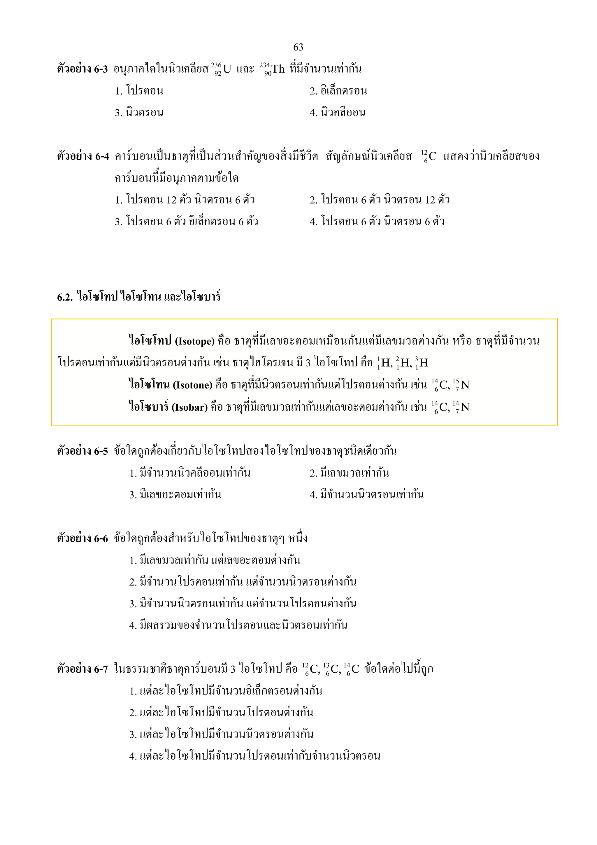 63 
ตัวอย่าง 6-3 อนุภาคใดในนิวเคลียส 236 
90Th ที่มีจา นวนเท่ากัน 
92U และ 234 
1. โปรตอน 2. อิเล็กตรอน 
3. นิวตรอน 4. นิวคลีออน 
ตัวอย่าง 6-4 คาร์บอนเป็นธาตุที่เป็นส่วนสาคัญของสิ่งมีชีวิต สัญลักษณ์นิวเคลียส 12 
6C แสดงว่านิวเคลียสของ 
คาร์บอนนี้มีอนุภาคตามข้อใด 
1. โปรตอน 12 ตัว นิวตรอน 6 ตัว 2. โปรตอน 6 ตัว นิวตรอน 12 ตัว 
3. โปรตอน 6 ตัว อิเล็กตรอน 6 ตัว 4. โปรตอน 6 ตัว นิวตรอน 6 ตัว 
6.2. ไอโซโทป ไอโซโทน และไอโซบาร์ 
ไอโซโทป (Isotope) คือ ธาตุที่มีเลขอะตอมเหมือนกันแต่มีเลขมวลต่างกัน หรือ ธาตุที่มีจานวน 
โปรตอนเท่ากันแต่มีนิวตรอนต่างกัน เช่น ธาตุไฮโดรเจน มี 3 ไอโซโทป คือ 1 2 3 
1 1 1 H, H, H 
ไอโซโทน (Isotone) คือ ธาตุที่มีนิวตรอนเท่ากันแต่โปรตอนต่างกัน เช่น 14 15 
6 7 C, N 
ไอโซบาร์ (Isobar) คือ ธาตุที่มีเลขมวลเท่ากันแต่เลขอะตอมต่างกัน เช่น 14 14 
6 7 C, N 
ตัวอย่าง 6-5 ข้อใดถูกต้องเกี่ยวกับไอโซโทปสองไอโซโทปของธาตุชนิดเดียวกัน 
1. มีจา นวนนิวคลีออนเท่ากัน 2. มีเลขมวลเท่ากัน 
3. มีเลขอะตอมเท่ากัน 4. มีจา นวนนิวตรอนเท่ากัน 
ตัวอย่าง 6-6 ข้อใดถูกต้องสา หรับไอโซโทปของธาตุๆ หนึ่ง 
1. มีเลขมวลเท่ากัน แต่เลขอะตอมต่างกัน 
2. มีจา นวนโปรตอนเท่ากัน แต่จา นวนนิวตรอนต่างกัน 
3. มีจา นวนนิวตรอนเท่ากัน แต่จา นวนโปรตอนต่างกัน 
4. มีผลรวมของจา นวนโปรตอนและนิวตรอนเท่ากัน 
6 6 6 C, C, C ข้อใดต่อไปนี้ถูก 
ตัวอย่าง 6-7 ในธรรมชาติธาตุคาร์บอนมี 3 ไอโซโทป คือ 12 13 14 
1. แต่ละไอโซโทปมีจา นวนอิเล็กตรอนต่างกัน 
2. แต่ละไอโซโทปมีจา นวนโปรตอนต่างกัน 
3. แต่ละไอโซโทปมีจา นวนนิวตรอนต่างกัน 
4. แต่ละไอโซโทปมีจา นวนโปรตอนเท่ากับจา นวนนิวตรอน 
 