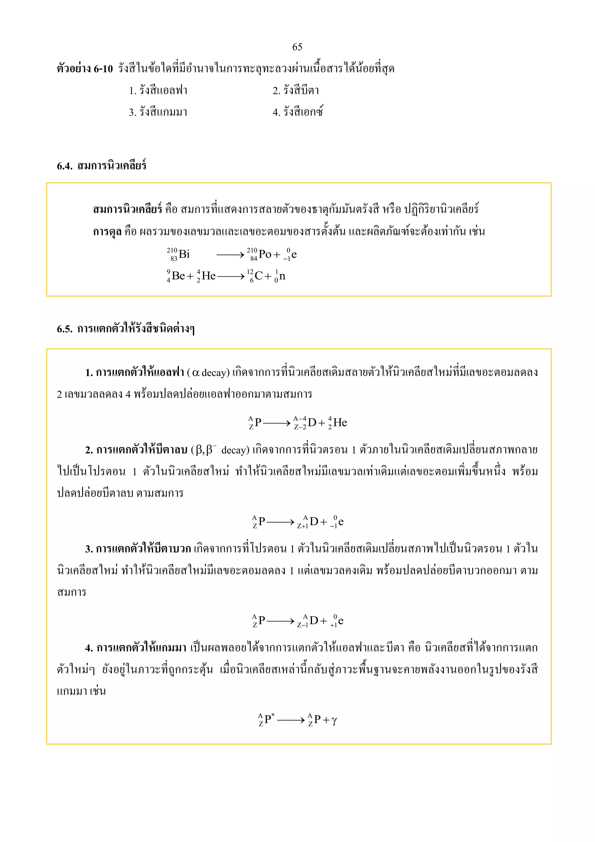 65 
ตัวอย่าง 6-10 รังสีในข้อใดที่มีอา นาจในการทะลุทะลวงผ่านเนื้อสารได้น้อยที่สุด 
1. รังสีแอลฟา 2. รังสีบีตา 
3. รังสีแกมมา 4. รังสีเอกซ์ 
6.4. สมการนิวเคลียร์ 
สมการนิวเคลียร์ คือ สมการที่แสดงการสลายตัวของธาตุกัมมันตรังสี หรือ ปฏิกิริยานิวเคลียร์ 
การดุล คือ ผลรวมของเลขมวลและเลขอะตอมของสารตั้งต้น และผลิตภัณฑ์จะต้องเท่ากัน เช่น 
210 210 0 
83 84 1 Bi Po e    
9 4 12 1 
4 2 6 0 Be  He C n 
6.5. การแตกตัวให้รังสีชนิดต่างๆ 
1. การแตกตัวให้แอลฟา (decay) เกิดจากการที่นิวเคลียสเดิมสลายตัวให้นิวเคลียสใหม่ที่มีเลขอะตอมลดลง 
2 เลขมวลลดลง 4 พร้อมปลดปล่อยแอลฟาออกมาตามสมการ 
A A 4 4 
Z Z 2 2 P D He  
   
2. การแตกตัวให้บีตาลบ ( ,    decay) เกิดจากการที่นิวตรอน 1 ตัวภายในนิวเคลียสเดิมเปลี่ยนสภาพกลาย 
ไปเป็นโปรตอน 1 ตัวในนิวเคลียสใหม่ ทา ให้นิวเคลียสใหม่มีเลขมวลเท่าเดิมแต่เลขอะตอมเพิ่มขึ้นหนึ่ง พร้อม 
ปลดปล่อยบีตาลบ ตามสมการ 
A A 0 
Z Z 1 1 P D e     
3. การแตกตัวให้บีตาบวก เกิดจากการที่โปรตอน 1 ตัวในนิวเคลียสเดิมเปลี่ยนสภาพไปเป็นนิวตรอน 1 ตัวใน 
นิวเคลียสใหม่ ทา ให้นิวเคลียสใหม่มีเลขอะตอมลดลง 1 แต่เลขมวลคงเดิม พร้อมปลดปล่อยบีตาบวกออกมา ตาม 
สมการ 
A A 0 
Z Z 1 1 P D e     
4. การแตกตัวให้แกมมา เป็นผลพลอยได้จากการแตกตัวให้แอลฟาและบีตา คือ นิวเคลียสที่ได้จากการแตก 
ตัวใหม่ๆ ยังอยู่ในภาวะที่ถูกกระตุ้น เมื่อนิวเคลียสเหล่านี้กลับสู่ภาวะพื้นฐานจะคายพลังงานออกในรูปของรังสี 
แกมมา เช่น 
A * A 
Z Z P  P   
 