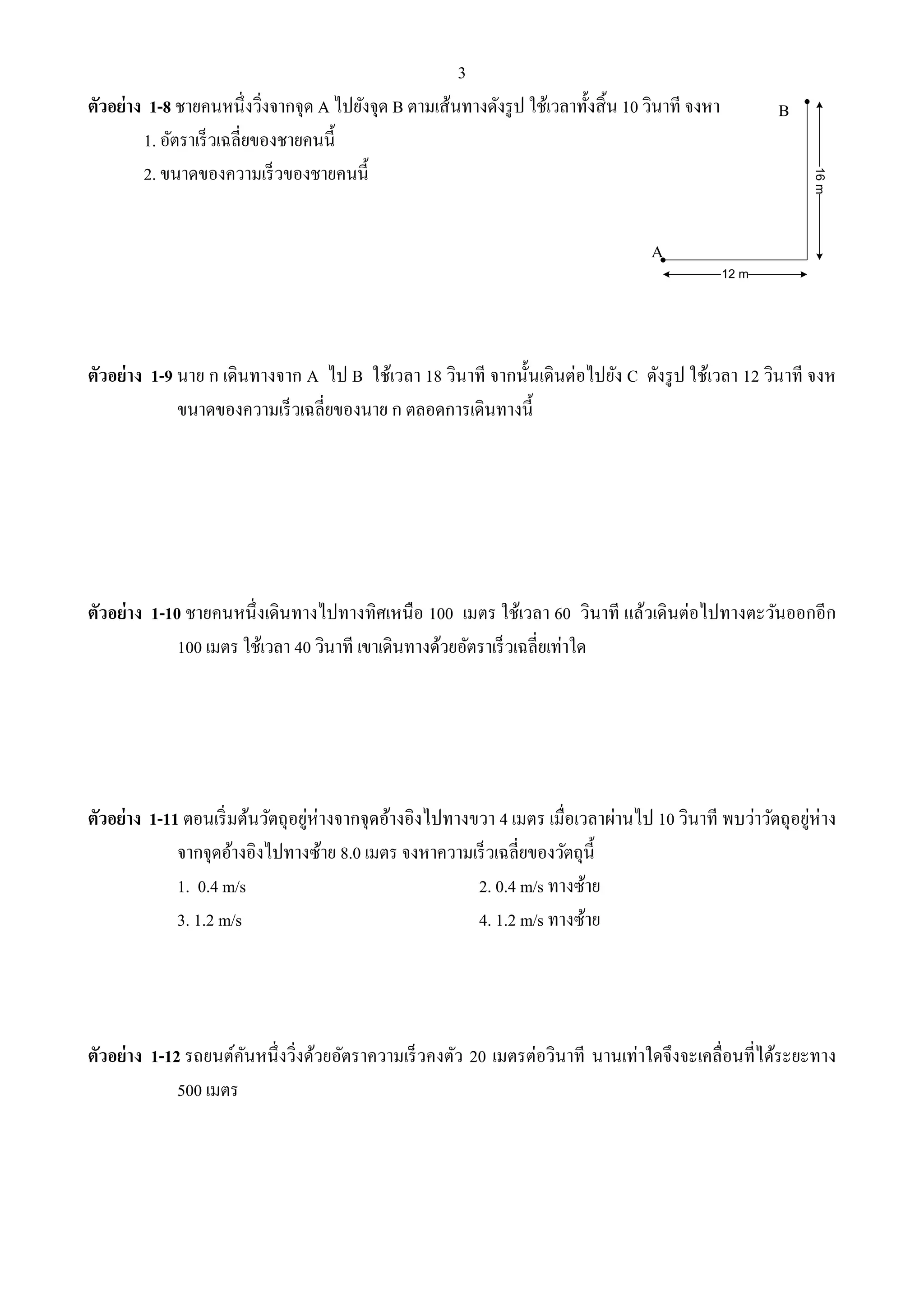 3 
ตัวอย่าง 1-8 ชายคนหนึ่งวิ่งจากจุด A ไปยังจุด B ตามเส้นทางดังรูป ใช้เวลาทั้งสิ้น 10 วินาที จงหา 
1. อัตราเร็วเฉลี่ยของชายคนนี้ 
2. ขนาดของความเร็วของชายคนนี้ 
ตัวอย่าง 1-9 นาย ก เดินทางจาก A ไป B ใช้เวลา 18 วินาที จากนั้นเดินต่อไปยัง C ดังรูป ใช้เวลา 12 วินาที จงห 
ขนาดของความเร็วเฉลี่ยของนาย ก ตลอดการเดินทางนี้ 
ตัวอย่าง 1-10 ชายคนหนึ่งเดินทางไปทางทิศเหนือ 100 เมตร ใช้เวลา 60 วินาที แล้วเดินต่อไปทางตะวันออกอีก 
100 เมตร ใช้เวลา 40 วินาที เขาเดินทางด้วยอัตราเร็วเฉลี่ยเท่าใด 
ตัวอย่าง 1-11 ตอนเริ่มต้นวัตถุอยู่ห่างจากจุดอ้างอิงไปทางขวา 4 เมตร เมื่อเวลาผ่านไป 10 วินาที พบว่าวัตถุอยู่ห่าง 
จากจุดอ้างอิงไปทางซ้าย 8.0 เมตร จงหาความเร็วเฉลี่ยของวัตถุนี้ 
1. 0.4 m/s 2. 0.4 m/s ทางซ้าย 
3. 1.2 m/s 4. 1.2 m/s ทางซ้าย 
ตัวอย่าง 1-12 รถยนต์คันหนึ่งวิ่งด้วยอัตราความเร็วคงตัว 20 เมตรต่อวินาที นานเท่าใดจึงจะเคลื่อนที่ได้ระยะทาง 
500 เมตร 
A 
B 
12 m 
16 m 
 