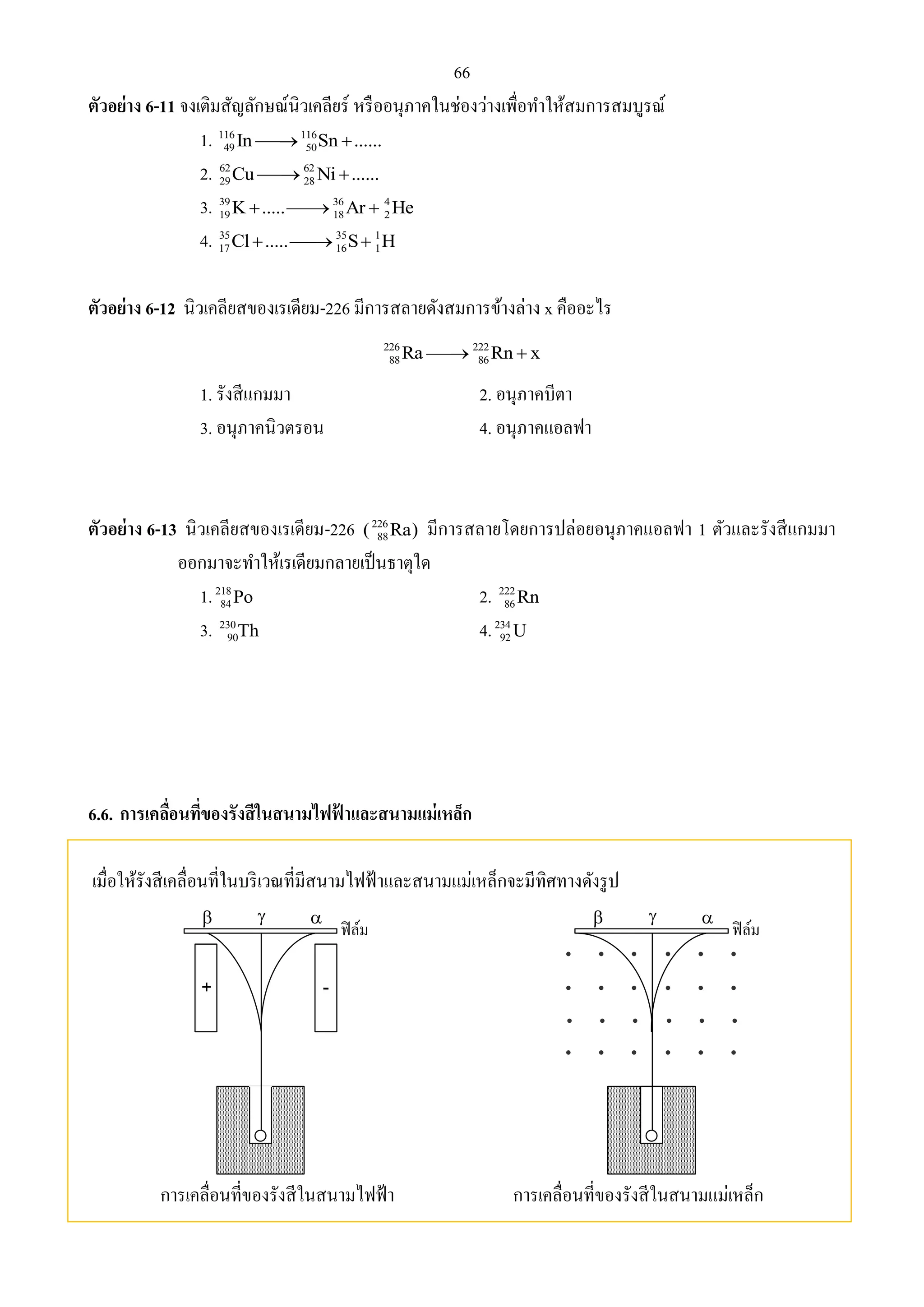 66 
ตัวอย่าง 6-11 จงเติมสัญลักษณ์นิวเคลียร์ หรืออนุภาคในช่องว่างเพื่อทา ให้สมการสมบูรณ์ 
1. 116 116 
49 50 In Sn ...... 
2. 62 62 
29 28 Cu Ni ...... 
3. 39 36 4 
19 18 2 K..... Ar  He 
4. 35 35 1 
17 16 1 Cl ..... S H 
ตัวอย่าง 6-12 นิวเคลียสของเรเดียม-226 มีการสลายดังสมการข้างล่าง x คืออะไร 
226 222 
88 86 Ra Rn  x 
1. รังสีแกมมา 2. อนุภาคบีตา 
3. อนุภาคนิวตรอน 4. อนุภาคแอลฟา 
88 ( Ra) มีการสลายโดยการปล่อยอนุภาคแอลฟา 1 ตัวและรังสีแกมมา 
ตัวอย่าง 6-13 นิวเคลียสของเรเดียม-226 226 
ออกมาจะทา ให้เรเดียมกลายเป็นธาตุใด 
1. 218 
84Po 2. 222 
86Rn 
3. 230 
90Th 4. 234 
92U 
6.6. การเคลื่อนที่ของรังสีในสนามไฟฟ้าและสนามแม่เหล็ก 
เมื่อให้รังสีเคลื่อนที่ในบริเวณที่มีสนามไฟฟ้าและสนามแม่เหล็กจะมีทิศทางดังรูป 
   
   
+ - 
การเคลื่อนที่ของรังสีในสนามไฟฟ้า การเคลื่อนที่ของรังสีในสนามแม่เหล็ก 
 