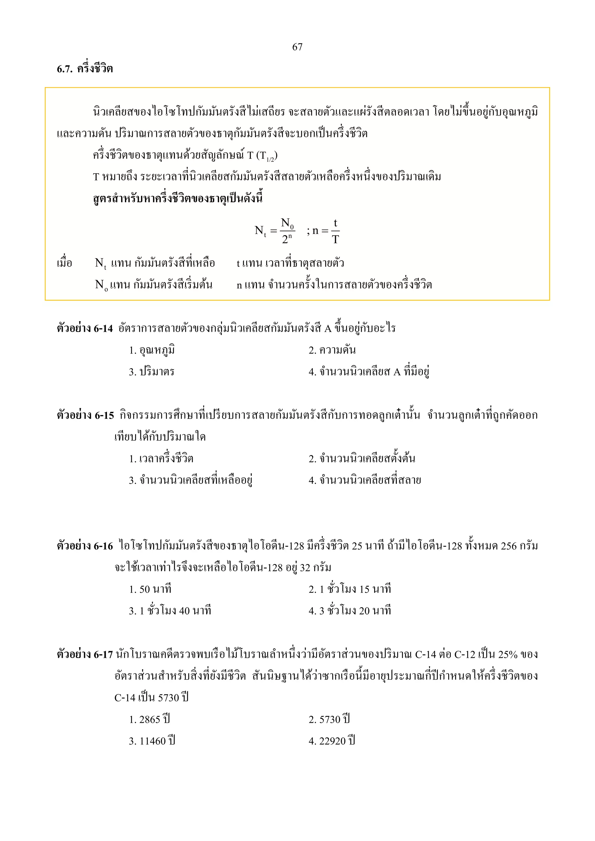 67 
6.7. ครึ่งชีวิต 
นิวเคลียสของไอโซโทปกัมมันตรังสีไม่เสถียร จะสลายตัวและแผ่รังสีตลอดเวลา โดยไม่ขึ้นอยู่กับอุณหภูมิ 
และความดัน ปริมาณการสลายตัวของธาตุกัมมันตรังสีจะบอกเป็นครึ่งชีวิต 
ครึ่งชีวิตของธาตุแทนด้วยสัญลักษณ์ T (T1/2) 
T หมายถึง ระยะเวลาที่นิวเคลียสกัมมันตรังสีสลายตัวเหลือครึ่งหนึ่งของปริมาณเดิม 
สูตรสาหรับหาครึ่งชีวิตของธาตุเป็นดังนี้ 
N t 
0 
N ; n 
  
t n 
2 T 
เมื่อ t N แทน กัมมันตรังสีที่เหลือ t แทน เวลาที่ธาตุสลายตัว 
o N แทน กัมมันตรังสีเริ่มต้น n แทน จา นวนครั้งในการสลายตัวของครึ่งชีวิต 
ตัวอย่าง 6-14 อัตราการสลายตัวของกลุ่มนิวเคลียสกัมมันตรังสี A ขึ้นอยู่กับอะไร 
1. อุณหภูมิ 2. ความดัน 
3. ปริมาตร 4. จา นวนนิวเคลียส A ที่มีอยู่ 
ตัวอย่าง 6-15 กิจกรรมการศึกษาที่เปรียบการสลายกัมมันตรังสีกับการทอดลูกเต๋านั้น จา นวนลูกเต๋าที่ถูกคัดออก 
เทียบได้กับปริมาณใด 
1. เวลาครึ่งชีวิต 2. จา นวนนิวเคลียสตั้งต้น 
3. จา นวนนิวเคลียสที่เหลืออยู่ 4. จา นวนนิวเคลียสที่สลาย 
ตัวอย่าง 6-16 ไอโซโทปกัมมันตรังสีของธาตุไอโอดีน-128 มีครึ่งชีวิต 25 นาที ถ้ามีไอโอดีน-128 ทั้งหมด 256 กรัม 
จะใช้เวลาเท่าไรจึงจะเหลือไอโอดีน-128 อยู่ 32 กรัม 
1. 50 นาที 2. 1 ชั่วโมง 15 นาที 
3. 1 ชั่วโมง 40 นาที 4. 3 ชั่วโมง 20 นาที 
ตัวอย่าง 6-17 นักโบราณคดีตรวจพบเรือไม้โบราณลา หนึ่งว่ามีอัตราส่วนของปริมาณ C-14 ต่อ C-12 เป็น 25% ของ 
อัตราส่วนสาหรับสิ่งที่ยังมีชีวิต สันนิษฐานได้ว่าซากเรือนี้มีอายุประมาณกี่ปีกา หนดให้ครึ่งชีวิตของ 
C-14 เป็น 5730 ปี 
1. 2865 ปี 2. 5730 ปี 
3. 11460 ปี 4. 22920 ปี 
 