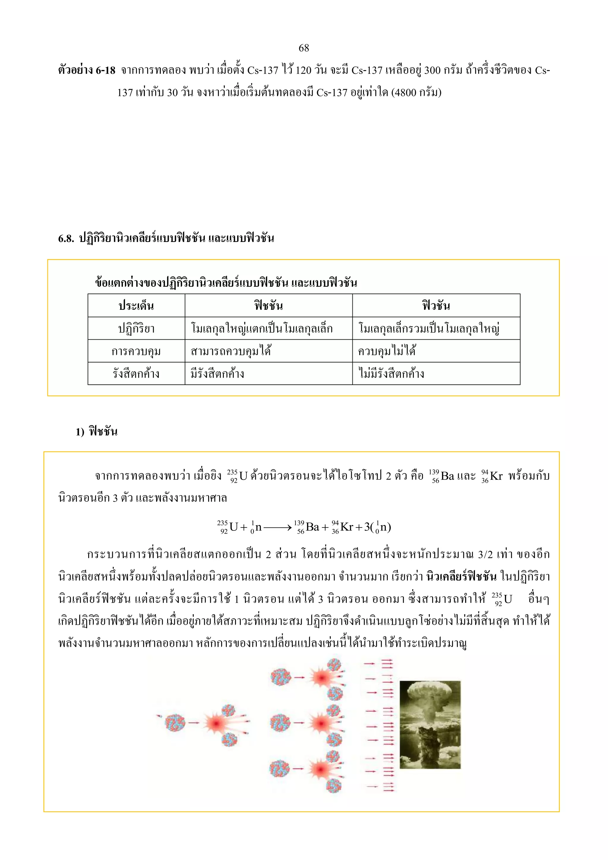 68 
ตัวอย่าง 6-18 จากการทดลอง พบว่า เมื่อตั้ง Cs-137 ไว้ 120 วัน จะมี Cs-137 เหลืออยู่ 300 กรัม ถ้าครึ่งชีวิตของ Cs- 
137 เท่ากับ 30 วัน จงหาว่าเมื่อเริ่มต้นทดลองมี Cs-137 อยู่เท่าใด (4800 กรัม) 
6.8. ปฏิกิริยานิวเคลียร์แบบฟิชชัน และแบบฟิวชัน 
ข้อแตกต่างของปฏิกิริยานิวเคลียร์แบบฟิชชัน และแบบฟิวชัน 
ประเด็น ฟิชชัน ฟิวชัน 
ปฏิกิริยา โมเลกุลใหญ่แตกเป็นโมเลกุลเล็ก โมเลกุลเล็กรวมเป็นโมเลกุลใหญ่ 
การควบคุม สามารถควบคุมได้ ควบคุมไม่ได้ 
รังสีตกค้าง มีรังสีตกค้าง ไม่มีรังสีตกค้าง 
1) ฟิชชัน 
จากการทดลองพบว่า เมื่อยิง 235 
92U ด้วยนิวตรอนจะได้ไอโซโทป 2 ตัว คือ 139 
36Kr พร้อมกับ 
56Ba และ 94 
นิวตรอนอีก 3 ตัว และพลังงานมหาศาล 
235 1 139 94 1 
92 0 56 36 0 U n Ba  Kr 3( n) 
กระบวนการที่นิวเคลียสแตกออกเป็น 2 ส่วน โดยที่นิวเคลียสหนึ่งจะหนักประมาณ 3/2 เท่า ของอีก 
นิวเคลียสหนึ่งพร้อมทั้งปลดปล่อยนิวตรอนและพลังงานออกมา จา นวนมาก เรียกว่า นิวเคลียร์ฟิชชัน ในปฏิกิริยา 
นิวเคลียร์ฟิชชัน แต่ละครั้งจะมีการใช้ 1 นิวตรอน แต่ได้ 3 นิวตรอน ออกมา ซึ่งสามารถทา ให้ 235 
92U อื่นๆ 
เกิดปฏิกิริยาฟิชชันได้อีก เมื่ออยู่ภายใต้สภาวะที่เหมาะสม ปฏิกิริยาจึงดา เนินแบบลูกโซ่อย่างไม่มีที่สิ้นสุด ทา ให้ได้ 
พลังงานจา นวนมหาศาลออกมา หลักการของการเปลี่ยนแปลงเช่นนี้ได้นา มาใช้ทา ระเบิดปรมาณู 
 