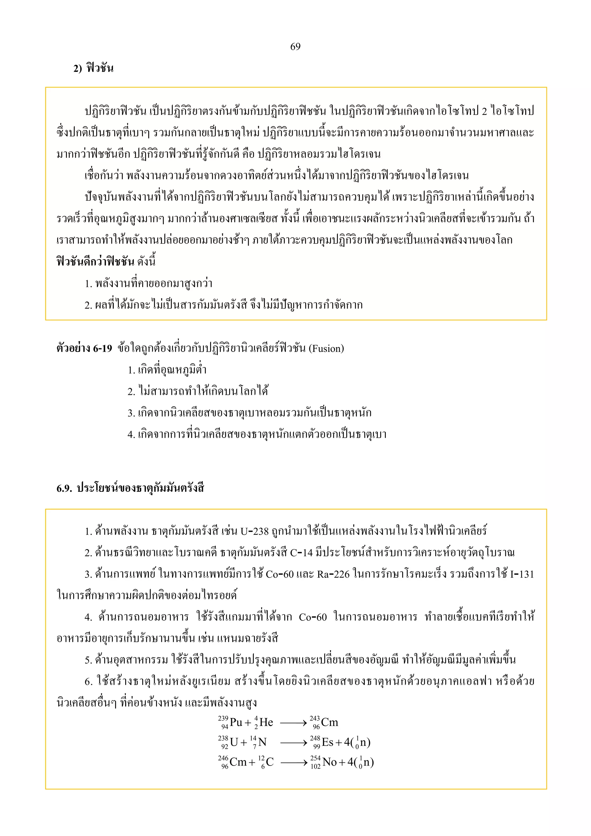 69 
2) ฟิวชัน 
ปฏิกิริยาฟิวชัน เป็นปฏิกิริยาตรงกันข้ามกับปฏิกิริยาฟิชชัน ในปฏิกิริยาฟิวชันเกิดจากไอโซโทป 2 ไอโซโทป 
ซึ่งปกติเป็นธาตุที่เบาๆ รวมกันกลายเป็นธาตุใหม่ ปฏิกิริยาแบบนี้จะมีการคายความร้อนออกมาจา นวนมหาศาลและ 
มากกว่าฟิชชันอีก ปฏิกิริยาฟิวชันที่รู้จักกันดี คือ ปฏิกิริยาหลอมรวมไฮโดรเจน 
เชื่อกันว่า พลังงานความร้อนจากดวงอาทิตย์ส่วนหนึ่งได้มาจากปฏิกิริยาฟิวชันของไฮโดรเจน 
ปัจจุบันพลังงานที่ได้จากปฏิกิริยาฟิวชันบนโลกยังไม่สามารถควบคุมได้ เพราะปฏิกิริยาเหล่านี้เกิดขึ้นอย่าง 
รวดเร็วที่อุณหภูมิสูงมากๆ มากกว่าล้านองศาเซลเซียส ทั้งนี้ เพื่อเอาชนะแรงผลักระหว่างนิวเคลียสที่จะเข้ารวมกัน ถ้า 
เราสามารถทา ให้พลังงานปล่อยออกมาอย่างช้าๆ ภายใต้ภาวะควบคุมปฏิกิริยาฟิวชันจะเป็นแหล่งพลังงานของโลก 
ฟิวชันดีกว่าฟิชชัน ดังนี้ 
1. พลังงานที่คายออกมาสูงกว่า 
2. ผลที่ได้มักจะไม่เป็นสารกัมมันตรังสี จึงไม่มีปัญหาการกา จัดกาก 
ตัวอย่าง 6-19 ข้อใดถูกต้องเกี่ยวกับปฏิกิริยานิวเคลียร์ฟิวชัน (Fusion) 
1. เกิดที่อุณหภูมิต่า 
2. ไม่สามารถทา ให้เกิดบนโลกได้ 
3. เกิดจากนิวเคลียสของธาตุเบาหลอมรวมกันเป็นธาตุหนัก 
4. เกิดจากการที่นิวเคลียสของธาตุหนักแตกตัวออกเป็นธาตุเบา 
6.9. ประโยชน์ของธาตุกัมมันตรังสี 
1. ด้านพลังงาน ธาตุกัมมันตรังสี เช่น U-238 ถูกนา มาใช้เป็นแหล่งพลังงานในโรงไฟฟ้านิวเคลียร์ 
2. ด้านธรณีวิทยาและโบราณคดี ธาตุกัมมันตรังสี C-14 มีประโยชน์สา หรับการวิเคราะห์อายุวัตถุโบราณ 
3. ด้านการแพทย์ ในทางการแพทย์มีการใช้ Co-60 และ Ra-226 ในการรักษาโรคมะเร็ง รวมถึงการใช้ I-131 
ในการศึกษาความผิดปกติของต่อมไทรอยด์ 
4. ด้านการถนอมอาหาร ใช้รังสีแกมมาที่ได้จาก Co-60 ในการถนอมอาหาร ทา ลายเชื้อแบคทีเรียทา ให้ 
อาหารมีอายุการเก็บรักษานานขึ้น เช่น แหนมฉายรังสี 
5. ด้านอุตสาหกรรม ใช้รังสีในการปรับปรุงคุณภาพและเปลี่ยนสีของอัญมณี ทา ให้อัญมณีมีมูลค่าเพิ่มขึ้น 
6. ใช้สร้างธาตุใหม่หลังยูเรเนียม สร้างขึ้นโดยยิงนิวเคลียสของธาตุหนักด้วยอนุภาคแอลฟา หรือด้วย 
นิวเคลียสอื่นๆ ที่ค่อนข้างหนัง และมีพลังงานสูง 
239 4 243 
94 2 96 
238 14 248 1 
92 7 99 0 
246 12 254 1 
96 6 102 0 
Pu  He  
Cm 
U  N  Es  
4( n) 
Cm  C  No  
4( n) 
 