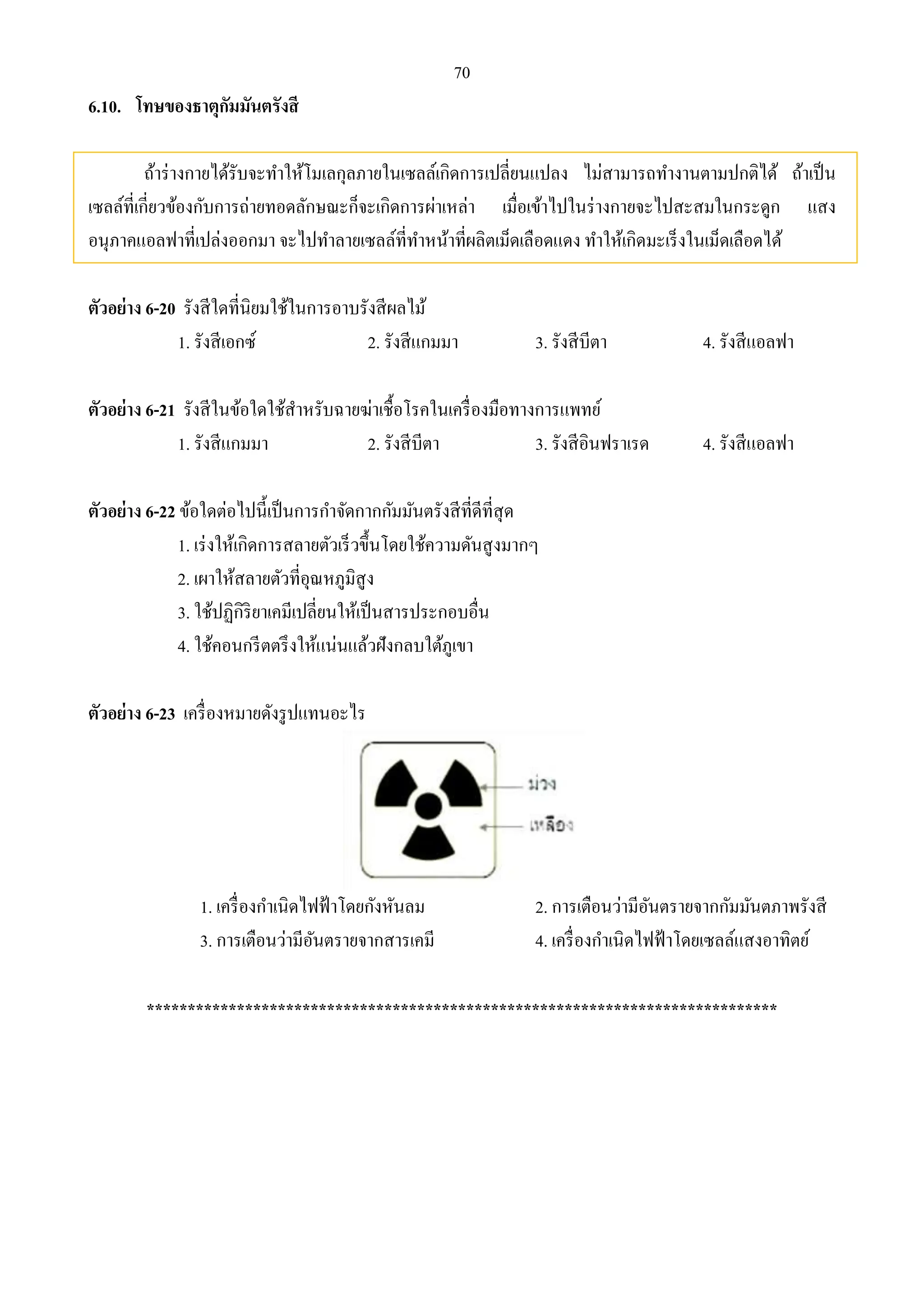 70 
6.10. โทษของธาตุกัมมันตรังสี 
ถ้าร่างกายได้รับจะทา ให้โมเลกุลภายในเซลล์เกิดการเปลี่ยนแปลง ไม่สามารถทา งานตามปกติได้ ถ้าเป็น 
เซลล์ที่เกี่ยวข้องกับการถ่ายทอดลักษณะก็จะเกิดการผ่าเหล่า เมื่อเข้าไปในร่างกายจะไปสะสมในกระดูก แสง 
อนุภาคแอลฟาที่เปล่งออกมา จะไปทา ลายเซลล์ที่ทา หน้าที่ผลิตเม็ดเลือดแดง ทา ให้เกิดมะเร็งในเม็ดเลือดได้ 
ตัวอย่าง 6-20 รังสีใดที่นิยมใช้ในการอาบรังสีผลไม้ 
1. รังสีเอกซ์ 2. รังสีแกมมา 3. รังสีบีตา 4. รังสีแอลฟา 
ตัวอย่าง 6-21 รังสีในข้อใดใช้สา หรับฉายฆ่าเชื้อโรคในเครื่องมือทางการแพทย์ 
1. รังสีแกมมา 2. รังสีบีตา 3. รังสีอินฟราเรด 4. รังสีแอลฟา 
ตัวอย่าง 6-22 ข้อใดต่อไปนี้เป็นการกา จัดกากกัมมันตรังสีที่ดีที่สุด 
1. เร่งให้เกิดการสลายตัวเร็วขึ้นโดยใช้ความดันสูงมากๆ 
2. เผาให้สลายตัวที่อุณหภูมิสูง 
3. ใช้ปฏิกิริยาเคมีเปลี่ยนให้เป็นสารประกอบอื่น 
4. ใช้คอนกรีตตรึงให้แน่นแล้วฝังกลบใต้ภูเขา 
ตัวอย่าง 6-23 เครื่องหมายดังรูปแทนอะไร 
1. เครื่องกา เนิดไฟฟ้าโดยกังหันลม 2. การเตือนว่ามีอันตรายจากกัมมันตภาพรังสี 
3. การเตือนว่ามีอันตรายจากสารเคมี 4. เครื่องกา เนิดไฟฟ้าโดยเซลล์แสงอาทิตย์ 
***************************************************************************** 
 