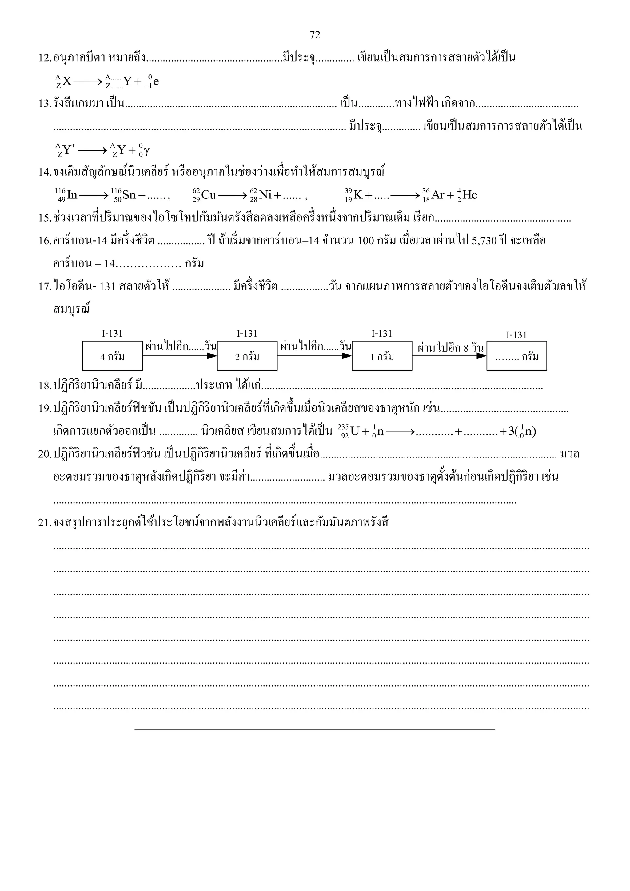 72 
12. อนุภาคบีตา หมายถึง.................................................มีประจุ.............. เขียนเป็นสมการการสลายตัวได้เป็น 
A A...... 0 
Z Z....... 1 X Y e    
13. รังสีแกมมา เป็น............................................................................ เป็น.............ทางไฟฟ้า เกิดจาก..................................... 
......................................................................................................... มีประจุ.............. เขียนเป็นสมการการสลายตัวได้เป็น 
A A 0 
Z Z 0 Y Y     
14. จงเติมสัญลักษณ์นิวเคลียร์ หรืออนุภาคในช่องว่างเพื่อทา ให้สมการสมบูรณ์ 
116 116 
49 50 In Sn ...... , 62 62 
29 28 Cu Ni ...... 
, 39 36 4 
19 18 2 K..... Ar  He 
15. ช่วงเวลาที่ปริมาณของไอโซโทปกัมมันตรังสีลดลงเหลือครึ่งหนึ่งจากปริมาณเดิม เรียก................................................. 
16. คาร์บอน-14 มีครึ่งชีวิต ................. ปี ถ้าเริ่มจากคาร์บอน–14 จา นวน 100 กรัม เมื่อเวลาผ่านไป 5,730 ปี จะเหลือ 
คาร์บอน – 14……………… กรัม 
17. ไอโอดีน- 131 สลายตัวให้ ..................... มีครึ่งชีวิต .................วัน จากแผนภาพการสลายตัวของไอโอดีนจงเติมตัวเลขให้ 
สมบูรณ์ 
I-131 
4 
...... 
I-131 
2 
I-131 
1 
...... 
I-131 
…….. 
8 
18. ปฏิกิริยานิวเคลียร์ มี...................ประเภท ได้แก่..................................................................................................... 
19. ปฏิกิริยานิวเคลียร์ฟิชชัน เป็นปฏิกิริยานิวเคลียร์ที่เกิดขึ้นเมื่อนิวเคลียสของธาตุหนัก เช่น.............................................. 
เกิดการแยกตัวออกเป็น .............. นิวเคลียส เขียนสมการได้เป็น 235 1 1 
92 0 0 U n.......................3( n) 
20. ปฏิกิริยานิวเคลียร์ฟิวชัน เป็นปฏิกิริยานิวเคลียร์ ที่เกิดขึ้นเมื่อ..................................................................................... มวล 
อะตอมรวมของธาตุหลังเกิดปฏิกิริยา จะมีค่า........................... มวลอะตอมรวมของธาตุตั้งต้นก่อนเกิดปฏิกิริยา เช่น 
...................................................................................................................................................................... 
21. จงสรุปการประยุกต์ใช้ประโยชน์จากพลังงานนิวเคลียร์และกัมมันตภาพรังสี 
................................................................................................................................................................................................ 
................................................................................................................................................................................................ 
................................................................................................................................................................................................ 
................................................................................................................................................................................................ 
................................................................................................................................................................................................ 
................................................................................................................................................................................................ 
................................................................................................................................................................................................ 
................................................................................................................................................................................................ 
______________________________________________________________________________________ 
