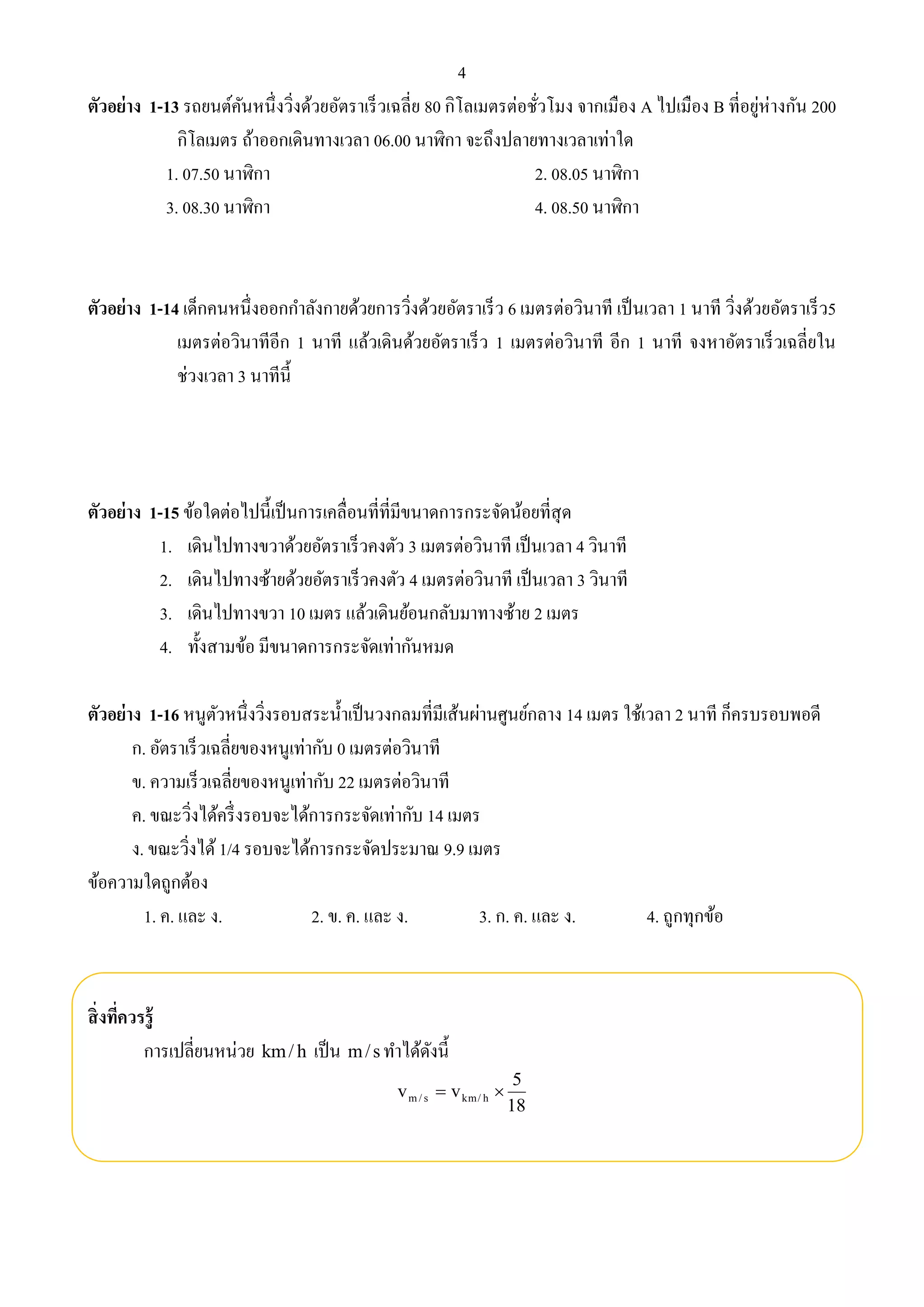 4 
ตัวอย่าง 1-13 รถยนต์คันหนึ่งวิ่งด้วยอัตราเร็วเฉลี่ย 80 กิโลเมตรต่อชั่วโมง จากเมือง A ไปเมือง B ที่อยู่ห่างกัน 200 
กิโลเมตร ถ้าออกเดินทางเวลา 06.00 นาฬิกา จะถึงปลายทางเวลาเท่าใด 
1. 07.50 นาฬิกา 2. 08.05 นาฬิกา 
3. 08.30 นาฬิกา 4. 08.50 นาฬิกา 
ตัวอย่าง 1-14 เด็กคนหนึ่งออกกา ลังกายด้วยการวิ่งด้วยอัตราเร็ว 6 เมตรต่อวินาที เป็นเวลา 1 นาที วิ่งด้วยอัตราเร็ว5 
เมตรต่อวินาทีอีก 1 นาที แล้วเดินด้วยอัตราเร็ว 1 เมตรต่อวินาที อีก 1 นาที จงหาอัตราเร็วเฉลี่ยใน 
ช่วงเวลา 3 นาทีนี้ 
ตัวอย่าง 1-15 ข้อใดต่อไปนี้เป็นการเคลื่อนที่ที่มีขนาดการกระจัดน้อยที่สุด 
1. เดินไปทางขวาด้วยอัตราเร็วคงตัว 3 เมตรต่อวินาที เป็นเวลา 4 วินาที 
2. เดินไปทางซ้ายด้วยอัตราเร็วคงตัว 4 เมตรต่อวินาที เป็นเวลา 3 วินาที 
3. เดินไปทางขวา 10 เมตร แล้วเดินย้อนกลับมาทางซ้าย 2 เมตร 
4. ทั้งสามข้อ มีขนาดการกระจัดเท่ากันหมด 
ตัวอย่าง 1-16 หนูตัวหนึ่งวิ่งรอบสระน้า เป็นวงกลมที่มีเส้นผ่านศูนย์กลาง 14 เมตร ใช้เวลา 2 นาที ก็ครบรอบพอดี 
ก. อัตราเร็วเฉลี่ยของหนูเท่ากับ 0 เมตรต่อวินาที 
ข. ความเร็วเฉลี่ยของหนูเท่ากับ 22 เมตรต่อวินาที 
ค. ขณะวิ่งได้ครึ่งรอบจะได้การกระจัดเท่ากับ 14 เมตร 
ง. ขณะวิ่งได้ 1/4 รอบจะได้การกระจัดประมาณ 9.9 เมตร 
ข้อความใดถูกต้อง 
1. ค. และ ง. 2. ข. ค. และ ง. 3. ก. ค. และ ง. 4. ถูกทุกข้อ 
สิ่งที่ควรรู้ 
การเปลี่ยนหน่วย km/ h เป็น m/ s ทา ได้ดังนี้ 
5 
18 
v v m/ s km/ h   
 