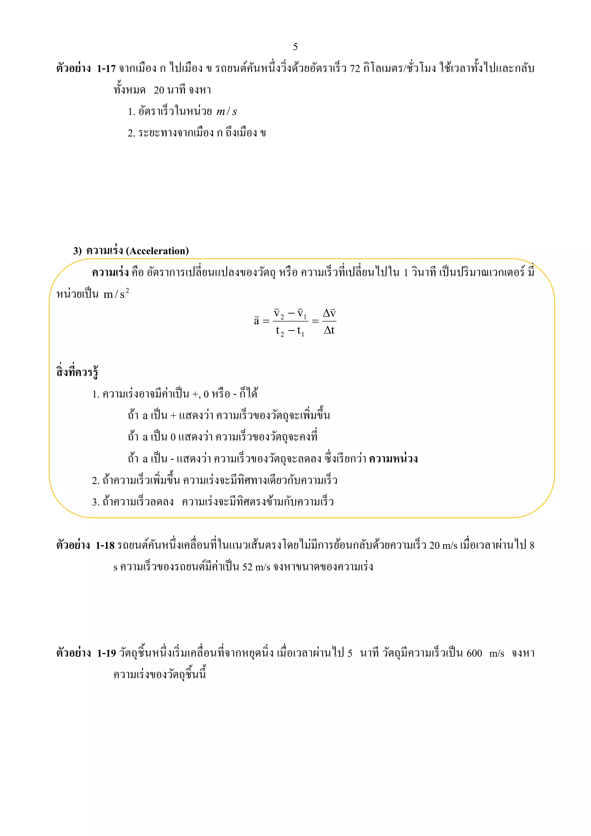 5 
ตัวอย่าง 1-17 จากเมือง ก ไปเมือง ข รถยนต์คันหนึ่งวิ่งด้วยอัตราเร็ว 72 กิโลเมตร/ชั่วโมง ใช้เวลาทั้งไปและกลับ 
ทั้งหมด 20 นาที จงหา 
1. อัตราเร็วในหน่วย m/ s 
2. ระยะทางจากเมือง ก ถึงเมือง ข 
3) ความเร่ง (Acceleration) 
ความเร่ง คือ อัตราการเปลี่ยนแปลงของวัตถุ หรือ ความเร็วที่เปลี่ยนไปใน 1 วินาที เป็นปริมาณเวกเตอร์ มี่ 
หน่วยเป็น 2 m/ s 
 
 
v 
t 
v  
v 
2 1 
t t 
a 
2 1 
 
 
 
   
 
สิ่งที่ควรรู้ 
1. ความเร่งอาจมีค่าเป็น +, 0 หรือ - ก็ได้ 
ถ้า a เป็น + แสดงว่า ความเร็วของวัตถุจะเพิ่มขึ้น 
ถ้า a เป็น 0 แสดงว่า ความเร็วของวัตถุจะคงที่ 
ถ้า a เป็น - แสดงว่า ความเร็วของวัตถุจะลดลง ซึ่งเรียกว่า ความหน่วง 
2. ถ้าความเร็วเพิ่มขึ้น ความเร่งจะมีทิศทางเดียวกับความเร็ว 
3. ถ้าความเร็วลดลง ความเร่งจะมีทิศตรงข้ามกับความเร็ว 
ตัวอย่าง 1-18 รถยนต์คันหนึ่งเคลื่อนที่ในแนวเส้นตรงโดยไม่มีการย้อนกลับด้วยความเร็ว 20 m/s เมื่อเวลาผ่านไป 8 
s ความเร็วของรถยนต์มีค่าเป็น 52 m/s จงหาขนาดของความเร่ง 
ตัวอย่าง 1-19 วัตถุชิ้นหนึ่งเริ่มเคลื่อนที่จากหยุดนิ่ง เมื่อเวลาผ่านไป 5 นาที วัตถุมีความเร็วเป็น 600 m/s จงหา 
ความเร่งของวัตถุชิ้นนี้ 
 