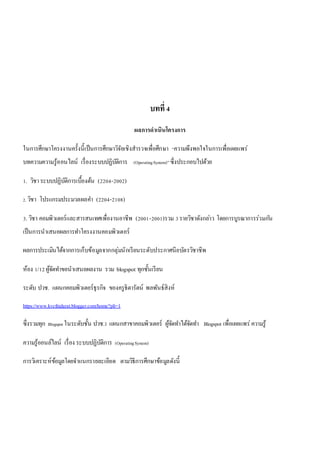 บทที่ 4 
ผลการดาเนินโครงการ 
ในการศึกษาโครงงานครั้งนี้เป็นการศึกษาวิจัยเชิงสารวจเพื่อศึกษา “ความพึงพอใจในการเพื่อเผยแพร่ 
บทความความรู้ออนไลน์ เรื่องระบบปฏิบัติการ (Operating System)” ซึ่งประกอบไปด้วย 
1. วิชา ระบบปฏิบัติการเบื้องต้น (2204-2002) 
2. วิชา โปรแกรมประมวลผลคา (2204-2108) 
3. วิชา คอมพิวเตอร์และสารสนเทศเพื่องานอาชีพ (2001-2001)รวม 3 รายวิชาดังกลา่ว โดยการบูรณาการร่วมกนั 
เป็นการนาเสนอผลการทา โครงงานคอมพิวเตอร์ 
ผลการประเมินได้จากการเก็บข้อมูลจากกลุ่มนักเรียนระดับประกาศนียบัตรวิชาชีพ 
ห้อง 1/12 ผู้จัดทา ขอนาเสนอผลงาน รวม blogspot ทุกชั้นเรียน 
ระดับ ปวช. แผนกคอมพิวเตอร์ธุรกิจ ของครูธิดารัตน์ พลพันธ์สิงห์ 
https://www.kvcthidarat.blogger.com/home?pli=1 
ซึ่งรวมทุก Blogspot ในระดับชั้น ปวช.1 แผนกสาขาคอมพิวเตอร์ ผู้จัดทา ได้จัดทา Blogspot เพื่อเผยแพร่ ความรู้ 
ความรู้ออนล์ไลน์ เรื่อง ระบบปฏิบัติการ (Operating System) 
การวิเคราะห์ข้อมูลโดยจาแนกรายละเอียด ตามวิธีการศึกษาข้อมูลดังนี้ 
 