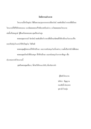 กิตติกรรมประกาศ 
โครงงานนี้สาเร็จลุลว่ง ได้ด้วยความกรุณาจากอาจารย์ธิดารัตน์ พลพันธ์สิงห์ อาจารย์ที่ปรึกษา 
โครงงานที่ได้ให้คา เสนอแนะ แนวคิดตลอดจาแกไ้ขข้อบกพร้องต่างๆ มาโดยตลอดจนโครงงาน 
เลม่นี้เสร็จสมบูรณ์ ผู้ศึกษาจึงขอขอบพระคุณเป็นอยา่งสูง 
ขอขอบคุณอาจารย์ ธิดารัตน์ พลพันธ์สิงห์ อาจารย์ที่ปรึกษาพิเศษที่ให้คา ปรึกษาในการแกไ้ข 
และปรับปรุงโรงงานให้สาเร็จลุลว่ง ไปด้วยดี 
ขอขอบคุณผู้ปกครองที่ให้คา ปรึกษา และการสนับสนุนในเรื่องตา่งๆ รวมทั้งเป็นกา ลังใจที่ดีเสมอ 
ขอขอบคุณเจ้าหน้าที่ห้องสมุด ที่ให้คา ปรึกษา และสนับสนุนในการหาข้อมูล เพื่อ 
ประกอบการทา โครงงานนี้ 
สุดท้ายขอบคุณเพื่อนๆ ที่ชว่ยให้คา แนะนาดีๆ เกยี่วกบัการทา 
ผู้จัดทา โครงงาน 
ปภัสรา ปัญญาวง 
กนกศักด์ิ ออ่นเหลา 
จุฑาวดี โกกอุน่ 
 