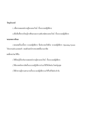 วัตถุประสงค์ 
1. เพื่อการเผยแพร่ความรู้ทางออนไลน์ เรื่องระบบปฏิบัติการ 
2.เพื่อเป็นสื่อการเรียนรู้การศึกษาและความทันสมยัทางออนไลน์ เรื่องระบบปฏิบัติการ 
ขอบเขตการศึกษา 
1.ขอบเขตเรื่องเนื้อหา ระบบปฏิบัติการ ซึ่งประกอบไปด้วย ระบบปฏิบัติการ Operating System 
โปรแกรมประมวลผลคา คอมพิวเตอร์สารสนเทศเพื่องานอาชีพ 
ผลที่คาดวา่จะได้รับ 
1.ได้เรียนรู้เกยี่วกบัการเผยแพร่ความรู้ทางออนไลน์ เรื่องระบบปฏิบัติการ 
2.ได้เอาเทคนิคการคิดเรื่องระบบปฏิบัติการนามาใช้ให้เกิดประโยชน์สูงสุด 
3.ได้นาความรู้ความสามารถเรื่องระบบปฏิบัติการมาใช้ในชีวิตประจา วนั 
 